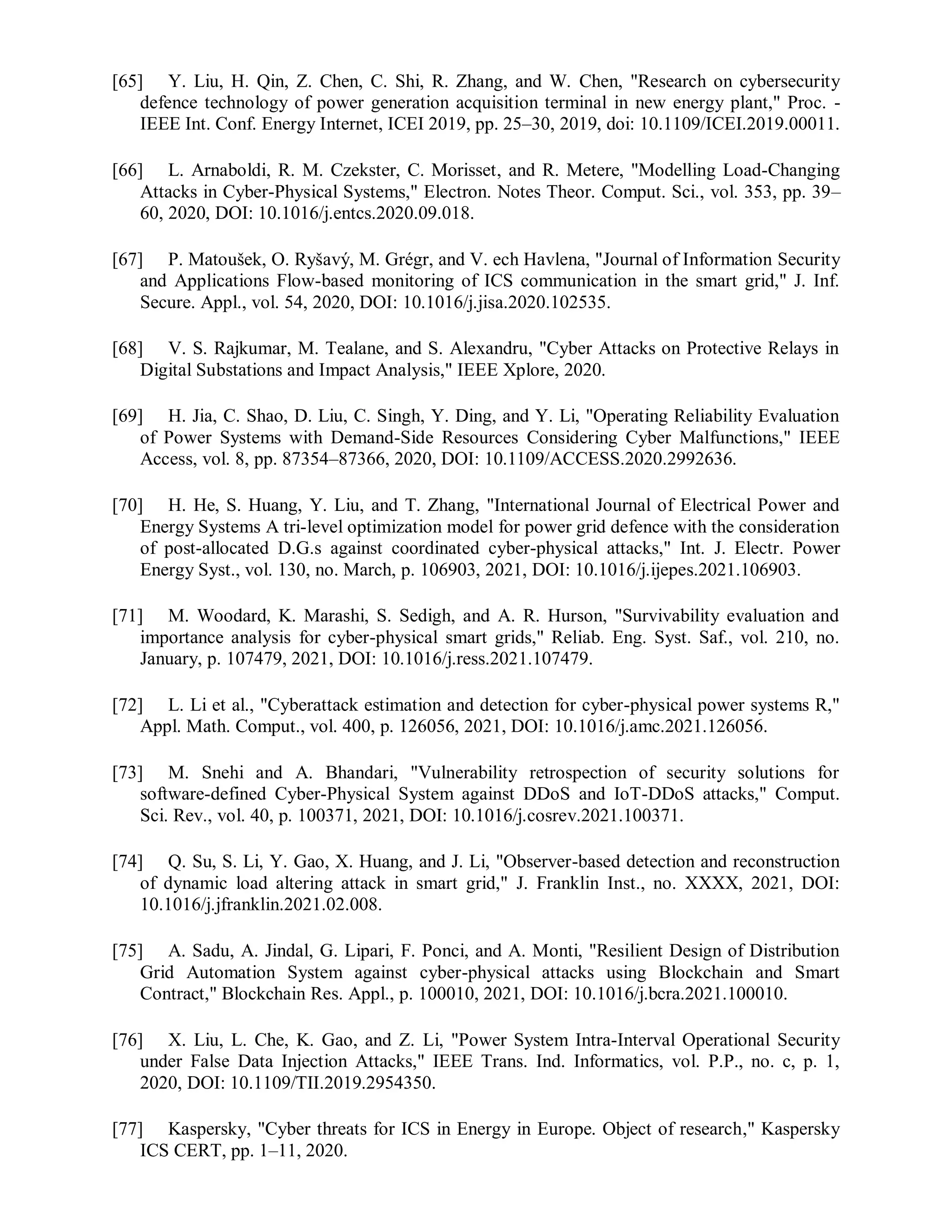 [65] Y. Liu, H. Qin, Z. Chen, C. Shi, R. Zhang, and W. Chen, "Research on cybersecurity
defence technology of power generation acquisition terminal in new energy plant," Proc. -
IEEE Int. Conf. Energy Internet, ICEI 2019, pp. 25–30, 2019, doi: 10.1109/ICEI.2019.00011.
[66] L. Arnaboldi, R. M. Czekster, C. Morisset, and R. Metere, "Modelling Load-Changing
Attacks in Cyber-Physical Systems," Electron. Notes Theor. Comput. Sci., vol. 353, pp. 39–
60, 2020, DOI: 10.1016/j.entcs.2020.09.018.
[67] P. Matoušek, O. Ryšavý, M. Grégr, and V. ech Havlena, "Journal of Information Security
and Applications Flow-based monitoring of ICS communication in the smart grid," J. Inf.
Secure. Appl., vol. 54, 2020, DOI: 10.1016/j.jisa.2020.102535.
[68] V. S. Rajkumar, M. Tealane, and S. Alexandru, "Cyber Attacks on Protective Relays in
Digital Substations and Impact Analysis," IEEE Xplore, 2020.
[69] H. Jia, C. Shao, D. Liu, C. Singh, Y. Ding, and Y. Li, "Operating Reliability Evaluation
of Power Systems with Demand-Side Resources Considering Cyber Malfunctions," IEEE
Access, vol. 8, pp. 87354–87366, 2020, DOI: 10.1109/ACCESS.2020.2992636.
[70] H. He, S. Huang, Y. Liu, and T. Zhang, "International Journal of Electrical Power and
Energy Systems A tri-level optimization model for power grid defence with the consideration
of post-allocated D.G.s against coordinated cyber-physical attacks," Int. J. Electr. Power
Energy Syst., vol. 130, no. March, p. 106903, 2021, DOI: 10.1016/j.ijepes.2021.106903.
[71] M. Woodard, K. Marashi, S. Sedigh, and A. R. Hurson, "Survivability evaluation and
importance analysis for cyber-physical smart grids," Reliab. Eng. Syst. Saf., vol. 210, no.
January, p. 107479, 2021, DOI: 10.1016/j.ress.2021.107479.
[72] L. Li et al., "Cyberattack estimation and detection for cyber-physical power systems R,"
Appl. Math. Comput., vol. 400, p. 126056, 2021, DOI: 10.1016/j.amc.2021.126056.
[73] M. Snehi and A. Bhandari, "Vulnerability retrospection of security solutions for
software-defined Cyber-Physical System against DDoS and IoT-DDoS attacks," Comput.
Sci. Rev., vol. 40, p. 100371, 2021, DOI: 10.1016/j.cosrev.2021.100371.
[74] Q. Su, S. Li, Y. Gao, X. Huang, and J. Li, "Observer-based detection and reconstruction
of dynamic load altering attack in smart grid," J. Franklin Inst., no. XXXX, 2021, DOI:
10.1016/j.jfranklin.2021.02.008.
[75] A. Sadu, A. Jindal, G. Lipari, F. Ponci, and A. Monti, "Resilient Design of Distribution
Grid Automation System against cyber-physical attacks using Blockchain and Smart
Contract," Blockchain Res. Appl., p. 100010, 2021, DOI: 10.1016/j.bcra.2021.100010.
[76] X. Liu, L. Che, K. Gao, and Z. Li, "Power System Intra-Interval Operational Security
under False Data Injection Attacks," IEEE Trans. Ind. Informatics, vol. P.P., no. c, p. 1,
2020, DOI: 10.1109/TII.2019.2954350.
[77] Kaspersky, "Cyber threats for ICS in Energy in Europe. Object of research," Kaspersky
ICS CERT, pp. 1–11, 2020.
 