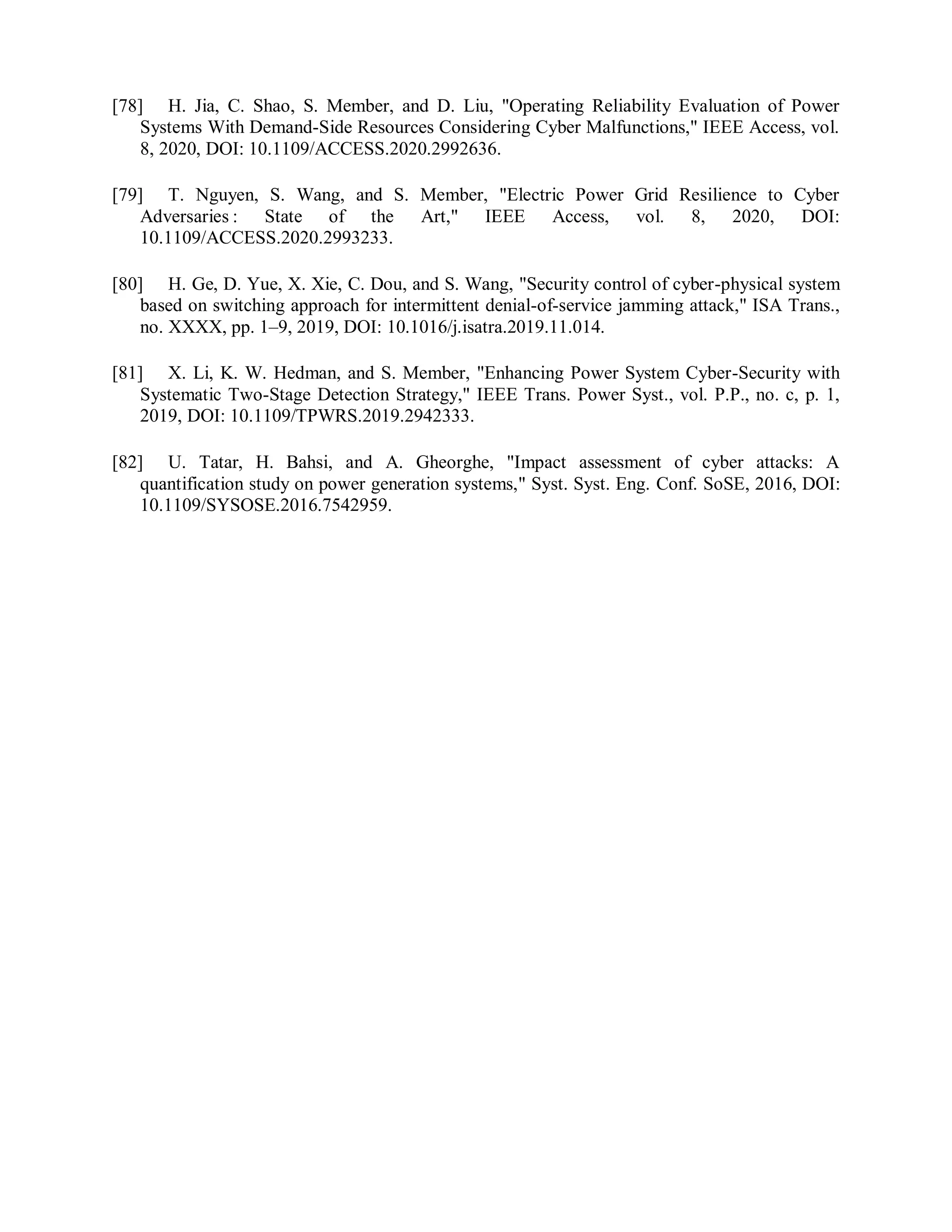 [78] H. Jia, C. Shao, S. Member, and D. Liu, "Operating Reliability Evaluation of Power
Systems With Demand-Side Resources Considering Cyber Malfunctions," IEEE Access, vol.
8, 2020, DOI: 10.1109/ACCESS.2020.2992636.
[79] T. Nguyen, S. Wang, and S. Member, "Electric Power Grid Resilience to Cyber
Adversaries : State of the Art," IEEE Access, vol. 8, 2020, DOI:
10.1109/ACCESS.2020.2993233.
[80] H. Ge, D. Yue, X. Xie, C. Dou, and S. Wang, "Security control of cyber-physical system
based on switching approach for intermittent denial-of-service jamming attack," ISA Trans.,
no. XXXX, pp. 1–9, 2019, DOI: 10.1016/j.isatra.2019.11.014.
[81] X. Li, K. W. Hedman, and S. Member, "Enhancing Power System Cyber-Security with
Systematic Two-Stage Detection Strategy," IEEE Trans. Power Syst., vol. P.P., no. c, p. 1,
2019, DOI: 10.1109/TPWRS.2019.2942333.
[82] U. Tatar, H. Bahsi, and A. Gheorghe, "Impact assessment of cyber attacks: A
quantification study on power generation systems," Syst. Syst. Eng. Conf. SoSE, 2016, DOI:
10.1109/SYSOSE.2016.7542959.
 