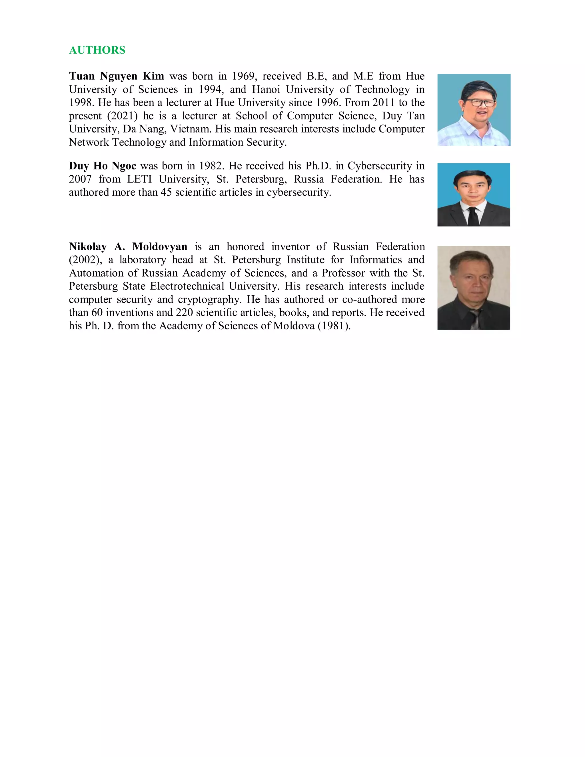 AUTHORS
Tuan Nguyen Kim was born in 1969, received B.E, and M.E from Hue
University of Sciences in 1994, and Hanoi University of Technology in
1998. He has been a lecturer at Hue University since 1996. From 2011 to the
present (2021) he is a lecturer at School of Computer Science, Duy Tan
University, Da Nang, Vietnam. His main research interests include Computer
Network Technology and Information Security.
Duy Ho Ngoc was born in 1982. He received his Ph.D. in Cybersecurity in
2007 from LETI University, St. Petersburg, Russia Federation. He has
authored more than 45 scientiﬁc articles in cybersecurity.
Nikolay A. Moldovyan is an honored inventor of Russian Federation
(2002), a laboratory head at St. Petersburg Institute for Informatics and
Automation of Russian Academy of Sciences, and a Professor with the St.
Petersburg State Electrotechnical University. His research interests include
computer security and cryptography. He has authored or co-authored more
than 60 inventions and 220 scientiﬁc articles, books, and reports. He received
his Ph. D. from the Academy of Sciences of Moldova (1981).
 