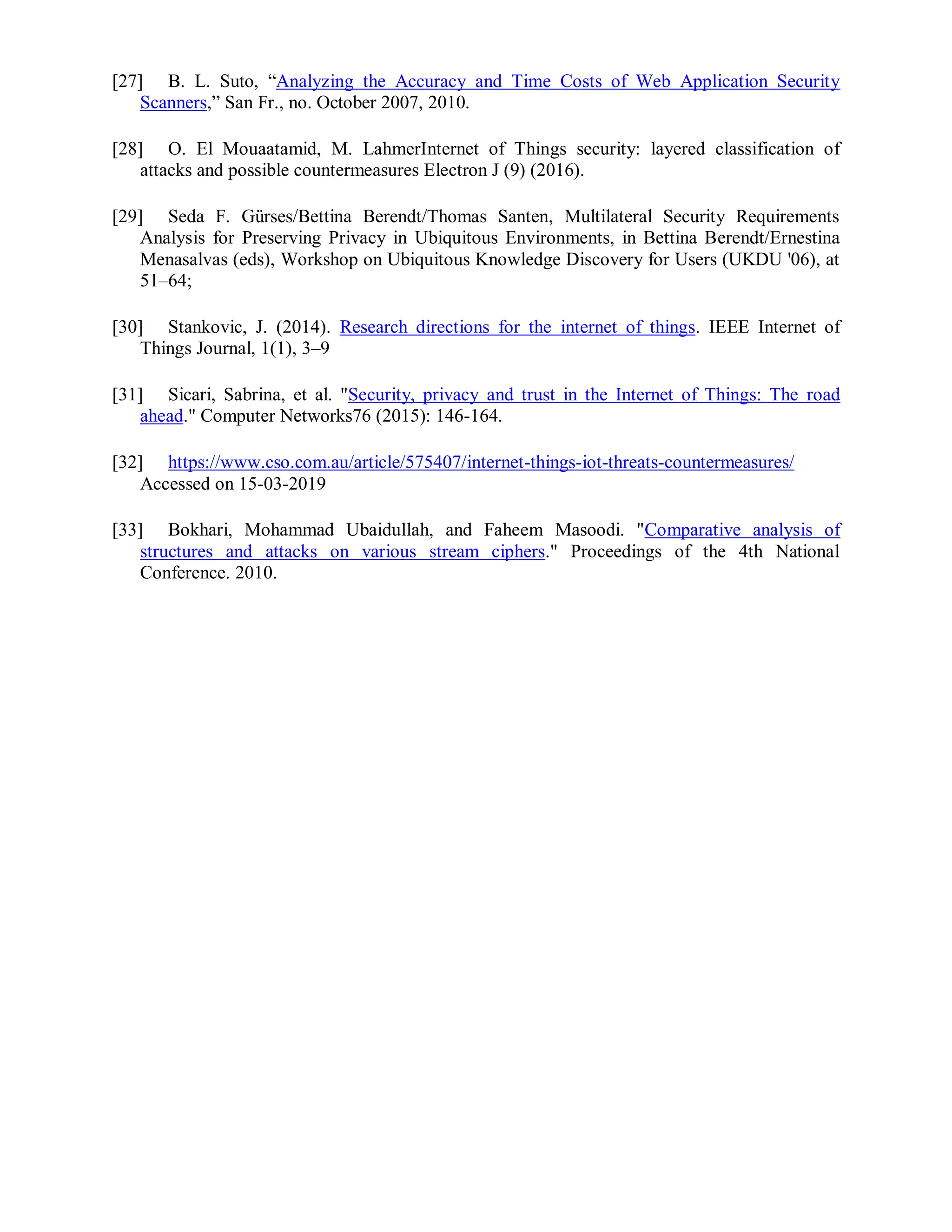 [27] B. L. Suto, “Analyzing the Accuracy and Time Costs of Web Application Security
Scanners,” San Fr., no. October 2007, 2010.
[28] O. El Mouaatamid, M. LahmerInternet of Things security: layered classification of
attacks and possible countermeasures Electron J (9) (2016).
[29] Seda F. Gürses/Bettina Berendt/Thomas Santen, Multilateral Security Requirements
Analysis for Preserving Privacy in Ubiquitous Environments, in Bettina Berendt/Ernestina
Menasalvas (eds), Workshop on Ubiquitous Knowledge Discovery for Users (UKDU '06), at
51–64;
[30] Stankovic, J. (2014). Research directions for the internet of things. IEEE Internet of
Things Journal, 1(1), 3–9
[31] Sicari, Sabrina, et al. "Security, privacy and trust in the Internet of Things: The road
ahead." Computer Networks76 (2015): 146-164.
[32] https://www.cso.com.au/article/575407/internet-things-iot-threats-countermeasures/
Accessed on 15-03-2019
[33] Bokhari, Mohammad Ubaidullah, and Faheem Masoodi. "Comparative analysis of
structures and attacks on various stream ciphers." Proceedings of the 4th National
Conference. 2010.
 
