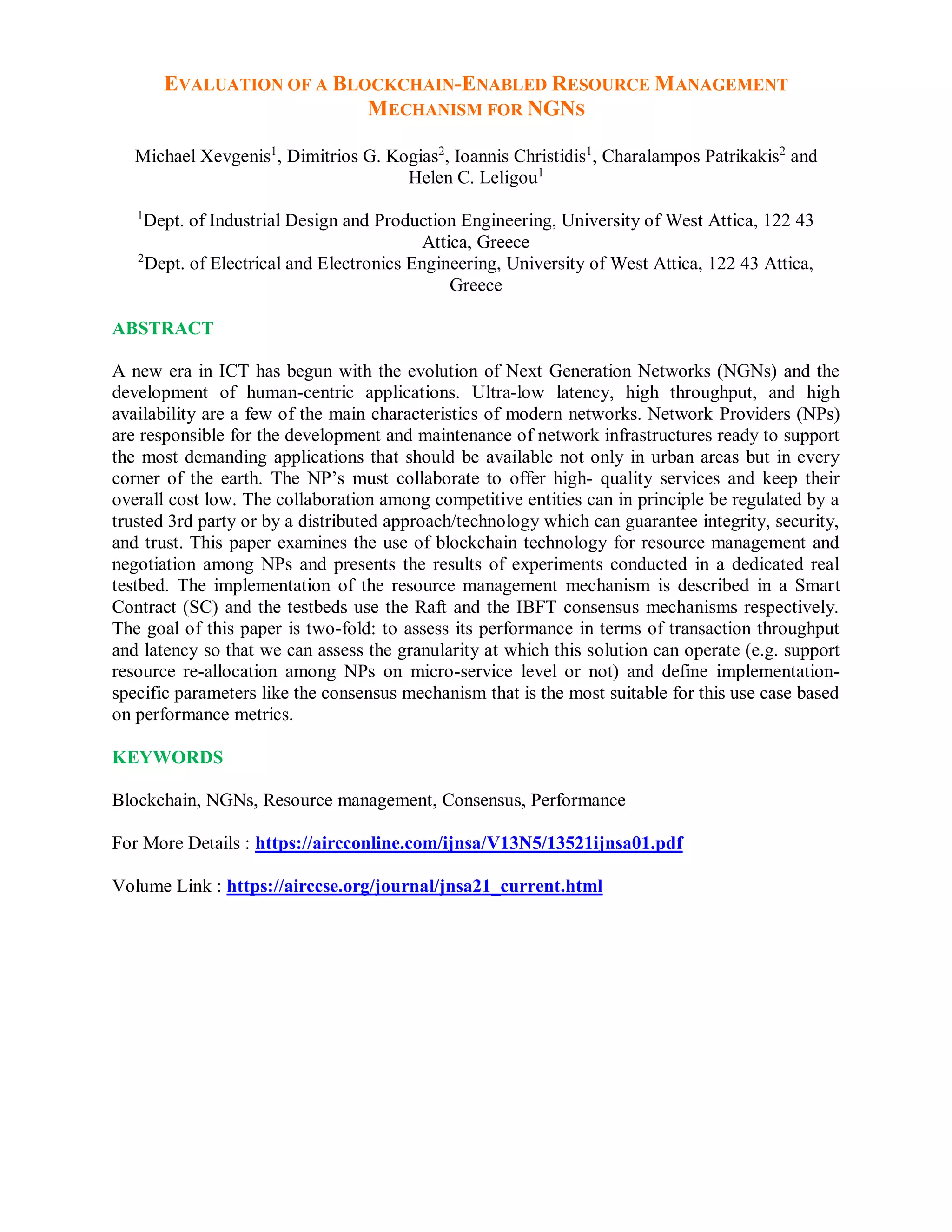 EVALUATION OF A BLOCKCHAIN-ENABLED RESOURCE MANAGEMENT
MECHANISM FOR NGNS
Michael Xevgenis1
, Dimitrios G. Kogias2
, Ioannis Christidis1
, Charalampos Patrikakis2
and
Helen C. Leligou1
1
Dept. of Industrial Design and Production Engineering, University of West Attica, 122 43
Attica, Greece
2
Dept. of Electrical and Electronics Engineering, University of West Attica, 122 43 Attica,
Greece
ABSTRACT
A new era in ICT has begun with the evolution of Next Generation Networks (NGNs) and the
development of human-centric applications. Ultra-low latency, high throughput, and high
availability are a few of the main characteristics of modern networks. Network Providers (NPs)
are responsible for the development and maintenance of network infrastructures ready to support
the most demanding applications that should be available not only in urban areas but in every
corner of the earth. The NP’s must collaborate to offer high- quality services and keep their
overall cost low. The collaboration among competitive entities can in principle be regulated by a
trusted 3rd party or by a distributed approach/technology which can guarantee integrity, security,
and trust. This paper examines the use of blockchain technology for resource management and
negotiation among NPs and presents the results of experiments conducted in a dedicated real
testbed. The implementation of the resource management mechanism is described in a Smart
Contract (SC) and the testbeds use the Raft and the IBFT consensus mechanisms respectively.
The goal of this paper is two-fold: to assess its performance in terms of transaction throughput
and latency so that we can assess the granularity at which this solution can operate (e.g. support
resource re-allocation among NPs on micro-service level or not) and define implementation-
specific parameters like the consensus mechanism that is the most suitable for this use case based
on performance metrics.
KEYWORDS
Blockchain, NGNs, Resource management, Consensus, Performance
For More Details : https://aircconline.com/ijnsa/V13N5/13521ijnsa01.pdf
Volume Link : https://airccse.org/journal/jnsa21_current.html
 