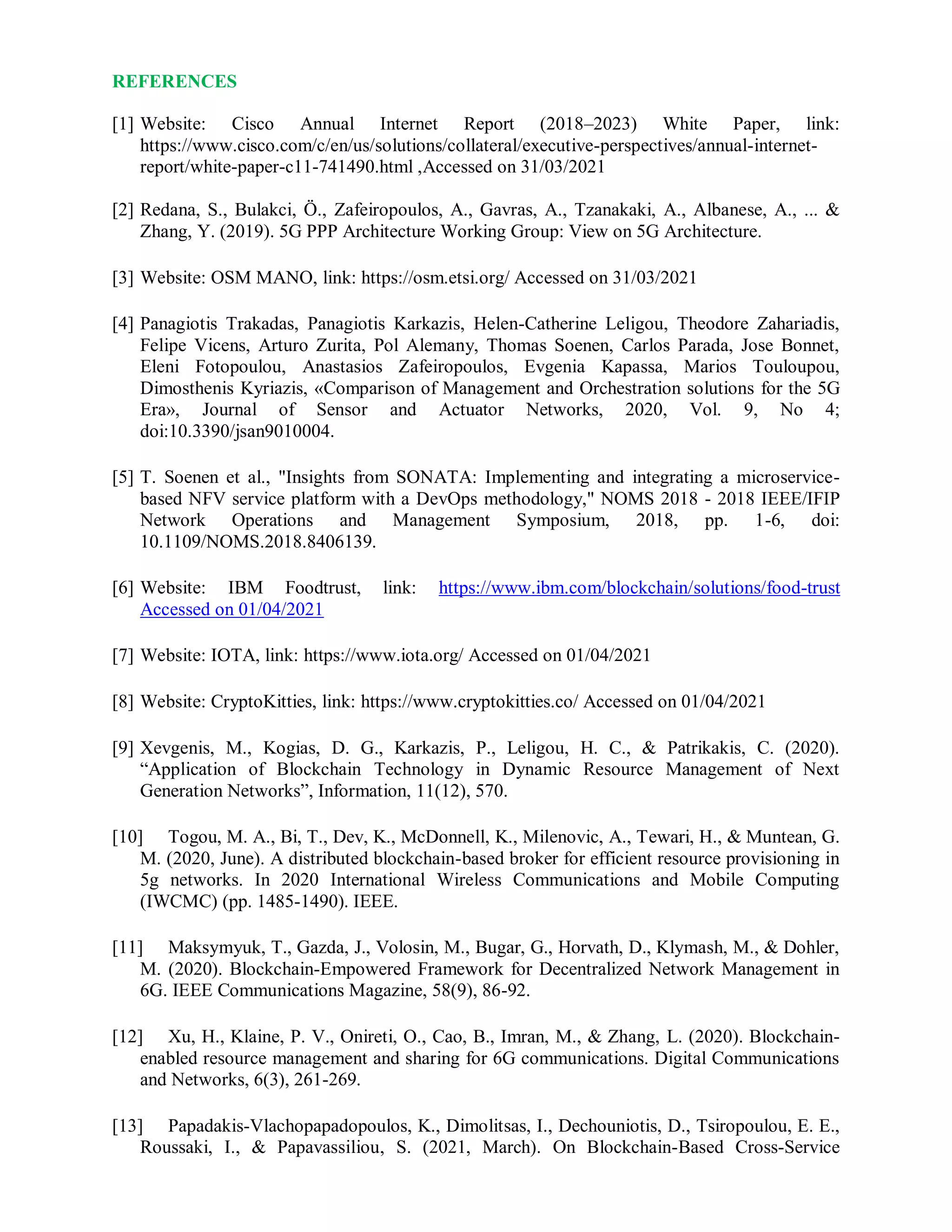 REFERENCES
[1] Website: Cisco Annual Internet Report (2018–2023) White Paper, link:
https://www.cisco.com/c/en/us/solutions/collateral/executive-perspectives/annual-internet-
report/white-paper-c11-741490.html ,Accessed on 31/03/2021
[2] Redana, S., Bulakci, Ö., Zafeiropoulos, A., Gavras, A., Tzanakaki, A., Albanese, A., ... &
Zhang, Y. (2019). 5G PPP Architecture Working Group: View on 5G Architecture.
[3] Website: OSM MANO, link: https://osm.etsi.org/ Accessed on 31/03/2021
[4] Panagiotis Trakadas, Panagiotis Karkazis, Helen-Catherine Leligou, Theodore Zahariadis,
Felipe Vicens, Arturo Zurita, Pol Alemany, Thomas Soenen, Carlos Parada, Jose Bonnet,
Eleni Fotopoulou, Anastasios Zafeiropoulos, Evgenia Kapassa, Marios Touloupou,
Dimosthenis Kyriazis, «Comparison of Management and Orchestration solutions for the 5G
Era», Journal of Sensor and Actuator Networks, 2020, Vol. 9, No 4;
doi:10.3390/jsan9010004.
[5] T. Soenen et al., "Insights from SONATA: Implementing and integrating a microservice-
based NFV service platform with a DevOps methodology," NOMS 2018 - 2018 IEEE/IFIP
Network Operations and Management Symposium, 2018, pp. 1-6, doi:
10.1109/NOMS.2018.8406139.
[6] Website: IBM Foodtrust, link: https://www.ibm.com/blockchain/solutions/food-trust
Accessed on 01/04/2021
[7] Website: IOTA, link: https://www.iota.org/ Accessed on 01/04/2021
[8] Website: CryptoKitties, link: https://www.cryptokitties.co/ Accessed on 01/04/2021
[9] Xevgenis, M., Kogias, D. G., Karkazis, P., Leligou, H. C., & Patrikakis, C. (2020).
“Application of Blockchain Technology in Dynamic Resource Management of Next
Generation Networks”, Information, 11(12), 570.
[10] Togou, M. A., Bi, T., Dev, K., McDonnell, K., Milenovic, A., Tewari, H., & Muntean, G.
M. (2020, June). A distributed blockchain-based broker for efficient resource provisioning in
5g networks. In 2020 International Wireless Communications and Mobile Computing
(IWCMC) (pp. 1485-1490). IEEE.
[11] Maksymyuk, T., Gazda, J., Volosin, M., Bugar, G., Horvath, D., Klymash, M., & Dohler,
M. (2020). Blockchain-Empowered Framework for Decentralized Network Management in
6G. IEEE Communications Magazine, 58(9), 86-92.
[12] Xu, H., Klaine, P. V., Onireti, O., Cao, B., Imran, M., & Zhang, L. (2020). Blockchain-
enabled resource management and sharing for 6G communications. Digital Communications
and Networks, 6(3), 261-269.
[13] Papadakis-Vlachopapadopoulos, K., Dimolitsas, I., Dechouniotis, D., Tsiropoulou, E. E.,
Roussaki, I., & Papavassiliou, S. (2021, March). On Blockchain-Based Cross-Service
 