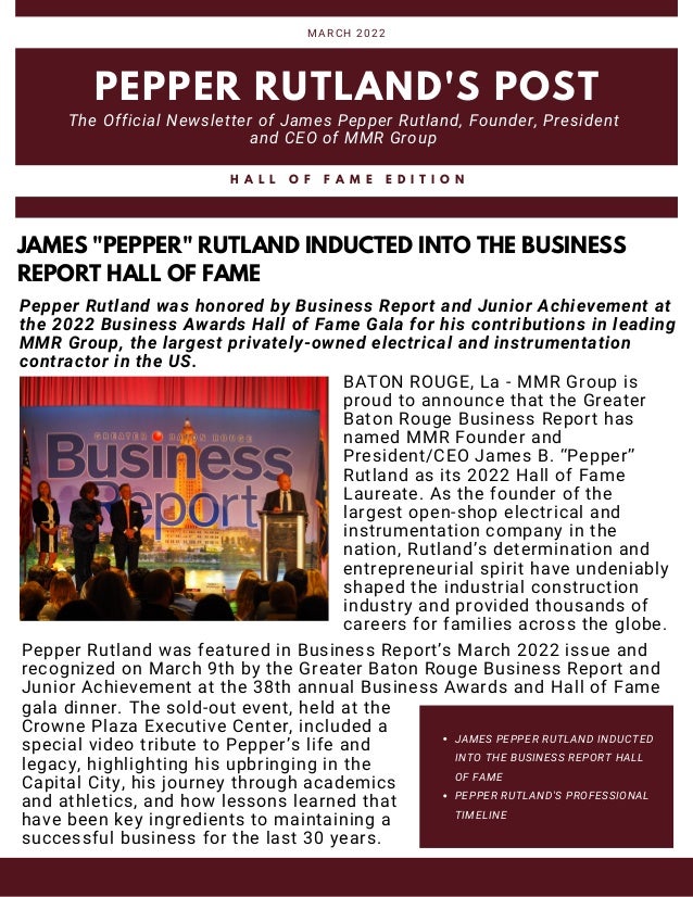 JAMES PEPPER RUTLAND INDUCTED
INTO THE BUSINESS REPORT HALL
OF FAME
PEPPER RUTLAND'S PROFESSIONAL
TIMELINE
PEPPER RUTLAND'S POST
The Official Newsletter of James Pepper Rutland, Founder, President
and CEO of MMR Group
MARCH 2022
H A L L O F F A M E E D I T I O N
JAMES "PEPPER" RUTLAND INDUCTED INTO THE BUSINESS
REPORT HALL OF FAME
BATON ROUGE, La - MMR Group is
proud to announce that the Greater
Baton Rouge Business Report has
named MMR Founder and
President/CEO James B. “Pepper”
Rutland as its 2022 Hall of Fame
Laureate. As the founder of the
largest open-shop electrical and
instrumentation company in the
nation, Rutland’s determination and
entrepreneurial spirit have undeniably
shaped the industrial construction
industry and provided thousands of
careers for families across the globe.
Pepper Rutland was featured in Business Report’s March 2022 issue and
recognized on March 9th by the Greater Baton Rouge Business Report and
Junior Achievement at the 38th annual Business Awards and Hall of Fame
Pepper Rutland was honored by Business Report and Junior Achievement at
the 2022 Business Awards Hall of Fame Gala for his contributions in leading
MMR Group, the largest privately-owned electrical and instrumentation
contractor in the US.
gala dinner. The sold-out event, held at the
Crowne Plaza Executive Center, included a
special video tribute to Pepper’s life and
legacy, highlighting his upbringing in the
Capital City, his journey through academics
and athletics, and how lessons learned that
have been key ingredients to maintaining a
successful business for the last 30 years.
 