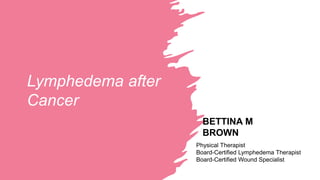Lymphedema after
Cancer
BETTINA M
BROWN
Physical Therapist
Board-Certified Lymphedema Therapist
Board-Certified Wound Specialist
 