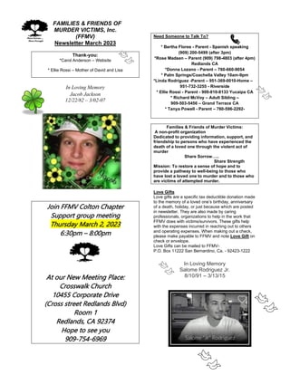FFAMILIES & FRIENDS OF
MURDER VICTIMS, Inc.
(FFMV)
Newsletter March 2023
Thank-you:
*Carol Anderson – Website
* Ellie Rossi – Mother of David and Lisa
In Loving Memory
Jacob Jackson
12/22/82 – 3/02-07
Join FFMV Colton Chapter
Support group meeting
Thursday March 2, 2023
6:30pm – 8:00pm
At our New Meeting Place:
Crosswalk Church
10455 Corporate Drive
(Cross street Redlands Blvd)
Room 1
Redlands, CA 92374
Hope to see you
909-754-6969
Need Someone to Talk To?
* Bertha Flores - Parent - Spanish speaking
(909) 200-5499 (after 3pm)
*Rose Madsen – Parent (909) 798-4803 (after 4pm)
Redlands CA
*Donna Lozano - Parent – 760-660-9054
* Palm Springs/Coachella Valley 10am-9pm
*Linda Rodriguez -Parent – 951-369-0010-Home –
951-732-3255 - Riverside
* Ellie Rossi - Parent - 909-810-8133 Yucaipa CA
* Richard McVoy – Adult Sibling –
909-503-5456 – Grand Terrace CA
* Tanya Powell - Parent – 760-596-2292-
Families & Friends of Murder Victims:
A non-profit organization
Dedicated to providing information, support, and
friendship to persons who have experienced the
death of a loved one through the violent act of
murder
Share Sorrow…..
Share Strength
Mission: To restore a sense of hope and to
provide a pathway to well-being to those who
have lost a loved one to murder and to those who
are victims of attempted murder.
Love Gifts
Love gifts are a specific tax deductible donation made
to the memory of a loved one’s birthday, anniversary
of a death, holiday, or just because which are posted
in newsletter. They are also made by caring
professionals, organizations to help in the work that
FFMV does with victims/survivors. These gifts help
with the expenses incurred in reaching out to others
and operating expenses. When making out a check,
please make payable to FFMV and note Love Gift on
check or envelope.
Love Gifts can be mailed to FFMV-
P.O. Box 11222 San Bernardino, Ca. - 92423-1222
In Loving Memory
Salome Rodriguez Jr.
8/10/91 – 3/13/15
 