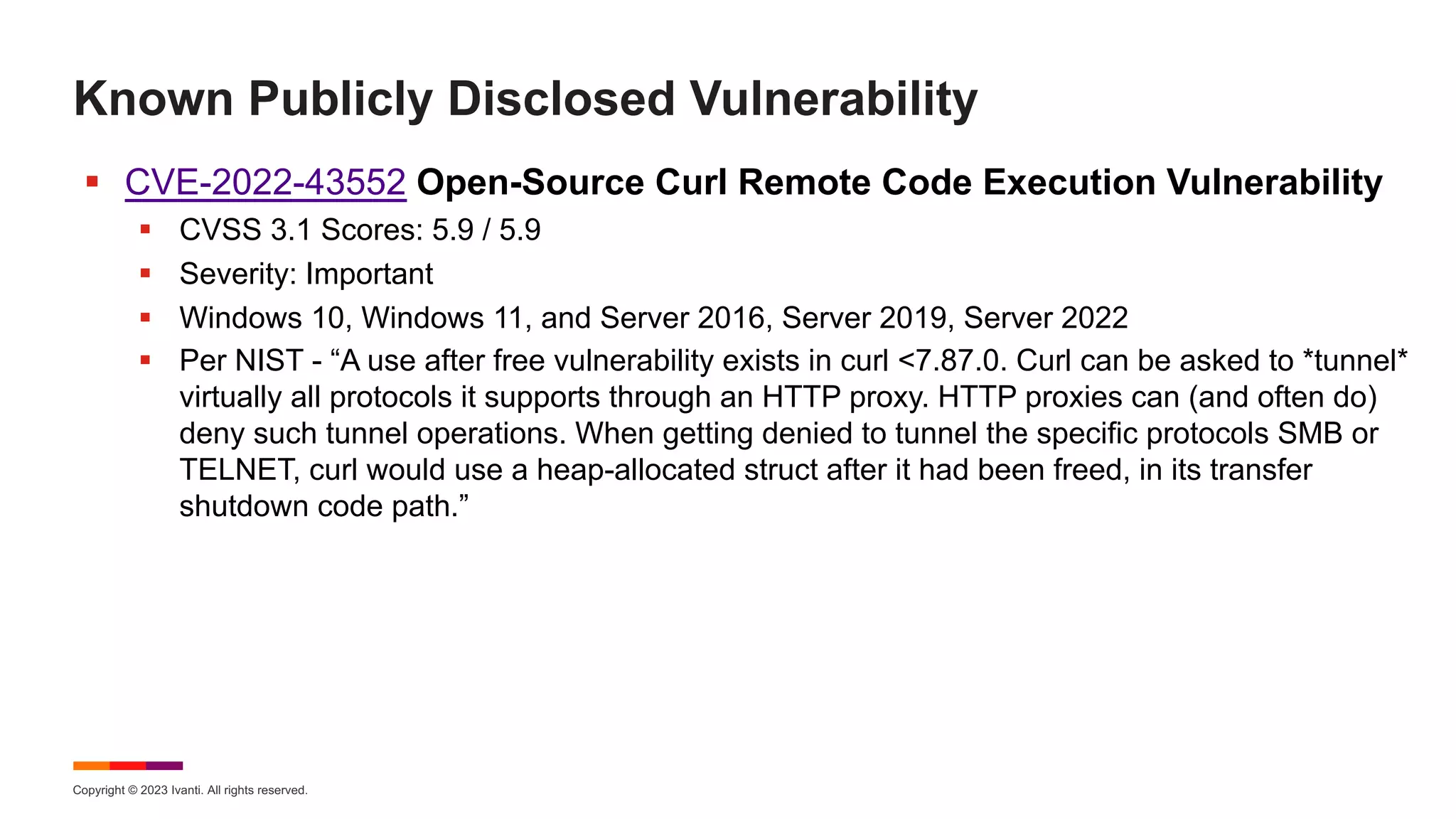 Copyright © 2023 Ivanti. All rights reserved.
Known Publicly Disclosed Vulnerability
§ CVE-2022-43552 Open-Source Curl Remote Code Execution Vulnerability
§ CVSS 3.1 Scores: 5.9 / 5.9
§ Severity: Important
§ Windows 10, Windows 11, and Server 2016, Server 2019, Server 2022
§ Per NIST - “A use after free vulnerability exists in curl <7.87.0. Curl can be asked to *tunnel*
virtually all protocols it supports through an HTTP proxy. HTTP proxies can (and often do)
deny such tunnel operations. When getting denied to tunnel the specific protocols SMB or
TELNET, curl would use a heap-allocated struct after it had been freed, in its transfer
shutdown code path.”
 