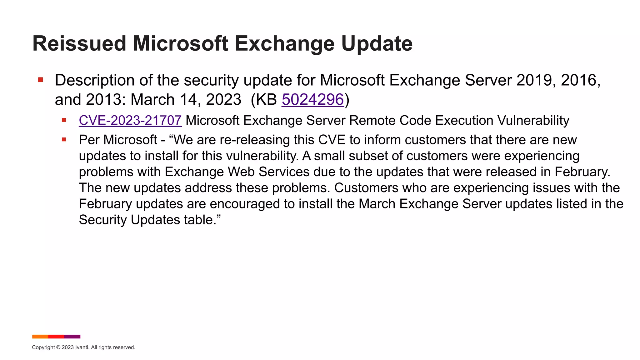 Copyright © 2023 Ivanti. All rights reserved.
Reissued Microsoft Exchange Update
§ Description of the security update for Microsoft Exchange Server 2019, 2016,
and 2013: March 14, 2023 (KB 5024296)
§ CVE-2023-21707 Microsoft Exchange Server Remote Code Execution Vulnerability
§ Per Microsoft - “We are re-releasing this CVE to inform customers that there are new
updates to install for this vulnerability. A small subset of customers were experiencing
problems with Exchange Web Services due to the updates that were released in February.
The new updates address these problems. Customers who are experiencing issues with the
February updates are encouraged to install the March Exchange Server updates listed in the
Security Updates table.”
 