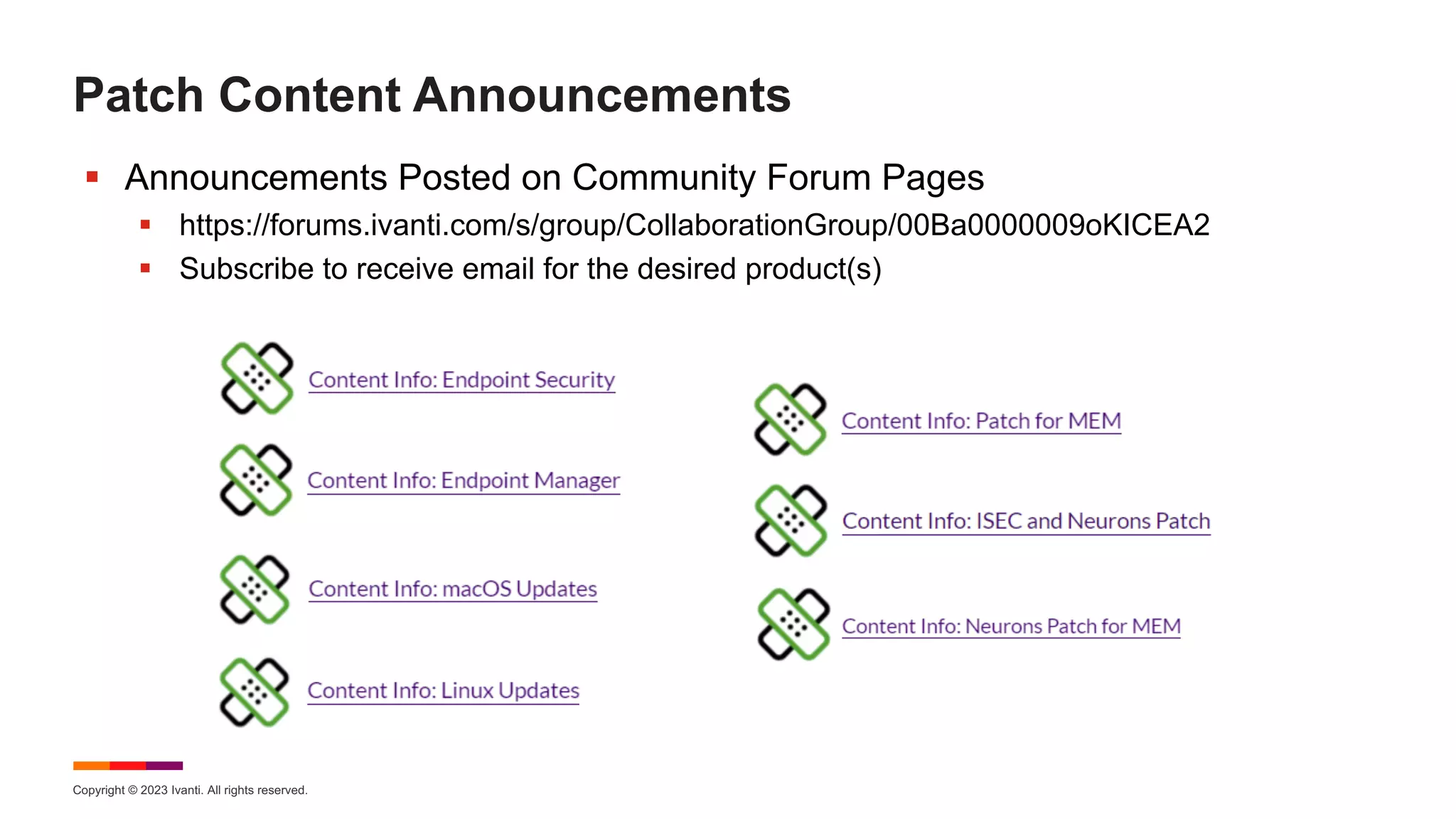 Copyright © 2023 Ivanti. All rights reserved.
Patch Content Announcements
§ Announcements Posted on Community Forum Pages
§ https://forums.ivanti.com/s/group/CollaborationGroup/00Ba0000009oKICEA2
§ Subscribe to receive email for the desired product(s)
 