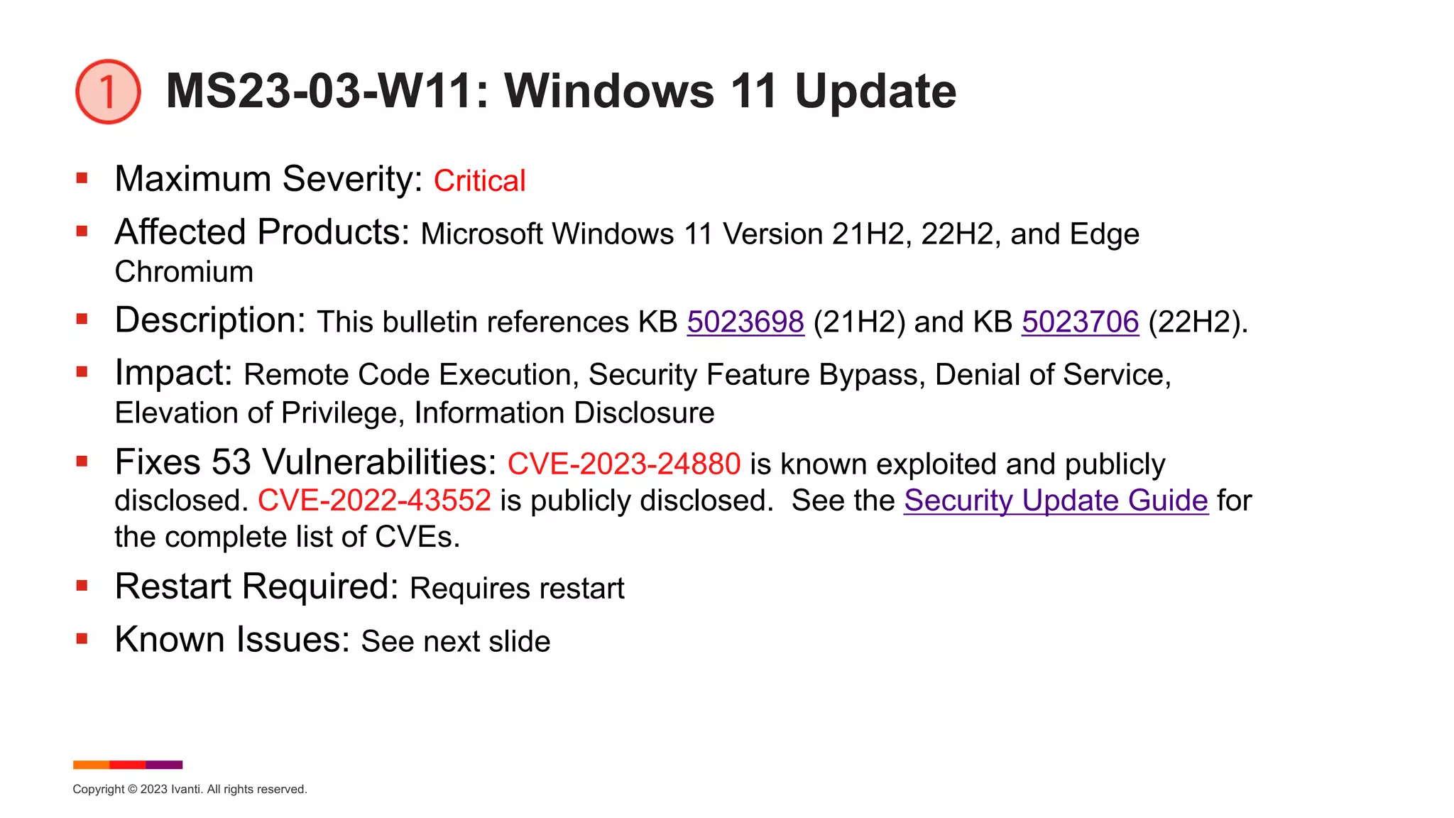 Copyright © 2023 Ivanti. All rights reserved.
MS23-03-W11: Windows 11 Update
§ Maximum Severity: Critical
§ Affected Products: Microsoft Windows 11 Version 21H2, 22H2, and Edge
Chromium
§ Description: This bulletin references KB 5023698 (21H2) and KB 5023706 (22H2).
§ Impact: Remote Code Execution, Security Feature Bypass, Denial of Service,
Elevation of Privilege, Information Disclosure
§ Fixes 53 Vulnerabilities: CVE-2023-24880 is known exploited and publicly
disclosed. CVE-2022-43552 is publicly disclosed. See the Security Update Guide for
the complete list of CVEs.
§ Restart Required: Requires restart
§ Known Issues: See next slide
 