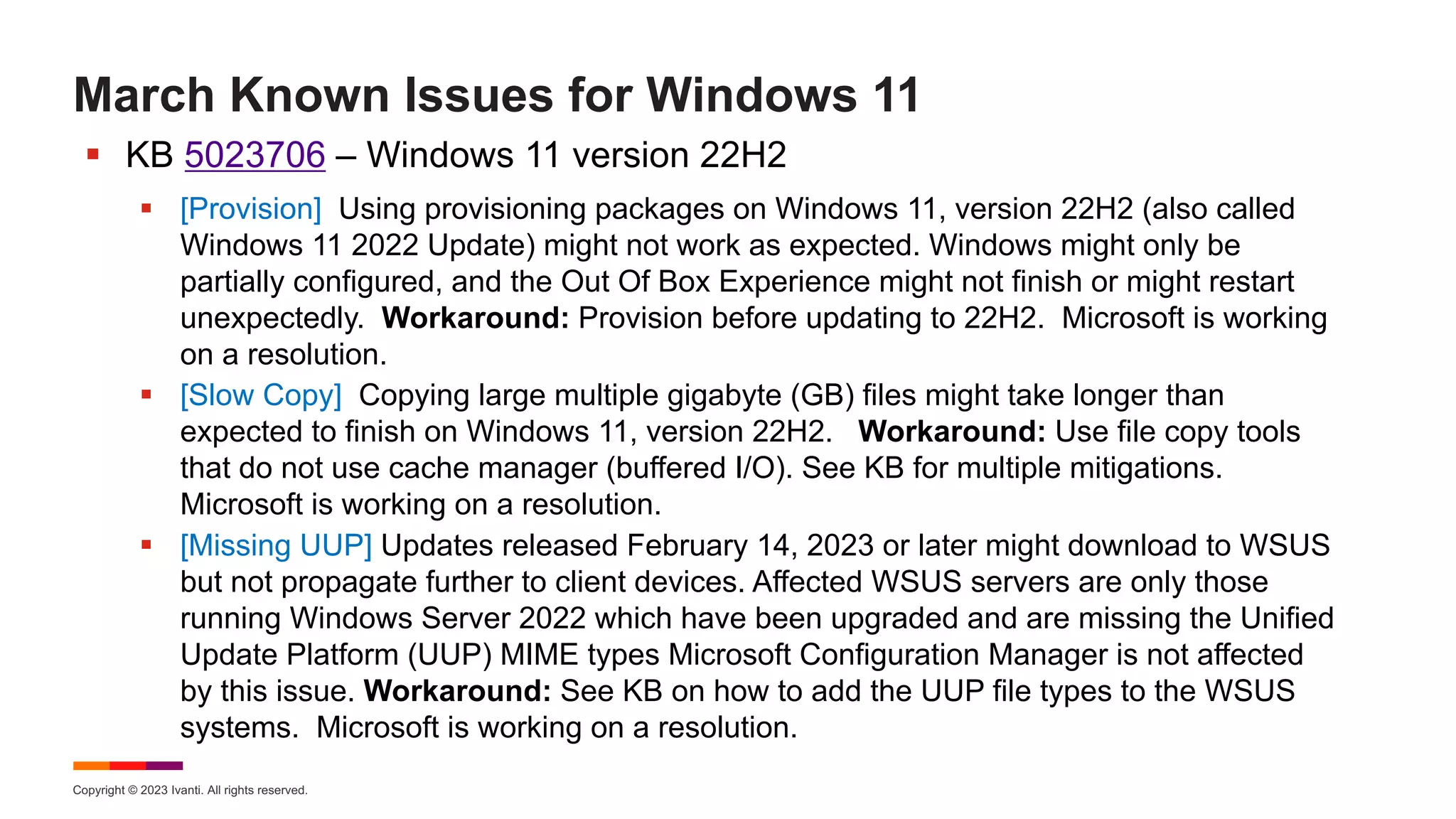 Copyright © 2023 Ivanti. All rights reserved.
March Known Issues for Windows 11
§ KB 5023706 – Windows 11 version 22H2
§ [Provision] Using provisioning packages on Windows 11, version 22H2 (also called
Windows 11 2022 Update) might not work as expected. Windows might only be
partially configured, and the Out Of Box Experience might not finish or might restart
unexpectedly. Workaround: Provision before updating to 22H2. Microsoft is working
on a resolution.
§ [Slow Copy] Copying large multiple gigabyte (GB) files might take longer than
expected to finish on Windows 11, version 22H2. Workaround: Use file copy tools
that do not use cache manager (buffered I/O). See KB for multiple mitigations.
Microsoft is working on a resolution.
§ [Missing UUP] Updates released February 14, 2023 or later might download to WSUS
but not propagate further to client devices. Affected WSUS servers are only those
running Windows Server 2022 which have been upgraded and are missing the Unified
Update Platform (UUP) MIME types Microsoft Configuration Manager is not affected
by this issue. Workaround: See KB on how to add the UUP file types to the WSUS
systems. Microsoft is working on a resolution.
 