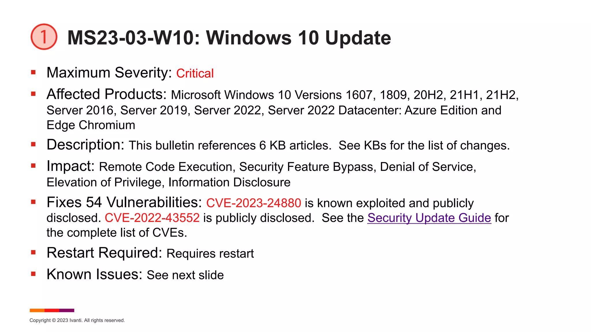 Copyright © 2023 Ivanti. All rights reserved.
MS23-03-W10: Windows 10 Update
§ Maximum Severity: Critical
§ Affected Products: Microsoft Windows 10 Versions 1607, 1809, 20H2, 21H1, 21H2,
Server 2016, Server 2019, Server 2022, Server 2022 Datacenter: Azure Edition and
Edge Chromium
§ Description: This bulletin references 6 KB articles. See KBs for the list of changes.
§ Impact: Remote Code Execution, Security Feature Bypass, Denial of Service,
Elevation of Privilege, Information Disclosure
§ Fixes 54 Vulnerabilities: CVE-2023-24880 is known exploited and publicly
disclosed. CVE-2022-43552 is publicly disclosed. See the Security Update Guide for
the complete list of CVEs.
§ Restart Required: Requires restart
§ Known Issues: See next slide
 