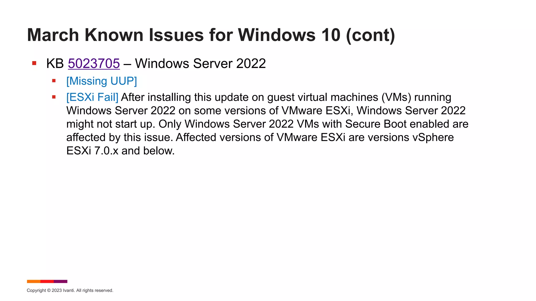 Copyright © 2023 Ivanti. All rights reserved.
March Known Issues for Windows 10 (cont)
§ KB 5023705 – Windows Server 2022
§ [Missing UUP]
§ [ESXi Fail] After installing this update on guest virtual machines (VMs) running
Windows Server 2022 on some versions of VMware ESXi, Windows Server 2022
might not start up. Only Windows Server 2022 VMs with Secure Boot enabled are
affected by this issue. Affected versions of VMware ESXi are versions vSphere
ESXi 7.0.x and below.
 