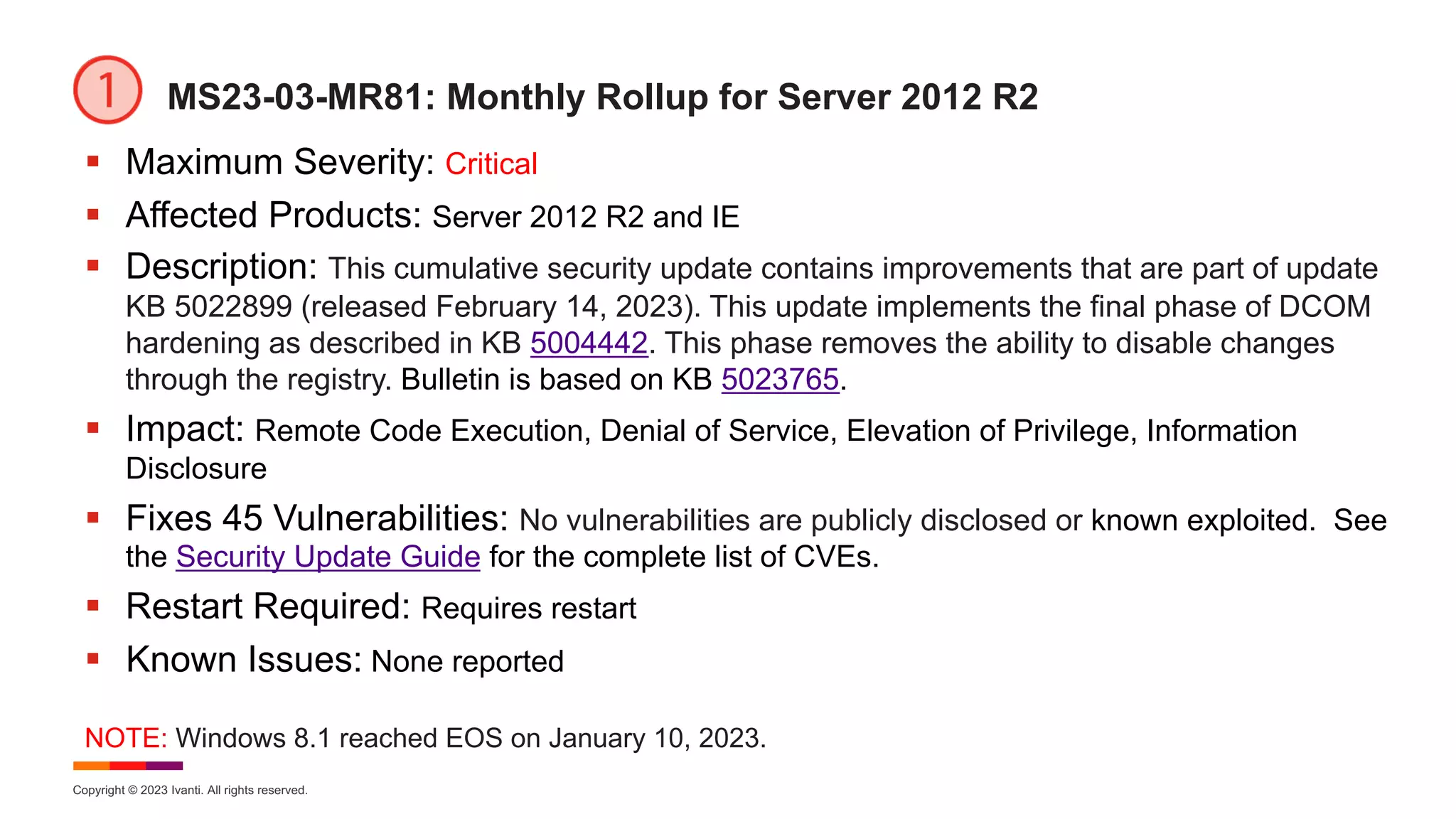Copyright © 2023 Ivanti. All rights reserved.
MS23-03-MR81: Monthly Rollup for Server 2012 R2
§ Maximum Severity: Critical
§ Affected Products: Server 2012 R2 and IE
§ Description: This cumulative security update contains improvements that are part of update
KB 5022899 (released February 14, 2023). This update implements the final phase of DCOM
hardening as described in KB 5004442. This phase removes the ability to disable changes
through the registry. Bulletin is based on KB 5023765.
§ Impact: Remote Code Execution, Denial of Service, Elevation of Privilege, Information
Disclosure
§ Fixes 45 Vulnerabilities: No vulnerabilities are publicly disclosed or known exploited. See
the Security Update Guide for the complete list of CVEs.
§ Restart Required: Requires restart
§ Known Issues: None reported
NOTE: Windows 8.1 reached EOS on January 10, 2023.
 