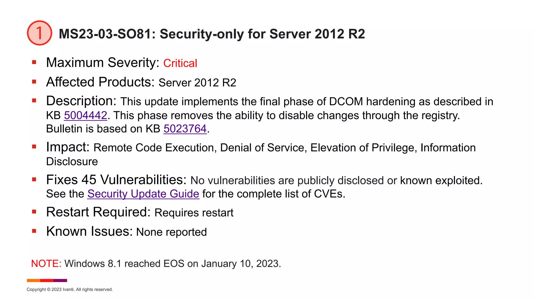 Copyright © 2023 Ivanti. All rights reserved.
MS23-03-SO81: Security-only for Server 2012 R2
§ Maximum Severity: Critical
§ Affected Products: Server 2012 R2
§ Description: This update implements the final phase of DCOM hardening as described in
KB 5004442. This phase removes the ability to disable changes through the registry.
Bulletin is based on KB 5023764.
§ Impact: Remote Code Execution, Denial of Service, Elevation of Privilege, Information
Disclosure
§ Fixes 45 Vulnerabilities: No vulnerabilities are publicly disclosed or known exploited.
See the Security Update Guide for the complete list of CVEs.
§ Restart Required: Requires restart
§ Known Issues: None reported
NOTE: Windows 8.1 reached EOS on January 10, 2023.
 