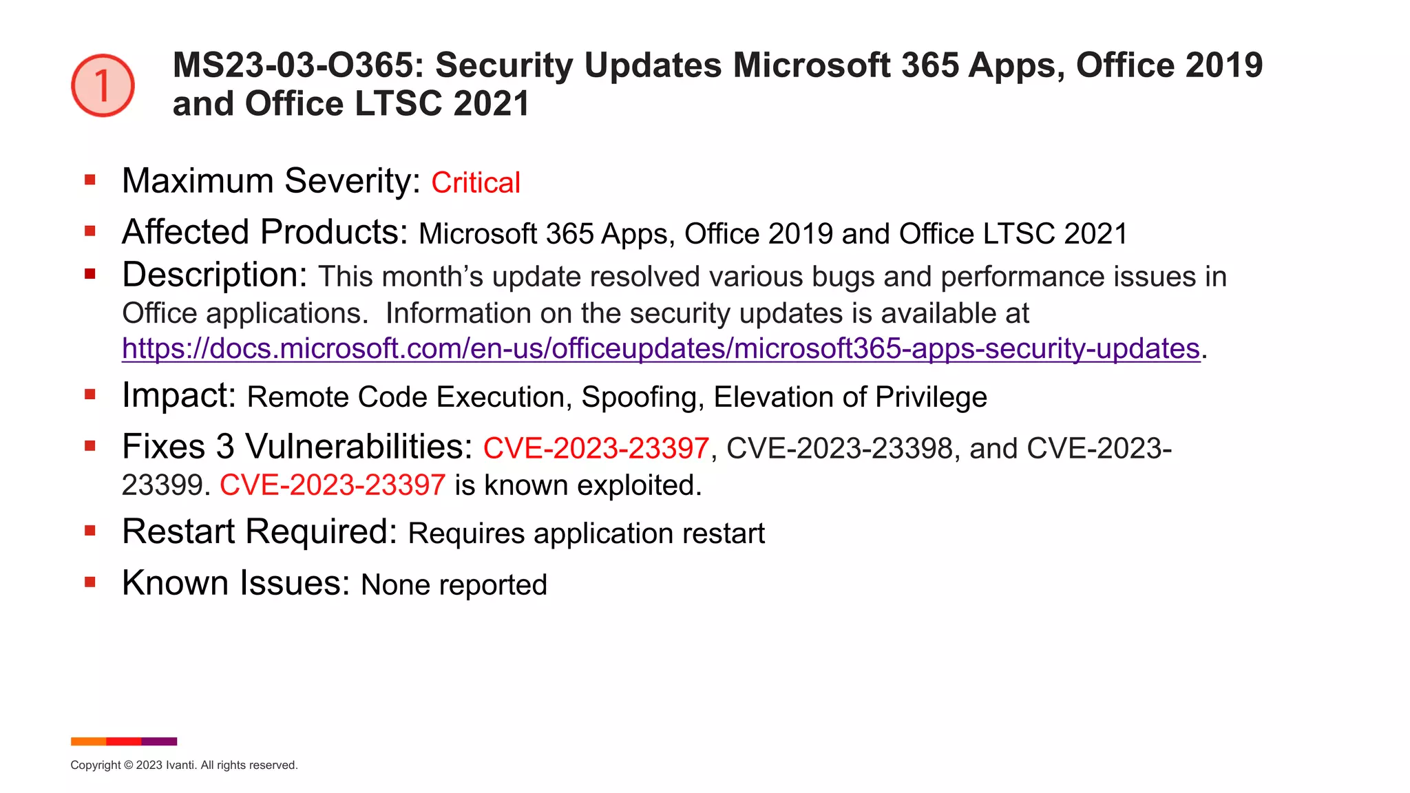 Copyright © 2023 Ivanti. All rights reserved.
MS23-03-O365: Security Updates Microsoft 365 Apps, Office 2019
and Office LTSC 2021
§ Maximum Severity: Critical
§ Affected Products: Microsoft 365 Apps, Office 2019 and Office LTSC 2021
§ Description: This month’s update resolved various bugs and performance issues in
Office applications. Information on the security updates is available at
https://docs.microsoft.com/en-us/officeupdates/microsoft365-apps-security-updates.
§ Impact: Remote Code Execution, Spoofing, Elevation of Privilege
§ Fixes 3 Vulnerabilities: CVE-2023-23397, CVE-2023-23398, and CVE-2023-
23399. CVE-2023-23397 is known exploited.
§ Restart Required: Requires application restart
§ Known Issues: None reported
 