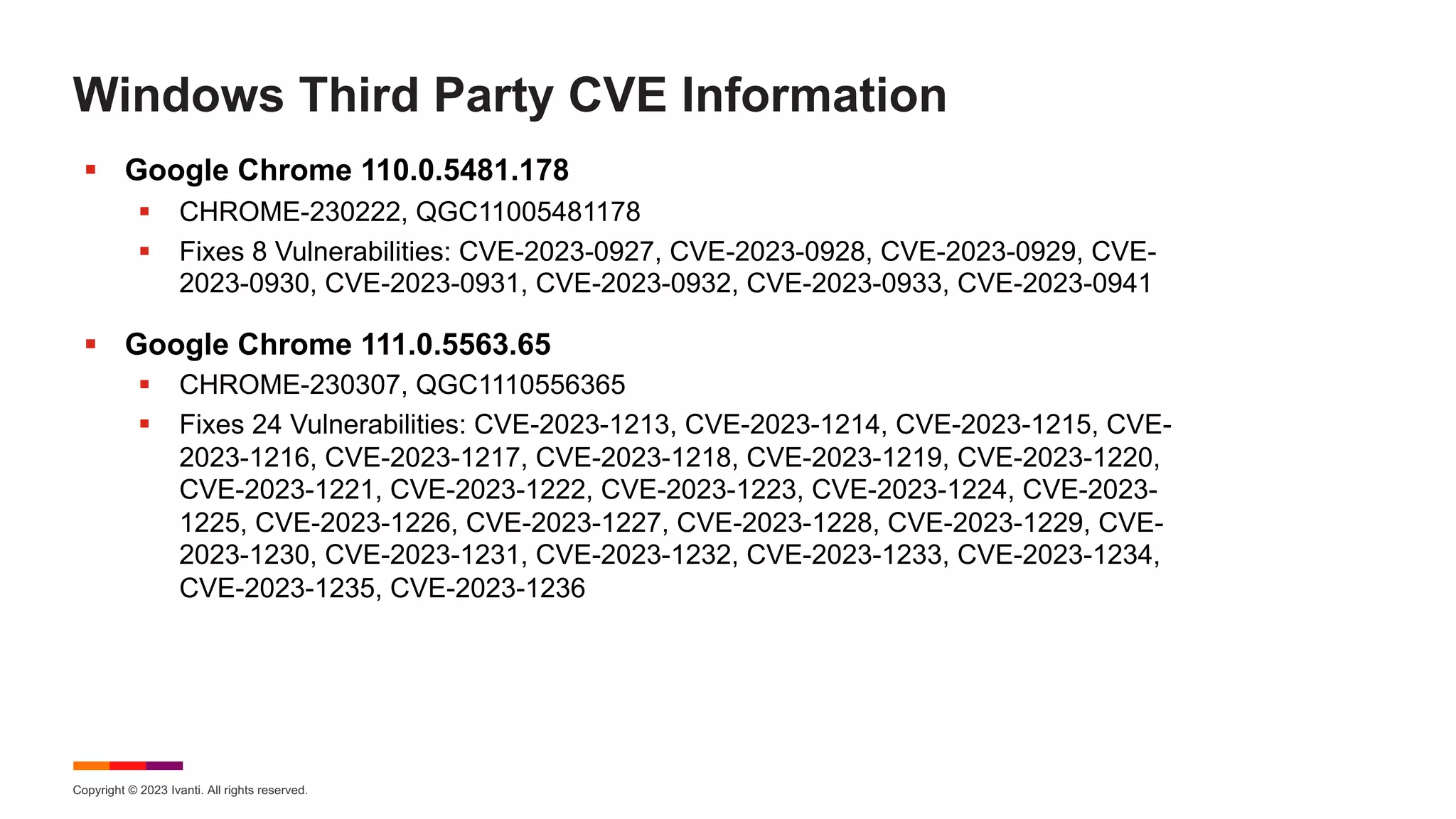 Copyright © 2023 Ivanti. All rights reserved.
Windows Third Party CVE Information
§ Google Chrome 110.0.5481.178
§ CHROME-230222, QGC11005481178
§ Fixes 8 Vulnerabilities: CVE-2023-0927, CVE-2023-0928, CVE-2023-0929, CVE-
2023-0930, CVE-2023-0931, CVE-2023-0932, CVE-2023-0933, CVE-2023-0941
§ Google Chrome 111.0.5563.65
§ CHROME-230307, QGC1110556365
§ Fixes 24 Vulnerabilities: CVE-2023-1213, CVE-2023-1214, CVE-2023-1215, CVE-
2023-1216, CVE-2023-1217, CVE-2023-1218, CVE-2023-1219, CVE-2023-1220,
CVE-2023-1221, CVE-2023-1222, CVE-2023-1223, CVE-2023-1224, CVE-2023-
1225, CVE-2023-1226, CVE-2023-1227, CVE-2023-1228, CVE-2023-1229, CVE-
2023-1230, CVE-2023-1231, CVE-2023-1232, CVE-2023-1233, CVE-2023-1234,
CVE-2023-1235, CVE-2023-1236
 