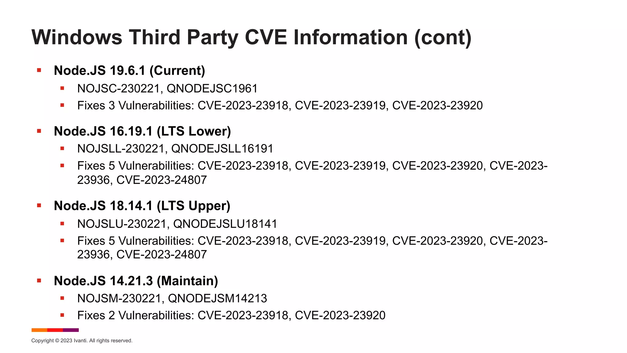 Copyright © 2023 Ivanti. All rights reserved.
Windows Third Party CVE Information (cont)
§ Node.JS 19.6.1 (Current)
§ NOJSC-230221, QNODEJSC1961
§ Fixes 3 Vulnerabilities: CVE-2023-23918, CVE-2023-23919, CVE-2023-23920
§ Node.JS 16.19.1 (LTS Lower)
§ NOJSLL-230221, QNODEJSLL16191
§ Fixes 5 Vulnerabilities: CVE-2023-23918, CVE-2023-23919, CVE-2023-23920, CVE-2023-
23936, CVE-2023-24807
§ Node.JS 18.14.1 (LTS Upper)
§ NOJSLU-230221, QNODEJSLU18141
§ Fixes 5 Vulnerabilities: CVE-2023-23918, CVE-2023-23919, CVE-2023-23920, CVE-2023-
23936, CVE-2023-24807
§ Node.JS 14.21.3 (Maintain)
§ NOJSM-230221, QNODEJSM14213
§ Fixes 2 Vulnerabilities: CVE-2023-23918, CVE-2023-23920
 