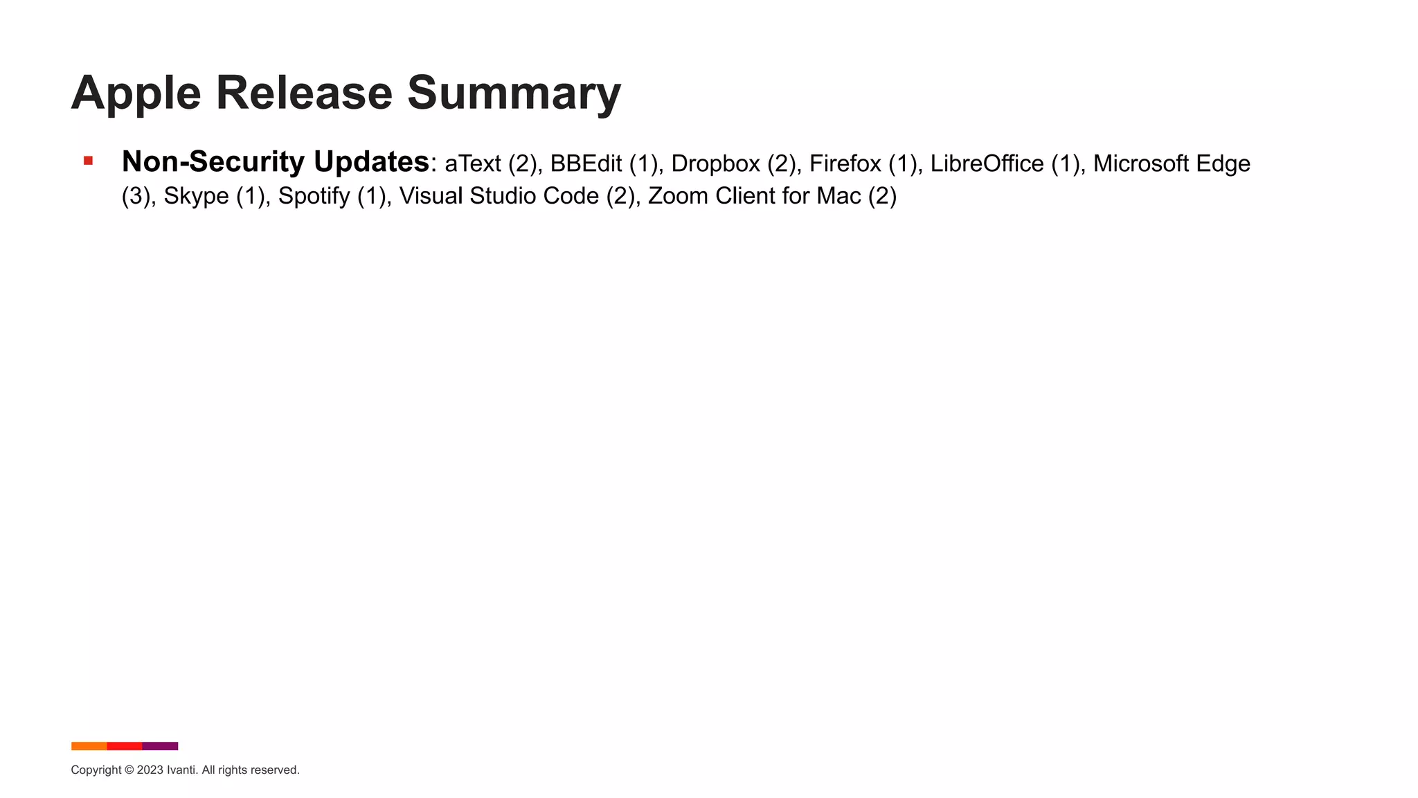Copyright © 2023 Ivanti. All rights reserved.
Apple Release Summary
§ Non-Security Updates: aText (2), BBEdit (1), Dropbox (2), Firefox (1), LibreOffice (1), Microsoft Edge
(3), Skype (1), Spotify (1), Visual Studio Code (2), Zoom Client for Mac (2)
 