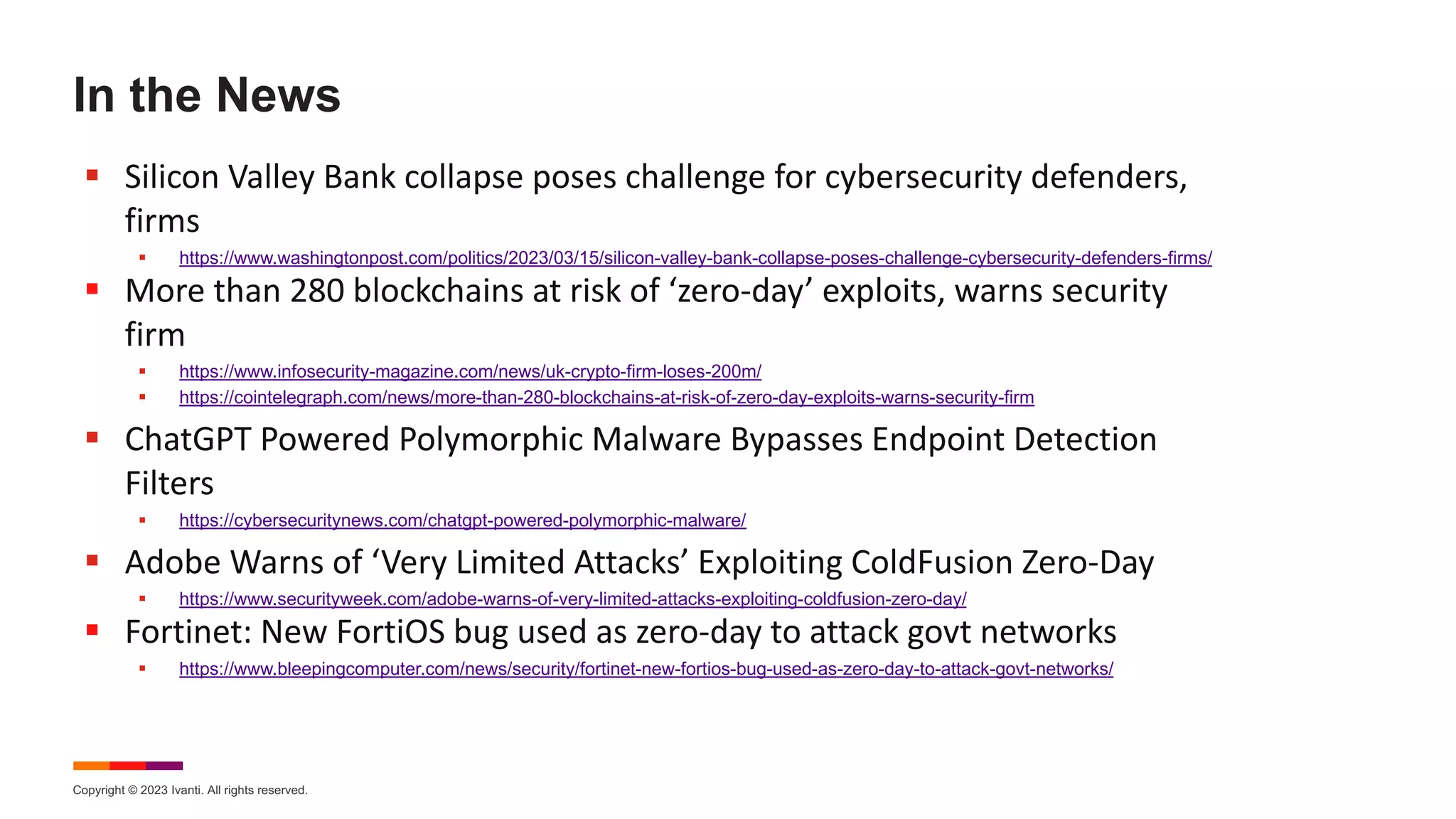 Copyright © 2023 Ivanti. All rights reserved.
In the News
§ Silicon Valley Bank collapse poses challenge for cybersecurity defenders,
firms
§ https://www.washingtonpost.com/politics/2023/03/15/silicon-valley-bank-collapse-poses-challenge-cybersecurity-defenders-firms/
§ More than 280 blockchains at risk of ‘zero-day’ exploits, warns security
firm
§ https://www.infosecurity-magazine.com/news/uk-crypto-firm-loses-200m/
§ https://cointelegraph.com/news/more-than-280-blockchains-at-risk-of-zero-day-exploits-warns-security-firm
§ ChatGPT Powered Polymorphic Malware Bypasses Endpoint Detection
Filters
§ https://cybersecuritynews.com/chatgpt-powered-polymorphic-malware/
§ Adobe Warns of ‘Very Limited Attacks’ Exploiting ColdFusion Zero-Day
§ https://www.securityweek.com/adobe-warns-of-very-limited-attacks-exploiting-coldfusion-zero-day/
§ Fortinet: New FortiOS bug used as zero-day to attack govt networks
§ https://www.bleepingcomputer.com/news/security/fortinet-new-fortios-bug-used-as-zero-day-to-attack-govt-networks/
 