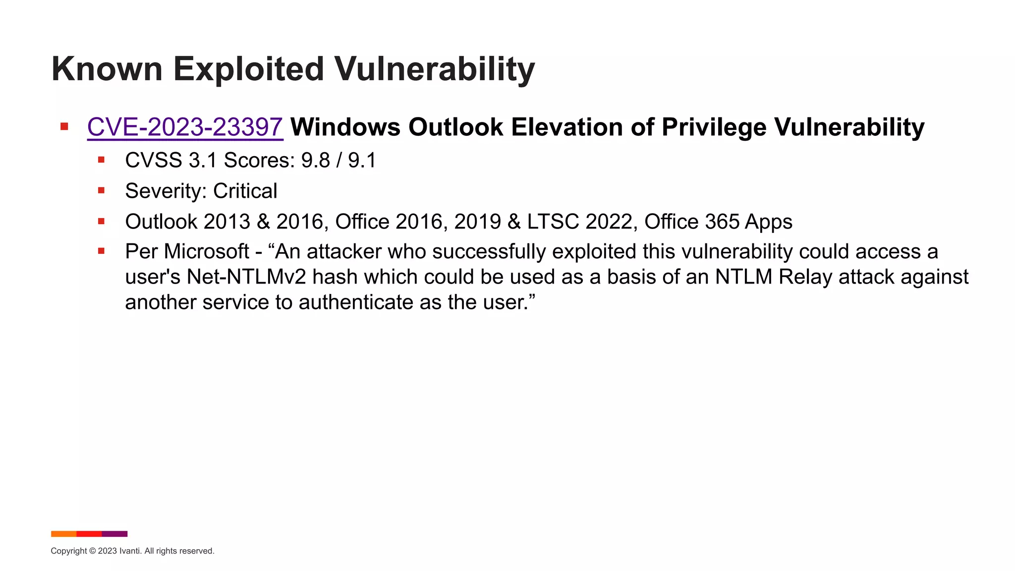 Copyright © 2023 Ivanti. All rights reserved.
Known Exploited Vulnerability
§ CVE-2023-23397 Windows Outlook Elevation of Privilege Vulnerability
§ CVSS 3.1 Scores: 9.8 / 9.1
§ Severity: Critical
§ Outlook 2013 & 2016, Office 2016, 2019 & LTSC 2022, Office 365 Apps
§ Per Microsoft - “An attacker who successfully exploited this vulnerability could access a
user's Net-NTLMv2 hash which could be used as a basis of an NTLM Relay attack against
another service to authenticate as the user.”
 