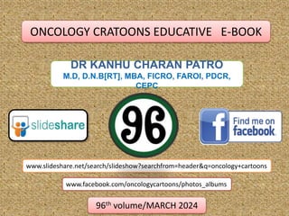DR KANHU CHARAN PATRO
M.D, D.N.B[RT], MBA, FICRO, FAROI, PDCR,
CEPC
www.slideshare.net/search/slideshow?searchfrom=header&q=oncology+cartoons
www.facebook.com/oncologycartoons/photos_albums
96th volume/MARCH 2024
ONCOLOGY CRATOONS EDUCATIVE E-BOOK
 
