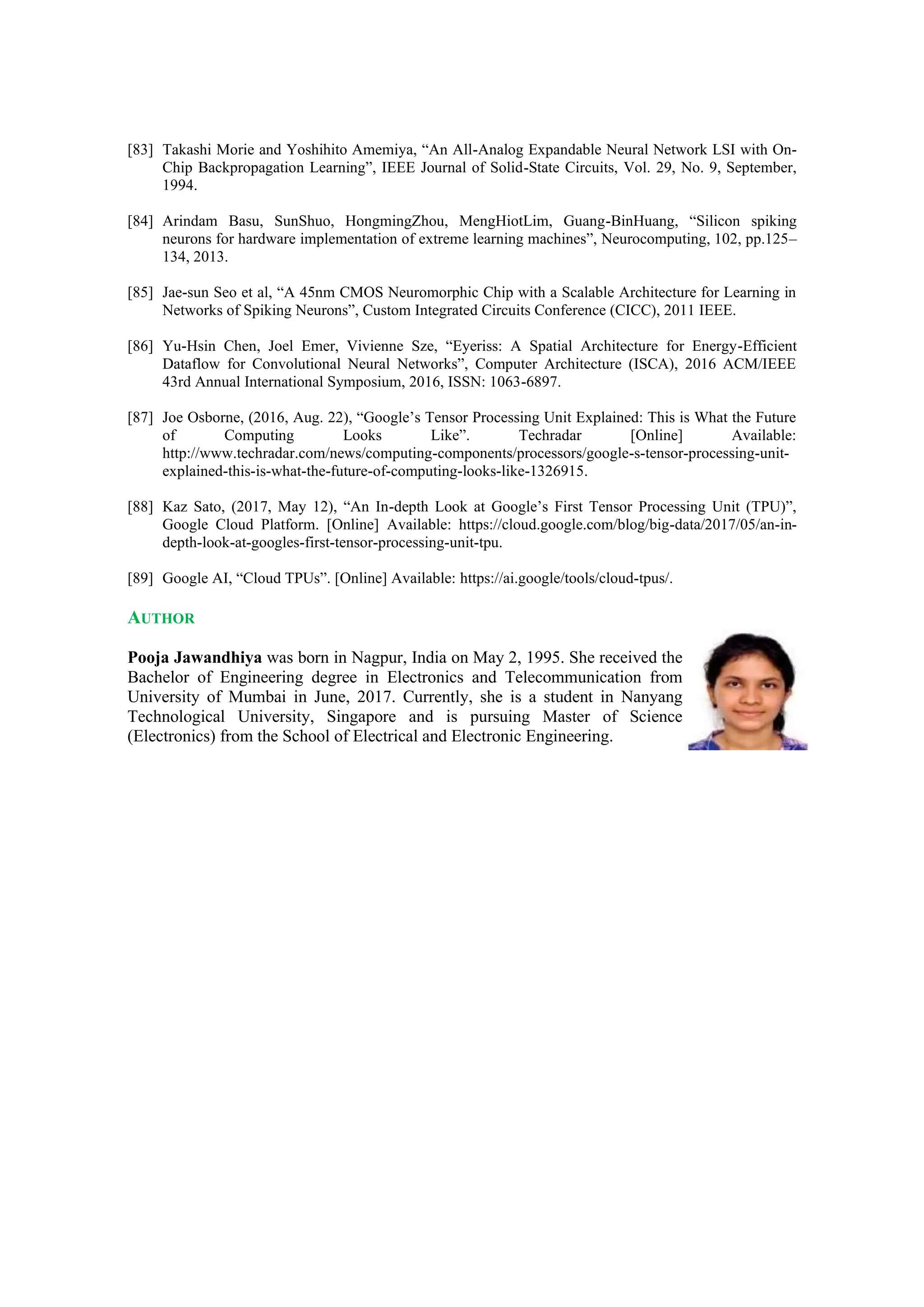 [83] Takashi Morie and Yoshihito Amemiya, “An All-Analog Expandable Neural Network LSI with On-
Chip Backpropagation Learning”, IEEE Journal of Solid-State Circuits, Vol. 29, No. 9, September,
1994.
[84] Arindam Basu, SunShuo, HongmingZhou, MengHiotLim, Guang-BinHuang, “Silicon spiking
neurons for hardware implementation of extreme learning machines”, Neurocomputing, 102, pp.125–
134, 2013.
[85] Jae-sun Seo et al, “A 45nm CMOS Neuromorphic Chip with a Scalable Architecture for Learning in
Networks of Spiking Neurons”, Custom Integrated Circuits Conference (CICC), 2011 IEEE.
[86] Yu-Hsin Chen, Joel Emer, Vivienne Sze, “Eyeriss: A Spatial Architecture for Energy-Efficient
Dataflow for Convolutional Neural Networks”, Computer Architecture (ISCA), 2016 ACM/IEEE
43rd Annual International Symposium, 2016, ISSN: 1063-6897.
[87] Joe Osborne, (2016, Aug. 22), “Google’s Tensor Processing Unit Explained: This is What the Future
of Computing Looks Like”. Techradar [Online] Available:
http://www.techradar.com/news/computing-components/processors/google-s-tensor-processing-unit-
explained-this-is-what-the-future-of-computing-looks-like-1326915.
[88] Kaz Sato, (2017, May 12), “An In-depth Look at Google’s First Tensor Processing Unit (TPU)”,
Google Cloud Platform. [Online] Available: https://cloud.google.com/blog/big-data/2017/05/an-in-
depth-look-at-googles-first-tensor-processing-unit-tpu.
[89] Google AI, “Cloud TPUs”. [Online] Available: https://ai.google/tools/cloud-tpus/.
AUTHOR
Pooja Jawandhiya was born in Nagpur, India on May 2, 1995. She received the
Bachelor of Engineering degree in Electronics and Telecommunication from
University of Mumbai in June, 2017. Currently, she is a student in Nanyang
Technological University, Singapore and is pursuing Master of Science
(Electronics) from the School of Electrical and Electronic Engineering.
 