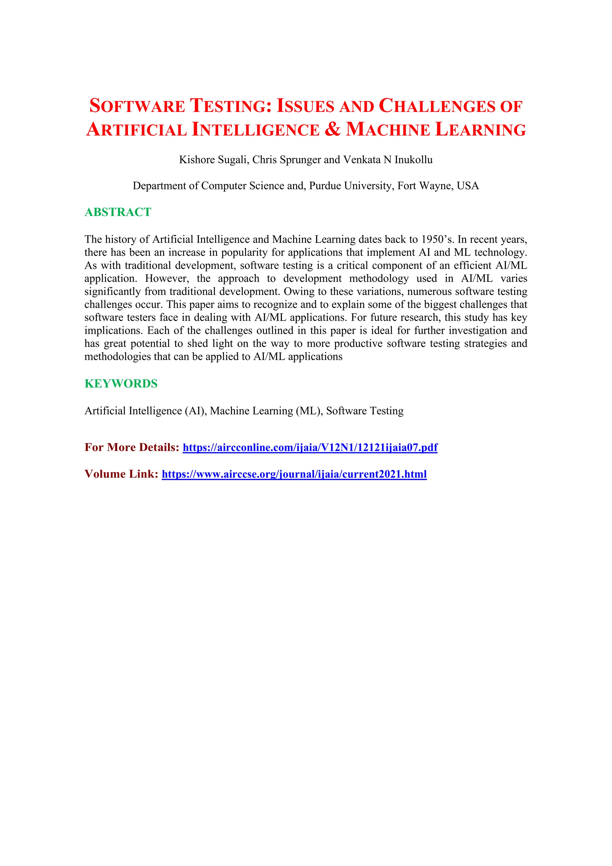 SOFTWARE TESTING: ISSUES AND CHALLENGES OF
ARTIFICIAL INTELLIGENCE & MACHINE LEARNING
Kishore Sugali, Chris Sprunger and Venkata N Inukollu
Department of Computer Science and, Purdue University, Fort Wayne, USA
ABSTRACT
The history of Artificial Intelligence and Machine Learning dates back to 1950’s. In recent years,
there has been an increase in popularity for applications that implement AI and ML technology.
As with traditional development, software testing is a critical component of an efficient AI/ML
application. However, the approach to development methodology used in AI/ML varies
significantly from traditional development. Owing to these variations, numerous software testing
challenges occur. This paper aims to recognize and to explain some of the biggest challenges that
software testers face in dealing with AI/ML applications. For future research, this study has key
implications. Each of the challenges outlined in this paper is ideal for further investigation and
has great potential to shed light on the way to more productive software testing strategies and
methodologies that can be applied to AI/ML applications
KEYWORDS
Artificial Intelligence (AI), Machine Learning (ML), Software Testing
For More Details: https://aircconline.com/ijaia/V12N1/12121ijaia07.pdf
Volume Link: https://www.airccse.org/journal/ijaia/current2021.html
 