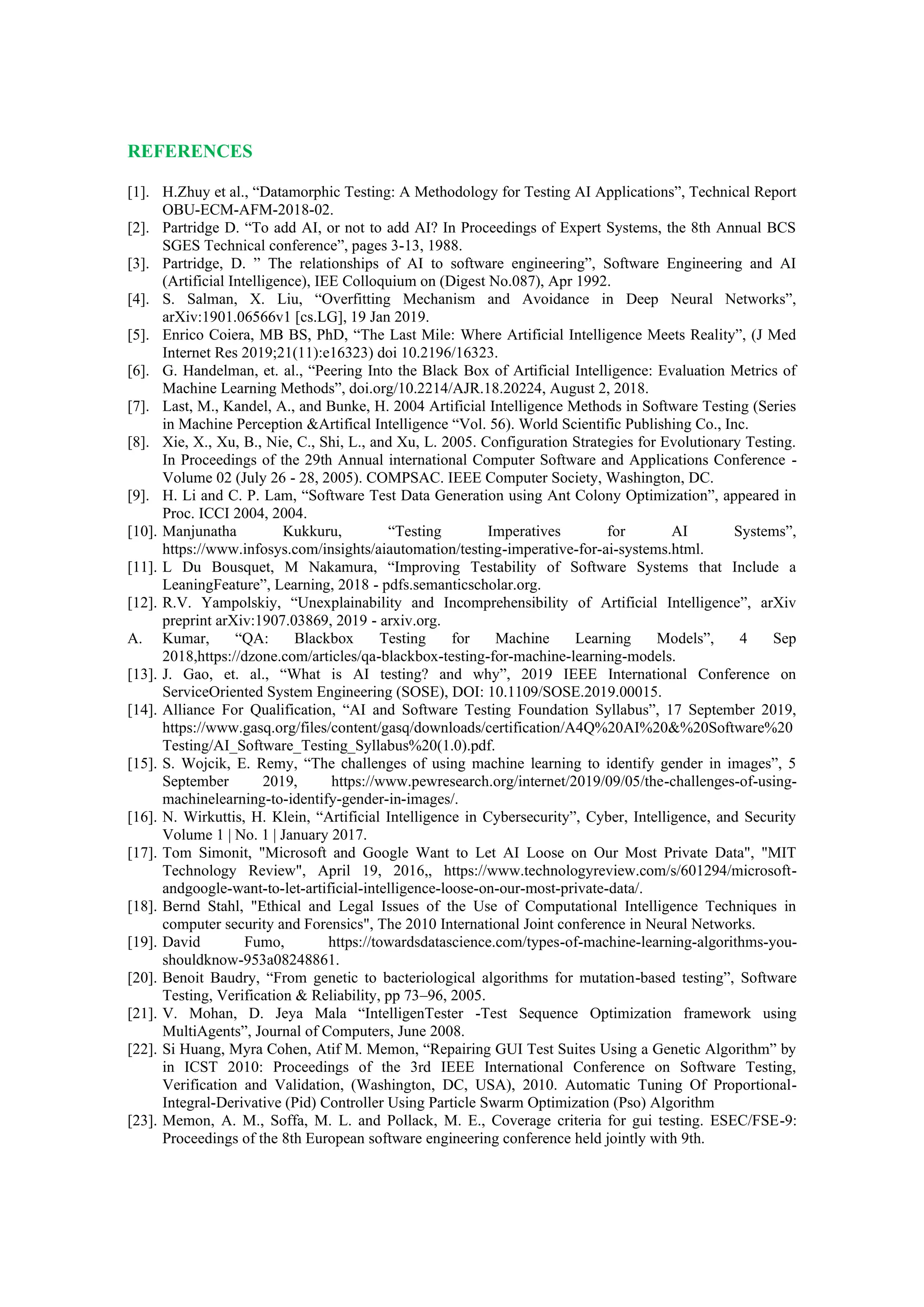 REFERENCES
[1]. H.Zhuy et al., “Datamorphic Testing: A Methodology for Testing AI Applications”, Technical Report
OBU-ECM-AFM-2018-02.
[2]. Partridge D. “To add AI, or not to add AI? In Proceedings of Expert Systems, the 8th Annual BCS
SGES Technical conference”, pages 3-13, 1988.
[3]. Partridge, D. ” The relationships of AI to software engineering”, Software Engineering and AI
(Artificial Intelligence), IEE Colloquium on (Digest No.087), Apr 1992.
[4]. S. Salman, X. Liu, “Overfitting Mechanism and Avoidance in Deep Neural Networks”,
arXiv:1901.06566v1 [cs.LG], 19 Jan 2019.
[5]. Enrico Coiera, MB BS, PhD, “The Last Mile: Where Artificial Intelligence Meets Reality”, (J Med
Internet Res 2019;21(11):e16323) doi 10.2196/16323.
[6]. G. Handelman, et. al., “Peering Into the Black Box of Artificial Intelligence: Evaluation Metrics of
Machine Learning Methods”, doi.org/10.2214/AJR.18.20224, August 2, 2018.
[7]. Last, M., Kandel, A., and Bunke, H. 2004 Artificial Intelligence Methods in Software Testing (Series
in Machine Perception &Artifical Intelligence “Vol. 56). World Scientific Publishing Co., Inc.
[8]. Xie, X., Xu, B., Nie, C., Shi, L., and Xu, L. 2005. Configuration Strategies for Evolutionary Testing.
In Proceedings of the 29th Annual international Computer Software and Applications Conference -
Volume 02 (July 26 - 28, 2005). COMPSAC. IEEE Computer Society, Washington, DC.
[9]. H. Li and C. P. Lam, “Software Test Data Generation using Ant Colony Optimization”, appeared in
Proc. ICCI 2004, 2004.
[10]. Manjunatha Kukkuru, “Testing Imperatives for AI Systems”,
https://www.infosys.com/insights/aiautomation/testing-imperative-for-ai-systems.html.
[11]. L Du Bousquet, M Nakamura, “Improving Testability of Software Systems that Include a
LeaningFeature”, Learning, 2018 - pdfs.semanticscholar.org.
[12]. R.V. Yampolskiy, “Unexplainability and Incomprehensibility of Artificial Intelligence”, arXiv
preprint arXiv:1907.03869, 2019 - arxiv.org.
A. Kumar, “QA: Blackbox Testing for Machine Learning Models”, 4 Sep
2018,https://dzone.com/articles/qa-blackbox-testing-for-machine-learning-models.
[13]. J. Gao, et. al., “What is AI testing? and why”, 2019 IEEE International Conference on
ServiceOriented System Engineering (SOSE), DOI: 10.1109/SOSE.2019.00015.
[14]. Alliance For Qualification, “AI and Software Testing Foundation Syllabus”, 17 September 2019,
https://www.gasq.org/files/content/gasq/downloads/certification/A4Q%20AI%20&%20Software%20
Testing/AI_Software_Testing_Syllabus%20(1.0).pdf.
[15]. S. Wojcik, E. Remy, “The challenges of using machine learning to identify gender in images”, 5
September 2019, https://www.pewresearch.org/internet/2019/09/05/the-challenges-of-using-
machinelearning-to-identify-gender-in-images/.
[16]. N. Wirkuttis, H. Klein, “Artificial Intelligence in Cybersecurity”, Cyber, Intelligence, and Security
Volume 1 | No. 1 | January 2017.
[17]. Tom Simonit, "Microsoft and Google Want to Let AI Loose on Our Most Private Data", "MIT
Technology Review", April 19, 2016,, https://www.technologyreview.com/s/601294/microsoft-
andgoogle-want-to-let-artificial-intelligence-loose-on-our-most-private-data/.
[18]. Bernd Stahl, "Ethical and Legal Issues of the Use of Computational Intelligence Techniques in
computer security and Forensics", The 2010 International Joint conference in Neural Networks.
[19]. David Fumo, https://towardsdatascience.com/types-of-machine-learning-algorithms-you-
shouldknow-953a08248861.
[20]. Benoit Baudry, “From genetic to bacteriological algorithms for mutation-based testing”, Software
Testing, Verification & Reliability, pp 73–96, 2005.
[21]. V. Mohan, D. Jeya Mala “IntelligenTester -Test Sequence Optimization framework using
MultiAgents”, Journal of Computers, June 2008.
[22]. Si Huang, Myra Cohen, Atif M. Memon, “Repairing GUI Test Suites Using a Genetic Algorithm” by
in ICST 2010: Proceedings of the 3rd IEEE International Conference on Software Testing,
Verification and Validation, (Washington, DC, USA), 2010. Automatic Tuning Of Proportional-
Integral-Derivative (Pid) Controller Using Particle Swarm Optimization (Pso) Algorithm
[23]. Memon, A. M., Soffa, M. L. and Pollack, M. E., Coverage criteria for gui testing. ESEC/FSE-9:
Proceedings of the 8th European software engineering conference held jointly with 9th.
 