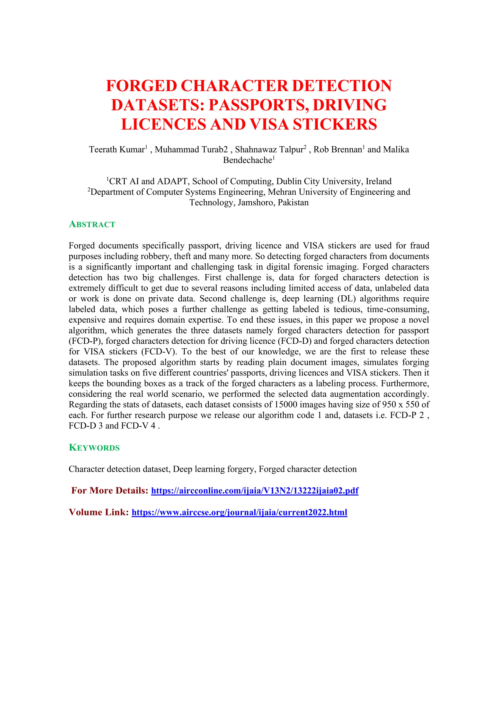 FORGED CHARACTER DETECTION
DATASETS: PASSPORTS, DRIVING
LICENCES AND VISA STICKERS
Teerath Kumar1
, Muhammad Turab2 , Shahnawaz Talpur2
, Rob Brennan1
and Malika
Bendechache1
1
CRT AI and ADAPT, School of Computing, Dublin City University, Ireland
2
Department of Computer Systems Engineering, Mehran University of Engineering and
Technology, Jamshoro, Pakistan
ABSTRACT
Forged documents specifically passport, driving licence and VISA stickers are used for fraud
purposes including robbery, theft and many more. So detecting forged characters from documents
is a significantly important and challenging task in digital forensic imaging. Forged characters
detection has two big challenges. First challenge is, data for forged characters detection is
extremely difficult to get due to several reasons including limited access of data, unlabeled data
or work is done on private data. Second challenge is, deep learning (DL) algorithms require
labeled data, which poses a further challenge as getting labeled is tedious, time-consuming,
expensive and requires domain expertise. To end these issues, in this paper we propose a novel
algorithm, which generates the three datasets namely forged characters detection for passport
(FCD-P), forged characters detection for driving licence (FCD-D) and forged characters detection
for VISA stickers (FCD-V). To the best of our knowledge, we are the first to release these
datasets. The proposed algorithm starts by reading plain document images, simulates forging
simulation tasks on five different countries' passports, driving licences and VISA stickers. Then it
keeps the bounding boxes as a track of the forged characters as a labeling process. Furthermore,
considering the real world scenario, we performed the selected data augmentation accordingly.
Regarding the stats of datasets, each dataset consists of 15000 images having size of 950 x 550 of
each. For further research purpose we release our algorithm code 1 and, datasets i.e. FCD-P 2 ,
FCD-D 3 and FCD-V 4 .
KEYWORDS
Character detection dataset, Deep learning forgery, Forged character detection
For More Details: https://aircconline.com/ijaia/V13N2/13222ijaia02.pdf
Volume Link: https://www.airccse.org/journal/ijaia/current2022.html
 