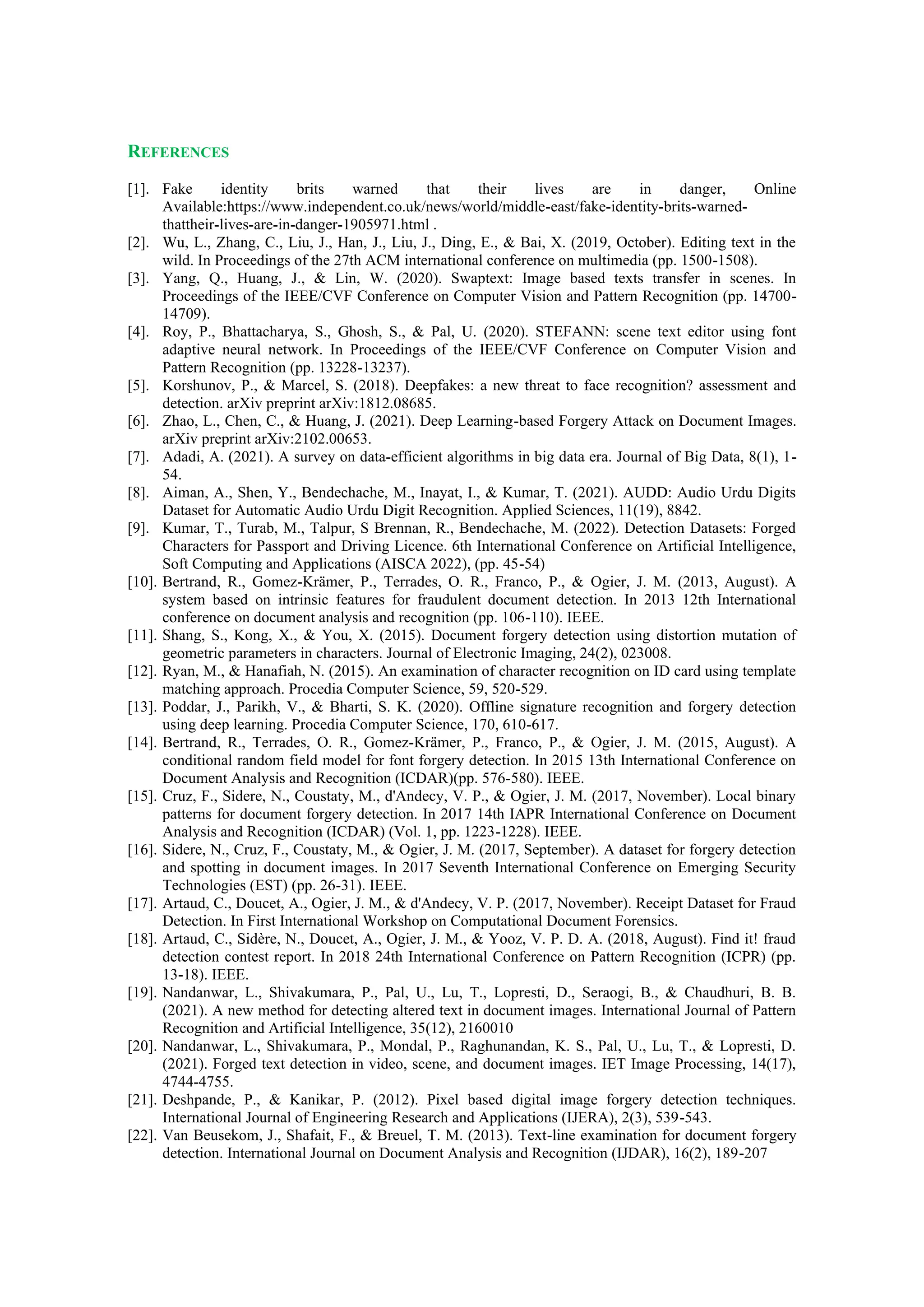 REFERENCES
[1]. Fake identity brits warned that their lives are in danger, Online
Available:https://www.independent.co.uk/news/world/middle-east/fake-identity-brits-warned-
thattheir-lives-are-in-danger-1905971.html .
[2]. Wu, L., Zhang, C., Liu, J., Han, J., Liu, J., Ding, E., & Bai, X. (2019, October). Editing text in the
wild. In Proceedings of the 27th ACM international conference on multimedia (pp. 1500-1508).
[3]. Yang, Q., Huang, J., & Lin, W. (2020). Swaptext: Image based texts transfer in scenes. In
Proceedings of the IEEE/CVF Conference on Computer Vision and Pattern Recognition (pp. 14700-
14709).
[4]. Roy, P., Bhattacharya, S., Ghosh, S., & Pal, U. (2020). STEFANN: scene text editor using font
adaptive neural network. In Proceedings of the IEEE/CVF Conference on Computer Vision and
Pattern Recognition (pp. 13228-13237).
[5]. Korshunov, P., & Marcel, S. (2018). Deepfakes: a new threat to face recognition? assessment and
detection. arXiv preprint arXiv:1812.08685.
[6]. Zhao, L., Chen, C., & Huang, J. (2021). Deep Learning-based Forgery Attack on Document Images.
arXiv preprint arXiv:2102.00653.
[7]. Adadi, A. (2021). A survey on data‐efficient algorithms in big data era. Journal of Big Data, 8(1), 1-
54.
[8]. Aiman, A., Shen, Y., Bendechache, M., Inayat, I., & Kumar, T. (2021). AUDD: Audio Urdu Digits
Dataset for Automatic Audio Urdu Digit Recognition. Applied Sciences, 11(19), 8842.
[9]. Kumar, T., Turab, M., Talpur, S Brennan, R., Bendechache, M. (2022). Detection Datasets: Forged
Characters for Passport and Driving Licence. 6th International Conference on Artificial Intelligence,
Soft Computing and Applications (AISCA 2022), (pp. 45-54)
[10]. Bertrand, R., Gomez-Krämer, P., Terrades, O. R., Franco, P., & Ogier, J. M. (2013, August). A
system based on intrinsic features for fraudulent document detection. In 2013 12th International
conference on document analysis and recognition (pp. 106-110). IEEE.
[11]. Shang, S., Kong, X., & You, X. (2015). Document forgery detection using distortion mutation of
geometric parameters in characters. Journal of Electronic Imaging, 24(2), 023008.
[12]. Ryan, M., & Hanafiah, N. (2015). An examination of character recognition on ID card using template
matching approach. Procedia Computer Science, 59, 520-529.
[13]. Poddar, J., Parikh, V., & Bharti, S. K. (2020). Offline signature recognition and forgery detection
using deep learning. Procedia Computer Science, 170, 610-617.
[14]. Bertrand, R., Terrades, O. R., Gomez-Krämer, P., Franco, P., & Ogier, J. M. (2015, August). A
conditional random field model for font forgery detection. In 2015 13th International Conference on
Document Analysis and Recognition (ICDAR)(pp. 576-580). IEEE.
[15]. Cruz, F., Sidere, N., Coustaty, M., d'Andecy, V. P., & Ogier, J. M. (2017, November). Local binary
patterns for document forgery detection. In 2017 14th IAPR International Conference on Document
Analysis and Recognition (ICDAR) (Vol. 1, pp. 1223-1228). IEEE.
[16]. Sidere, N., Cruz, F., Coustaty, M., & Ogier, J. M. (2017, September). A dataset for forgery detection
and spotting in document images. In 2017 Seventh International Conference on Emerging Security
Technologies (EST) (pp. 26-31). IEEE.
[17]. Artaud, C., Doucet, A., Ogier, J. M., & d'Andecy, V. P. (2017, November). Receipt Dataset for Fraud
Detection. In First International Workshop on Computational Document Forensics.
[18]. Artaud, C., Sidère, N., Doucet, A., Ogier, J. M., & Yooz, V. P. D. A. (2018, August). Find it! fraud
detection contest report. In 2018 24th International Conference on Pattern Recognition (ICPR) (pp.
13-18). IEEE.
[19]. Nandanwar, L., Shivakumara, P., Pal, U., Lu, T., Lopresti, D., Seraogi, B., & Chaudhuri, B. B.
(2021). A new method for detecting altered text in document images. International Journal of Pattern
Recognition and Artificial Intelligence, 35(12), 2160010
[20]. Nandanwar, L., Shivakumara, P., Mondal, P., Raghunandan, K. S., Pal, U., Lu, T., & Lopresti, D.
(2021). Forged text detection in video, scene, and document images. IET Image Processing, 14(17),
4744-4755.
[21]. Deshpande, P., & Kanikar, P. (2012). Pixel based digital image forgery detection techniques.
International Journal of Engineering Research and Applications (IJERA), 2(3), 539-543.
[22]. Van Beusekom, J., Shafait, F., & Breuel, T. M. (2013). Text-line examination for document forgery
detection. International Journal on Document Analysis and Recognition (IJDAR), 16(2), 189-207
 