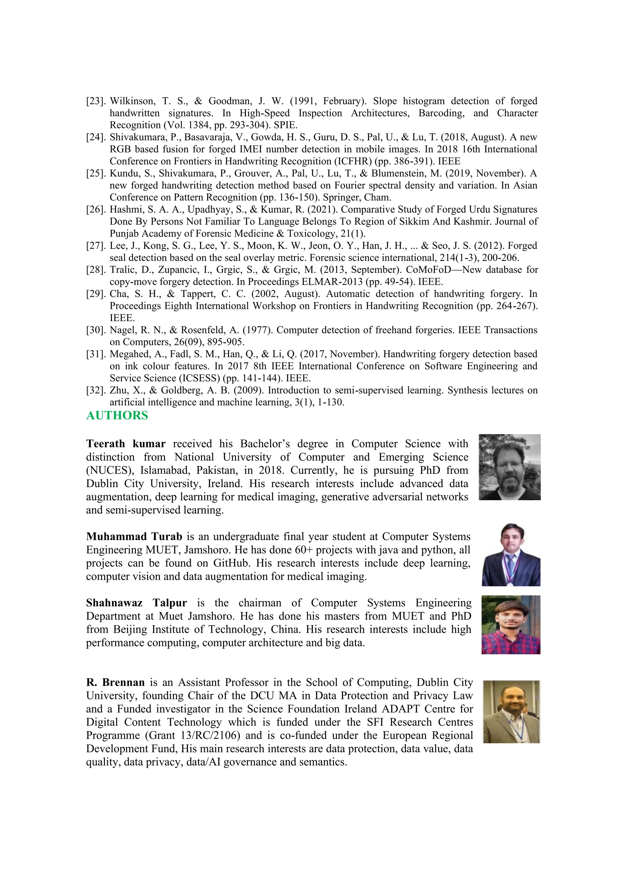 [23]. Wilkinson, T. S., & Goodman, J. W. (1991, February). Slope histogram detection of forged
handwritten signatures. In High-Speed Inspection Architectures, Barcoding, and Character
Recognition (Vol. 1384, pp. 293-304). SPIE.
[24]. Shivakumara, P., Basavaraja, V., Gowda, H. S., Guru, D. S., Pal, U., & Lu, T. (2018, August). A new
RGB based fusion for forged IMEI number detection in mobile images. In 2018 16th International
Conference on Frontiers in Handwriting Recognition (ICFHR) (pp. 386-391). IEEE
[25]. Kundu, S., Shivakumara, P., Grouver, A., Pal, U., Lu, T., & Blumenstein, M. (2019, November). A
new forged handwriting detection method based on Fourier spectral density and variation. In Asian
Conference on Pattern Recognition (pp. 136-150). Springer, Cham.
[26]. Hashmi, S. A. A., Upadhyay, S., & Kumar, R. (2021). Comparative Study of Forged Urdu Signatures
Done By Persons Not Familiar To Language Belongs To Region of Sikkim And Kashmir. Journal of
Punjab Academy of Forensic Medicine & Toxicology, 21(1).
[27]. Lee, J., Kong, S. G., Lee, Y. S., Moon, K. W., Jeon, O. Y., Han, J. H., ... & Seo, J. S. (2012). Forged
seal detection based on the seal overlay metric. Forensic science international, 214(1-3), 200-206.
[28]. Tralic, D., Zupancic, I., Grgic, S., & Grgic, M. (2013, September). CoMoFoD—New database for
copy-move forgery detection. In Proceedings ELMAR-2013 (pp. 49-54). IEEE.
[29]. Cha, S. H., & Tappert, C. C. (2002, August). Automatic detection of handwriting forgery. In
Proceedings Eighth International Workshop on Frontiers in Handwriting Recognition (pp. 264-267).
IEEE.
[30]. Nagel, R. N., & Rosenfeld, A. (1977). Computer detection of freehand forgeries. IEEE Transactions
on Computers, 26(09), 895-905.
[31]. Megahed, A., Fadl, S. M., Han, Q., & Li, Q. (2017, November). Handwriting forgery detection based
on ink colour features. In 2017 8th IEEE International Conference on Software Engineering and
Service Science (ICSESS) (pp. 141-144). IEEE.
[32]. Zhu, X., & Goldberg, A. B. (2009). Introduction to semi-supervised learning. Synthesis lectures on
artificial intelligence and machine learning, 3(1), 1-130.
AUTHORS
Teerath kumar received his Bachelor’s degree in Computer Science with
distinction from National University of Computer and Emerging Science
(NUCES), Islamabad, Pakistan, in 2018. Currently, he is pursuing PhD from
Dublin City University, Ireland. His research interests include advanced data
augmentation, deep learning for medical imaging, generative adversarial networks
and semi-supervised learning.
Muhammad Turab is an undergraduate final year student at Computer Systems
Engineering MUET, Jamshoro. He has done 60+ projects with java and python, all
projects can be found on GitHub. His research interests include deep learning,
computer vision and data augmentation for medical imaging.
Shahnawaz Talpur is the chairman of Computer Systems Engineering
Department at Muet Jamshoro. He has done his masters from MUET and PhD
from Beijing Institute of Technology, China. His research interests include high
performance computing, computer architecture and big data.
R. Brennan is an Assistant Professor in the School of Computing, Dublin City
University, founding Chair of the DCU MA in Data Protection and Privacy Law
and a Funded investigator in the Science Foundation Ireland ADAPT Centre for
Digital Content Technology which is funded under the SFI Research Centres
Programme (Grant 13/RC/2106) and is co-funded under the European Regional
Development Fund, His main research interests are data protection, data value, data
quality, data privacy, data/AI governance and semantics.
 