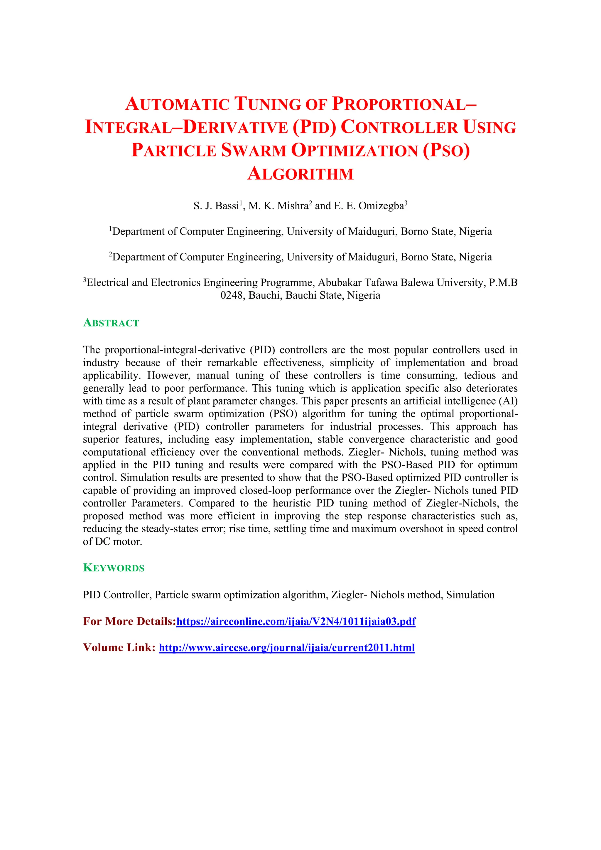 AUTOMATIC TUNING OF PROPORTIONAL–
INTEGRAL–DERIVATIVE (PID) CONTROLLER USING
PARTICLE SWARM OPTIMIZATION (PSO)
ALGORITHM
S. J. Bassi1
, M. K. Mishra2
and E. E. Omizegba3
1
Department of Computer Engineering, University of Maiduguri, Borno State, Nigeria
2
Department of Computer Engineering, University of Maiduguri, Borno State, Nigeria
3
Electrical and Electronics Engineering Programme, Abubakar Tafawa Balewa University, P.M.B
0248, Bauchi, Bauchi State, Nigeria
ABSTRACT
The proportional-integral-derivative (PID) controllers are the most popular controllers used in
industry because of their remarkable effectiveness, simplicity of implementation and broad
applicability. However, manual tuning of these controllers is time consuming, tedious and
generally lead to poor performance. This tuning which is application specific also deteriorates
with time as a result of plant parameter changes. This paper presents an artificial intelligence (AI)
method of particle swarm optimization (PSO) algorithm for tuning the optimal proportional-
integral derivative (PID) controller parameters for industrial processes. This approach has
superior features, including easy implementation, stable convergence characteristic and good
computational efficiency over the conventional methods. Ziegler- Nichols, tuning method was
applied in the PID tuning and results were compared with the PSO-Based PID for optimum
control. Simulation results are presented to show that the PSO-Based optimized PID controller is
capable of providing an improved closed-loop performance over the Ziegler- Nichols tuned PID
controller Parameters. Compared to the heuristic PID tuning method of Ziegler-Nichols, the
proposed method was more efficient in improving the step response characteristics such as,
reducing the steady-states error; rise time, settling time and maximum overshoot in speed control
of DC motor.
KEYWORDS
PID Controller, Particle swarm optimization algorithm, Ziegler- Nichols method, Simulation
For More Details:https://aircconline.com/ijaia/V2N4/1011ijaia03.pdf
Volume Link: http://www.airccse.org/journal/ijaia/current2011.html
 