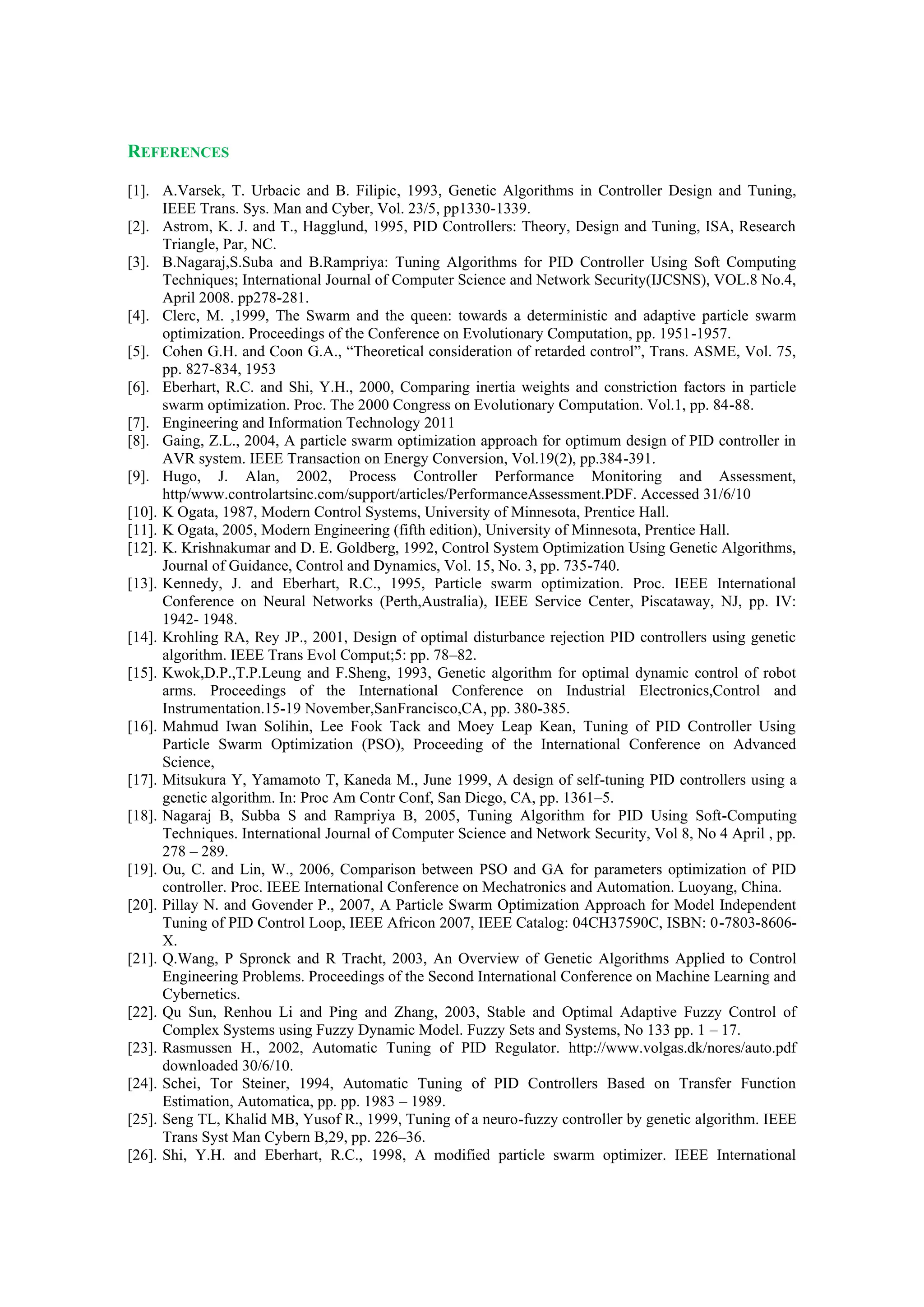 REFERENCES
[1]. A.Varsek, T. Urbacic and B. Filipic, 1993, Genetic Algorithms in Controller Design and Tuning,
IEEE Trans. Sys. Man and Cyber, Vol. 23/5, pp1330-1339.
[2]. Astrom, K. J. and T., Hagglund, 1995, PID Controllers: Theory, Design and Tuning, ISA, Research
Triangle, Par, NC.
[3]. B.Nagaraj,S.Suba and B.Rampriya: Tuning Algorithms for PID Controller Using Soft Computing
Techniques; International Journal of Computer Science and Network Security(IJCSNS), VOL.8 No.4,
April 2008. pp278-281.
[4]. Clerc, M. ,1999, The Swarm and the queen: towards a deterministic and adaptive particle swarm
optimization. Proceedings of the Conference on Evolutionary Computation, pp. 1951-1957.
[5]. Cohen G.H. and Coon G.A., “Theoretical consideration of retarded control”, Trans. ASME, Vol. 75,
pp. 827-834, 1953
[6]. Eberhart, R.C. and Shi, Y.H., 2000, Comparing inertia weights and constriction factors in particle
swarm optimization. Proc. The 2000 Congress on Evolutionary Computation. Vol.1, pp. 84-88.
[7]. Engineering and Information Technology 2011
[8]. Gaing, Z.L., 2004, A particle swarm optimization approach for optimum design of PID controller in
AVR system. IEEE Transaction on Energy Conversion, Vol.19(2), pp.384-391.
[9]. Hugo, J. Alan, 2002, Process Controller Performance Monitoring and Assessment,
http/www.controlartsinc.com/support/articles/PerformanceAssessment.PDF. Accessed 31/6/10
[10]. K Ogata, 1987, Modern Control Systems, University of Minnesota, Prentice Hall.
[11]. K Ogata, 2005, Modern Engineering (fifth edition), University of Minnesota, Prentice Hall.
[12]. K. Krishnakumar and D. E. Goldberg, 1992, Control System Optimization Using Genetic Algorithms,
Journal of Guidance, Control and Dynamics, Vol. 15, No. 3, pp. 735-740.
[13]. Kennedy, J. and Eberhart, R.C., 1995, Particle swarm optimization. Proc. IEEE International
Conference on Neural Networks (Perth,Australia), IEEE Service Center, Piscataway, NJ, pp. IV:
1942- 1948.
[14]. Krohling RA, Rey JP., 2001, Design of optimal disturbance rejection PID controllers using genetic
algorithm. IEEE Trans Evol Comput;5: pp. 78–82.
[15]. Kwok,D.P.,T.P.Leung and F.Sheng, 1993, Genetic algorithm for optimal dynamic control of robot
arms. Proceedings of the International Conference on Industrial Electronics,Control and
Instrumentation.15-19 November,SanFrancisco,CA, pp. 380-385.
[16]. Mahmud Iwan Solihin, Lee Fook Tack and Moey Leap Kean, Tuning of PID Controller Using
Particle Swarm Optimization (PSO), Proceeding of the International Conference on Advanced
Science,
[17]. Mitsukura Y, Yamamoto T, Kaneda M., June 1999, A design of self-tuning PID controllers using a
genetic algorithm. In: Proc Am Contr Conf, San Diego, CA, pp. 1361–5.
[18]. Nagaraj B, Subba S and Rampriya B, 2005, Tuning Algorithm for PID Using Soft-Computing
Techniques. International Journal of Computer Science and Network Security, Vol 8, No 4 April , pp.
278 – 289.
[19]. Ou, C. and Lin, W., 2006, Comparison between PSO and GA for parameters optimization of PID
controller. Proc. IEEE International Conference on Mechatronics and Automation. Luoyang, China.
[20]. Pillay N. and Govender P., 2007, A Particle Swarm Optimization Approach for Model Independent
Tuning of PID Control Loop, IEEE Africon 2007, IEEE Catalog: 04CH37590C, ISBN: 0-7803-8606-
X.
[21]. Q.Wang, P Spronck and R Tracht, 2003, An Overview of Genetic Algorithms Applied to Control
Engineering Problems. Proceedings of the Second International Conference on Machine Learning and
Cybernetics.
[22]. Qu Sun, Renhou Li and Ping and Zhang, 2003, Stable and Optimal Adaptive Fuzzy Control of
Complex Systems using Fuzzy Dynamic Model. Fuzzy Sets and Systems, No 133 pp. 1 – 17.
[23]. Rasmussen H., 2002, Automatic Tuning of PID Regulator. http://www.volgas.dk/nores/auto.pdf
downloaded 30/6/10.
[24]. Schei, Tor Steiner, 1994, Automatic Tuning of PID Controllers Based on Transfer Function
Estimation, Automatica, pp. pp. 1983 – 1989.
[25]. Seng TL, Khalid MB, Yusof R., 1999, Tuning of a neuro-fuzzy controller by genetic algorithm. IEEE
Trans Syst Man Cybern B,29, pp. 226–36.
[26]. Shi, Y.H. and Eberhart, R.C., 1998, A modified particle swarm optimizer. IEEE International
 