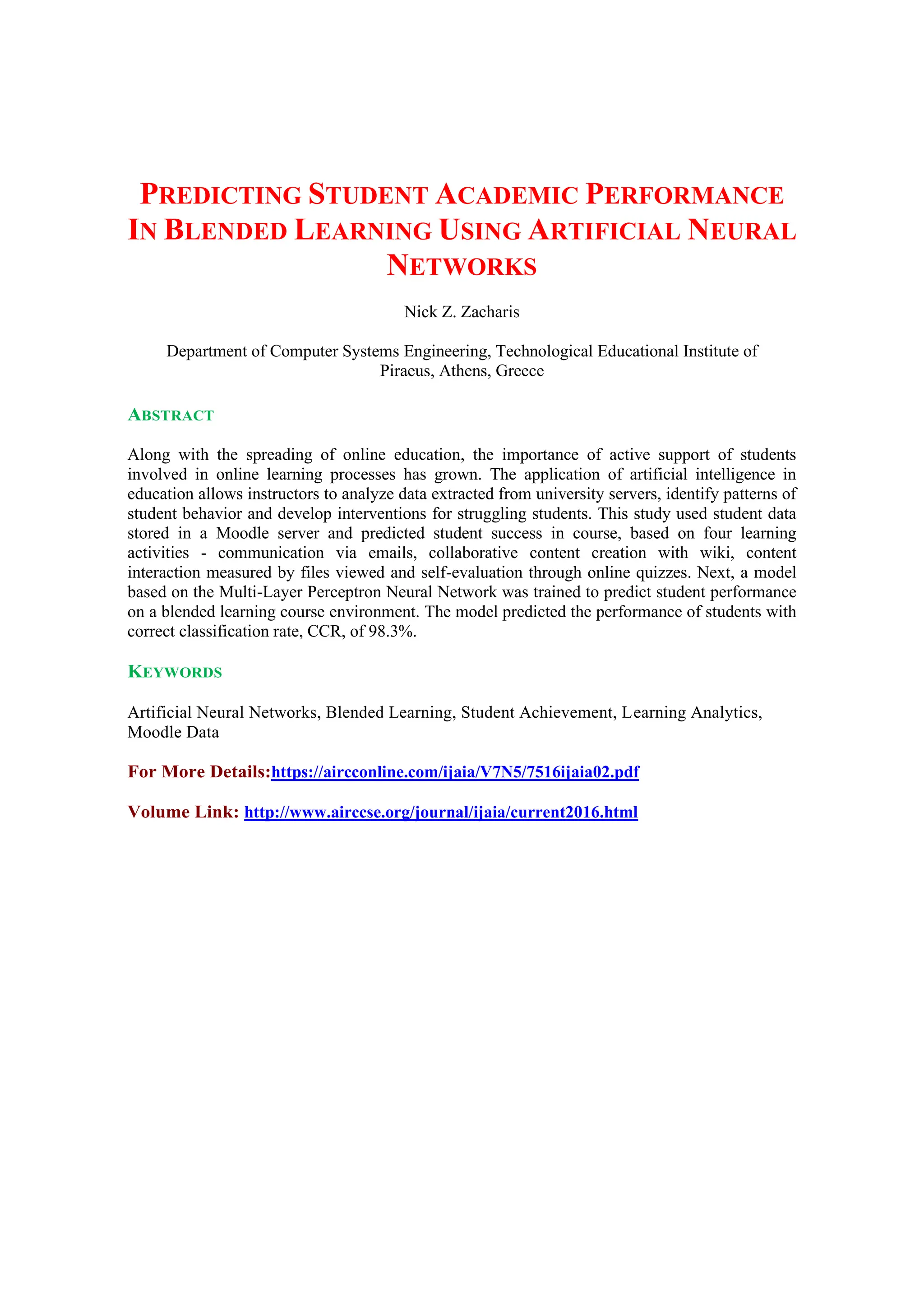 PREDICTING STUDENT ACADEMIC PERFORMANCE
IN BLENDED LEARNING USING ARTIFICIAL NEURAL
NETWORKS
Nick Z. Zacharis
Department of Computer Systems Engineering, Technological Educational Institute of
Piraeus, Athens, Greece
ABSTRACT
Along with the spreading of online education, the importance of active support of students
involved in online learning processes has grown. The application of artificial intelligence in
education allows instructors to analyze data extracted from university servers, identify patterns of
student behavior and develop interventions for struggling students. This study used student data
stored in a Moodle server and predicted student success in course, based on four learning
activities - communication via emails, collaborative content creation with wiki, content
interaction measured by files viewed and self-evaluation through online quizzes. Next, a model
based on the Multi-Layer Perceptron Neural Network was trained to predict student performance
on a blended learning course environment. The model predicted the performance of students with
correct classification rate, CCR, of 98.3%.
KEYWORDS
Artificial Neural Networks, Blended Learning, Student Achievement, Learning Analytics,
Moodle Data
For More Details:https://aircconline.com/ijaia/V7N5/7516ijaia02.pdf
Volume Link: http://www.airccse.org/journal/ijaia/current2016.html
 