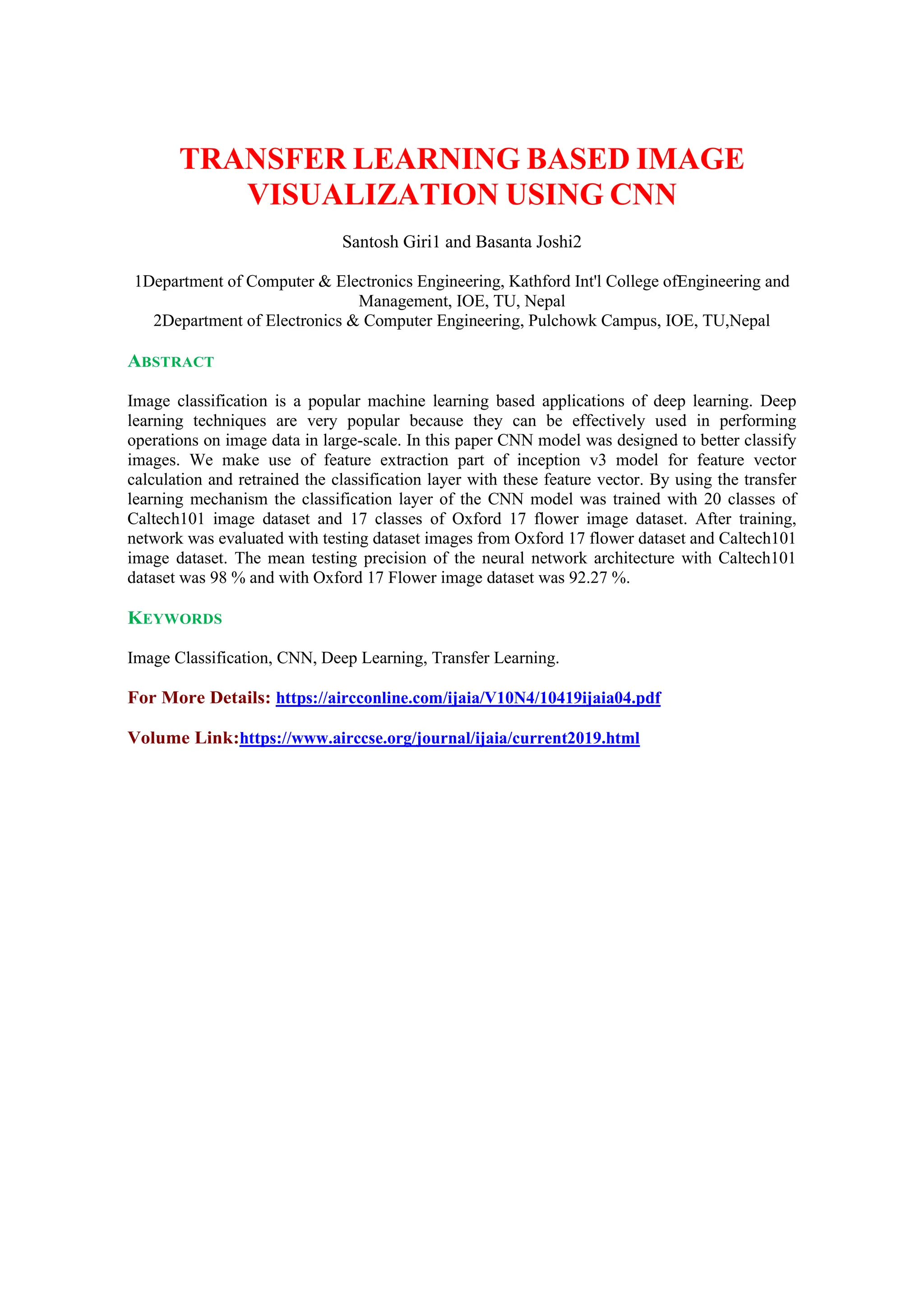 TRANSFER LEARNING BASED IMAGE
VISUALIZATION USING CNN
Santosh Giri1 and Basanta Joshi2
1Department of Computer & Electronics Engineering, Kathford Int'l College ofEngineering and
Management, IOE, TU, Nepal
2Department of Electronics & Computer Engineering, Pulchowk Campus, IOE, TU,Nepal
ABSTRACT
Image classification is a popular machine learning based applications of deep learning. Deep
learning techniques are very popular because they can be effectively used in performing
operations on image data in large-scale. In this paper CNN model was designed to better classify
images. We make use of feature extraction part of inception v3 model for feature vector
calculation and retrained the classification layer with these feature vector. By using the transfer
learning mechanism the classification layer of the CNN model was trained with 20 classes of
Caltech101 image dataset and 17 classes of Oxford 17 flower image dataset. After training,
network was evaluated with testing dataset images from Oxford 17 flower dataset and Caltech101
image dataset. The mean testing precision of the neural network architecture with Caltech101
dataset was 98 % and with Oxford 17 Flower image dataset was 92.27 %.
KEYWORDS
Image Classification, CNN, Deep Learning, Transfer Learning.
For More Details: https://aircconline.com/ijaia/V10N4/10419ijaia04.pdf
Volume Link:https://www.airccse.org/journal/ijaia/current2019.html
 