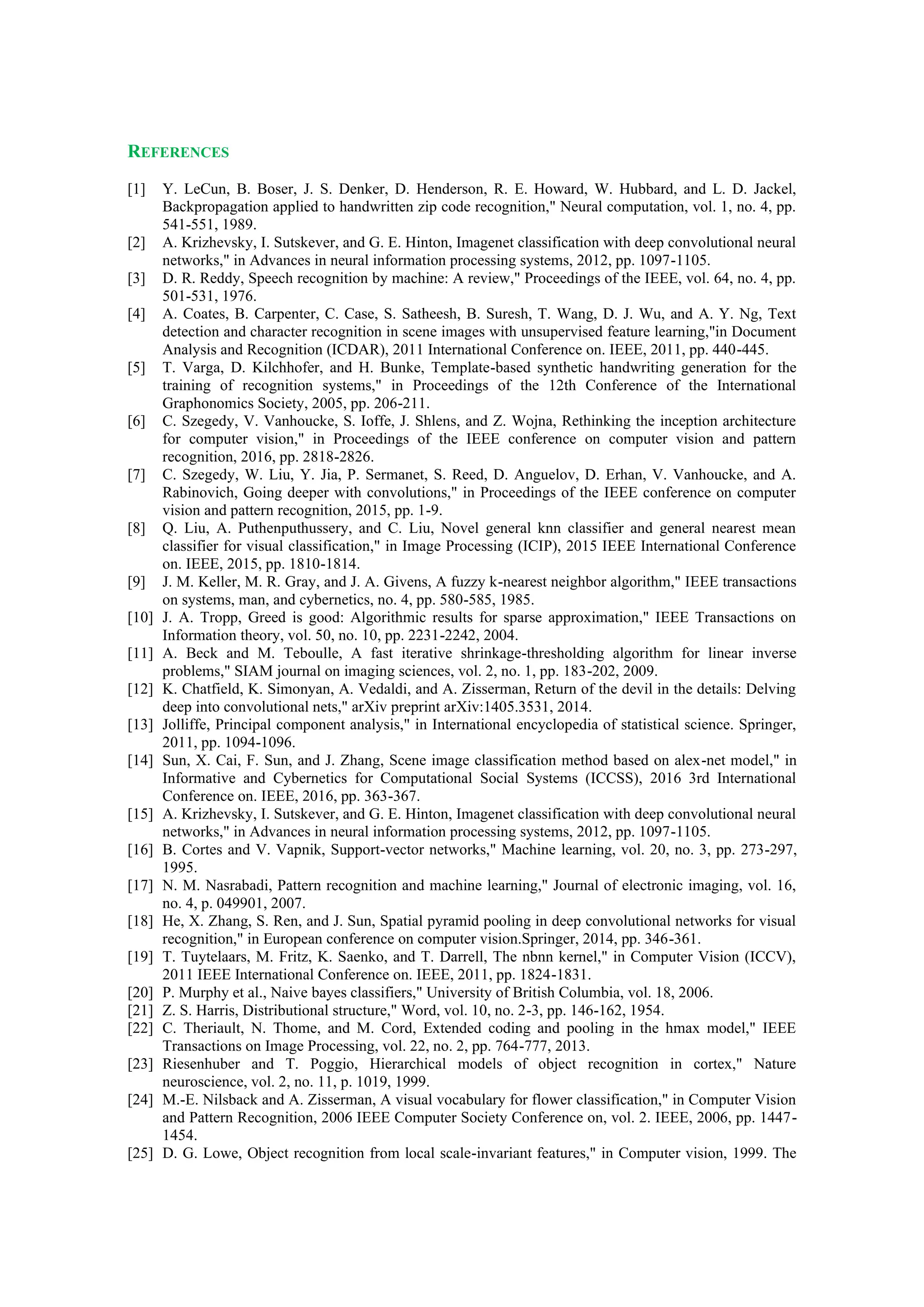 REFERENCES
[1] Y. LeCun, B. Boser, J. S. Denker, D. Henderson, R. E. Howard, W. Hubbard, and L. D. Jackel,
Backpropagation applied to handwritten zip code recognition," Neural computation, vol. 1, no. 4, pp.
541-551, 1989.
[2] A. Krizhevsky, I. Sutskever, and G. E. Hinton, Imagenet classification with deep convolutional neural
networks," in Advances in neural information processing systems, 2012, pp. 1097-1105.
[3] D. R. Reddy, Speech recognition by machine: A review," Proceedings of the IEEE, vol. 64, no. 4, pp.
501-531, 1976.
[4] A. Coates, B. Carpenter, C. Case, S. Satheesh, B. Suresh, T. Wang, D. J. Wu, and A. Y. Ng, Text
detection and character recognition in scene images with unsupervised feature learning,"in Document
Analysis and Recognition (ICDAR), 2011 International Conference on. IEEE, 2011, pp. 440-445.
[5] T. Varga, D. Kilchhofer, and H. Bunke, Template-based synthetic handwriting generation for the
training of recognition systems," in Proceedings of the 12th Conference of the International
Graphonomics Society, 2005, pp. 206-211.
[6] C. Szegedy, V. Vanhoucke, S. Ioffe, J. Shlens, and Z. Wojna, Rethinking the inception architecture
for computer vision," in Proceedings of the IEEE conference on computer vision and pattern
recognition, 2016, pp. 2818-2826.
[7] C. Szegedy, W. Liu, Y. Jia, P. Sermanet, S. Reed, D. Anguelov, D. Erhan, V. Vanhoucke, and A.
Rabinovich, Going deeper with convolutions," in Proceedings of the IEEE conference on computer
vision and pattern recognition, 2015, pp. 1-9.
[8] Q. Liu, A. Puthenputhussery, and C. Liu, Novel general knn classifier and general nearest mean
classifier for visual classification," in Image Processing (ICIP), 2015 IEEE International Conference
on. IEEE, 2015, pp. 1810-1814.
[9] J. M. Keller, M. R. Gray, and J. A. Givens, A fuzzy k-nearest neighbor algorithm," IEEE transactions
on systems, man, and cybernetics, no. 4, pp. 580-585, 1985.
[10] J. A. Tropp, Greed is good: Algorithmic results for sparse approximation," IEEE Transactions on
Information theory, vol. 50, no. 10, pp. 2231-2242, 2004.
[11] A. Beck and M. Teboulle, A fast iterative shrinkage-thresholding algorithm for linear inverse
problems," SIAM journal on imaging sciences, vol. 2, no. 1, pp. 183-202, 2009.
[12] K. Chatfield, K. Simonyan, A. Vedaldi, and A. Zisserman, Return of the devil in the details: Delving
deep into convolutional nets," arXiv preprint arXiv:1405.3531, 2014.
[13] Jolliffe, Principal component analysis," in International encyclopedia of statistical science. Springer,
2011, pp. 1094-1096.
[14] Sun, X. Cai, F. Sun, and J. Zhang, Scene image classification method based on alex-net model," in
Informative and Cybernetics for Computational Social Systems (ICCSS), 2016 3rd International
Conference on. IEEE, 2016, pp. 363-367.
[15] A. Krizhevsky, I. Sutskever, and G. E. Hinton, Imagenet classification with deep convolutional neural
networks," in Advances in neural information processing systems, 2012, pp. 1097-1105.
[16] B. Cortes and V. Vapnik, Support-vector networks," Machine learning, vol. 20, no. 3, pp. 273-297,
1995.
[17] N. M. Nasrabadi, Pattern recognition and machine learning," Journal of electronic imaging, vol. 16,
no. 4, p. 049901, 2007.
[18] He, X. Zhang, S. Ren, and J. Sun, Spatial pyramid pooling in deep convolutional networks for visual
recognition," in European conference on computer vision.Springer, 2014, pp. 346-361.
[19] T. Tuytelaars, M. Fritz, K. Saenko, and T. Darrell, The nbnn kernel," in Computer Vision (ICCV),
2011 IEEE International Conference on. IEEE, 2011, pp. 1824-1831.
[20] P. Murphy et al., Naive bayes classifiers," University of British Columbia, vol. 18, 2006.
[21] Z. S. Harris, Distributional structure," Word, vol. 10, no. 2-3, pp. 146-162, 1954.
[22] C. Theriault, N. Thome, and M. Cord, Extended coding and pooling in the hmax model," IEEE
Transactions on Image Processing, vol. 22, no. 2, pp. 764-777, 2013.
[23] Riesenhuber and T. Poggio, Hierarchical models of object recognition in cortex," Nature
neuroscience, vol. 2, no. 11, p. 1019, 1999.
[24] M.-E. Nilsback and A. Zisserman, A visual vocabulary for flower classification," in Computer Vision
and Pattern Recognition, 2006 IEEE Computer Society Conference on, vol. 2. IEEE, 2006, pp. 1447-
1454.
[25] D. G. Lowe, Object recognition from local scale-invariant features," in Computer vision, 1999. The
 