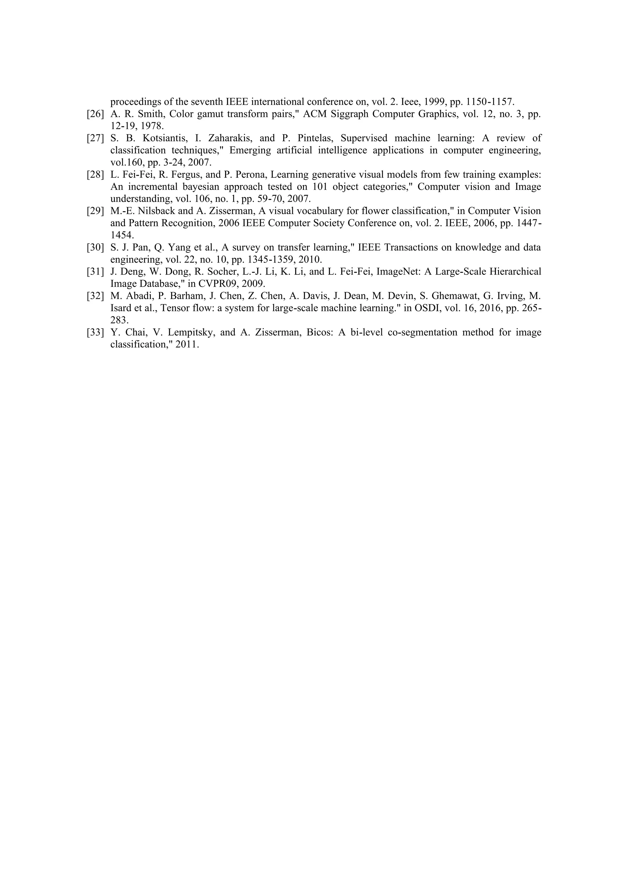 proceedings of the seventh IEEE international conference on, vol. 2. Ieee, 1999, pp. 1150-1157.
[26] A. R. Smith, Color gamut transform pairs," ACM Siggraph Computer Graphics, vol. 12, no. 3, pp.
12-19, 1978.
[27] S. B. Kotsiantis, I. Zaharakis, and P. Pintelas, Supervised machine learning: A review of
classification techniques," Emerging artificial intelligence applications in computer engineering,
vol.160, pp. 3-24, 2007.
[28] L. Fei-Fei, R. Fergus, and P. Perona, Learning generative visual models from few training examples:
An incremental bayesian approach tested on 101 object categories," Computer vision and Image
understanding, vol. 106, no. 1, pp. 59-70, 2007.
[29] M.-E. Nilsback and A. Zisserman, A visual vocabulary for flower classification," in Computer Vision
and Pattern Recognition, 2006 IEEE Computer Society Conference on, vol. 2. IEEE, 2006, pp. 1447-
1454.
[30] S. J. Pan, Q. Yang et al., A survey on transfer learning," IEEE Transactions on knowledge and data
engineering, vol. 22, no. 10, pp. 1345-1359, 2010.
[31] J. Deng, W. Dong, R. Socher, L.-J. Li, K. Li, and L. Fei-Fei, ImageNet: A Large-Scale Hierarchical
Image Database," in CVPR09, 2009.
[32] M. Abadi, P. Barham, J. Chen, Z. Chen, A. Davis, J. Dean, M. Devin, S. Ghemawat, G. Irving, M.
Isard et al., Tensor flow: a system for large-scale machine learning." in OSDI, vol. 16, 2016, pp. 265-
283.
[33] Y. Chai, V. Lempitsky, and A. Zisserman, Bicos: A bi-level co-segmentation method for image
classification," 2011.
 
