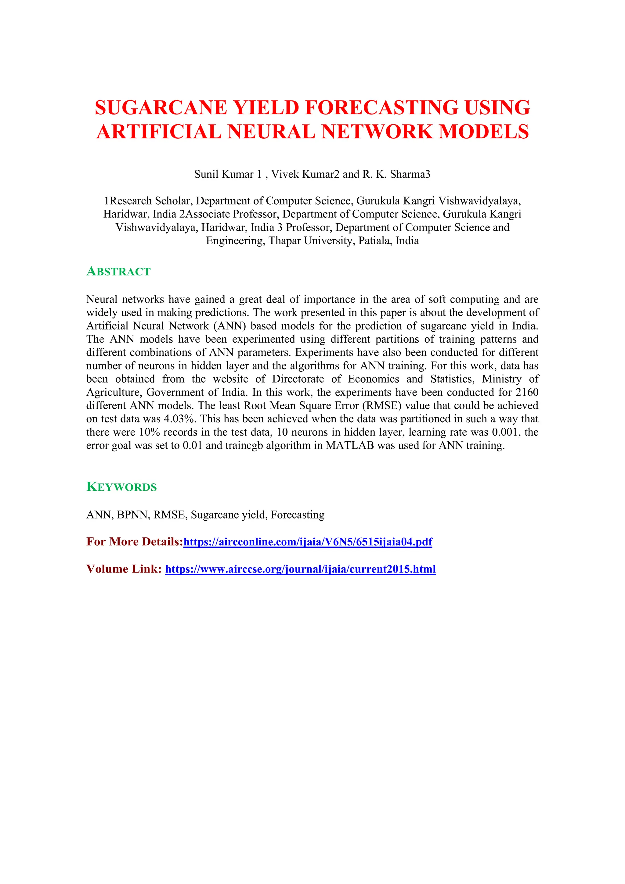 SUGARCANE YIELD FORECASTING USING
ARTIFICIAL NEURAL NETWORK MODELS
Sunil Kumar 1 , Vivek Kumar2 and R. K. Sharma3
1Research Scholar, Department of Computer Science, Gurukula Kangri Vishwavidyalaya,
Haridwar, India 2Associate Professor, Department of Computer Science, Gurukula Kangri
Vishwavidyalaya, Haridwar, India 3 Professor, Department of Computer Science and
Engineering, Thapar University, Patiala, India
ABSTRACT
Neural networks have gained a great deal of importance in the area of soft computing and are
widely used in making predictions. The work presented in this paper is about the development of
Artificial Neural Network (ANN) based models for the prediction of sugarcane yield in India.
The ANN models have been experimented using different partitions of training patterns and
different combinations of ANN parameters. Experiments have also been conducted for different
number of neurons in hidden layer and the algorithms for ANN training. For this work, data has
been obtained from the website of Directorate of Economics and Statistics, Ministry of
Agriculture, Government of India. In this work, the experiments have been conducted for 2160
different ANN models. The least Root Mean Square Error (RMSE) value that could be achieved
on test data was 4.03%. This has been achieved when the data was partitioned in such a way that
there were 10% records in the test data, 10 neurons in hidden layer, learning rate was 0.001, the
error goal was set to 0.01 and traincgb algorithm in MATLAB was used for ANN training.
KEYWORDS
ANN, BPNN, RMSE, Sugarcane yield, Forecasting
For More Details:https://aircconline.com/ijaia/V6N5/6515ijaia04.pdf
Volume Link: https://www.airccse.org/journal/ijaia/current2015.html
 