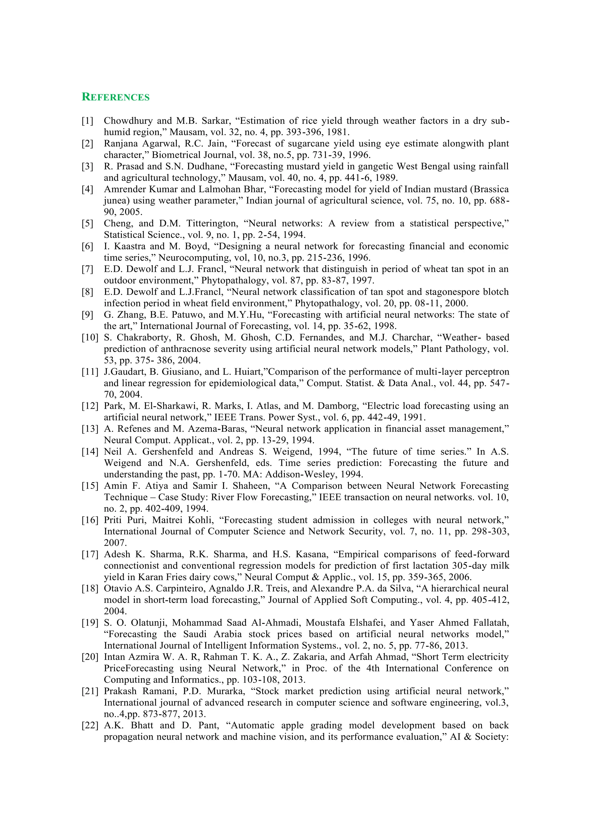 REFERENCES
[1] Chowdhury and M.B. Sarkar, “Estimation of rice yield through weather factors in a dry sub-
humid region,” Mausam, vol. 32, no. 4, pp. 393-396, 1981.
[2] Ranjana Agarwal, R.C. Jain, “Forecast of sugarcane yield using eye estimate alongwith plant
character,” Biometrical Journal, vol. 38, no.5, pp. 731-39, 1996.
[3] R. Prasad and S.N. Dudhane, “Forecasting mustard yield in gangetic West Bengal using rainfall
and agricultural technology,” Mausam, vol. 40, no. 4, pp. 441-6, 1989.
[4] Amrender Kumar and Lalmohan Bhar, “Forecasting model for yield of Indian mustard (Brassica
junea) using weather parameter,” Indian journal of agricultural science, vol. 75, no. 10, pp. 688-
90, 2005.
[5] Cheng, and D.M. Titterington, “Neural networks: A review from a statistical perspective,”
Statistical Science., vol. 9, no. 1, pp. 2-54, 1994.
[6] I. Kaastra and M. Boyd, “Designing a neural network for forecasting financial and economic
time series,” Neurocomputing, vol, 10, no.3, pp. 215-236, 1996.
[7] E.D. Dewolf and L.J. Francl, “Neural network that distinguish in period of wheat tan spot in an
outdoor environment,” Phytopathalogy, vol. 87, pp. 83-87, 1997.
[8] E.D. Dewolf and L.J.Francl, “Neural network classification of tan spot and stagonespore blotch
infection period in wheat field environment,” Phytopathalogy, vol. 20, pp. 08-11, 2000.
[9] G. Zhang, B.E. Patuwo, and M.Y.Hu, “Forecasting with artificial neural networks: The state of
the art,” International Journal of Forecasting, vol. 14, pp. 35-62, 1998.
[10] S. Chakraborty, R. Ghosh, M. Ghosh, C.D. Fernandes, and M.J. Charchar, “Weather- based
prediction of anthracnose severity using artificial neural network models,” Plant Pathology, vol.
53, pp. 375- 386, 2004.
[11] J.Gaudart, B. Giusiano, and L. Huiart,”Comparison of the performance of multi-layer perceptron
and linear regression for epidemiological data,” Comput. Statist. & Data Anal., vol. 44, pp. 547-
70, 2004.
[12] Park, M. El-Sharkawi, R. Marks, I. Atlas, and M. Damborg, “Electric load forecasting using an
artificial neural network,” IEEE Trans. Power Syst., vol. 6, pp. 442-49, 1991.
[13] A. Refenes and M. Azema-Baras, “Neural network application in financial asset management,”
Neural Comput. Applicat., vol. 2, pp. 13-29, 1994.
[14] Neil A. Gershenfeld and Andreas S. Weigend, 1994, “The future of time series.” In A.S.
Weigend and N.A. Gershenfeld, eds. Time series prediction: Forecasting the future and
understanding the past, pp. 1-70. MA: Addison-Wesley, 1994.
[15] Amin F. Atiya and Samir I. Shaheen, “A Comparison between Neural Network Forecasting
Technique – Case Study: River Flow Forecasting,” IEEE transaction on neural networks. vol. 10,
no. 2, pp. 402-409, 1994.
[16] Priti Puri, Maitrei Kohli, “Forecasting student admission in colleges with neural network,”
International Journal of Computer Science and Network Security, vol. 7, no. 11, pp. 298-303,
2007.
[17] Adesh K. Sharma, R.K. Sharma, and H.S. Kasana, “Empirical comparisons of feed-forward
connectionist and conventional regression models for prediction of first lactation 305-day milk
yield in Karan Fries dairy cows,” Neural Comput & Applic., vol. 15, pp. 359-365, 2006.
[18] Otavio A.S. Carpinteiro, Agnaldo J.R. Treis, and Alexandre P.A. da Silva, “A hierarchical neural
model in short-term load forecasting,” Journal of Applied Soft Computing., vol. 4, pp. 405-412,
2004.
[19] S. O. Olatunji, Mohammad Saad Al-Ahmadi, Moustafa Elshafei, and Yaser Ahmed Fallatah,
“Forecasting the Saudi Arabia stock prices based on artificial neural networks model,”
International Journal of Intelligent Information Systems., vol. 2, no. 5, pp. 77-86, 2013.
[20] Intan Azmira W. A. R, Rahman T. K. A., Z. Zakaria, and Arfah Ahmad, “Short Term electricity
PriceForecasting using Neural Network,” in Proc. of the 4th International Conference on
Computing and Informatics., pp. 103-108, 2013.
[21] Prakash Ramani, P.D. Murarka, “Stock market prediction using artificial neural network,”
International journal of advanced research in computer science and software engineering, vol.3,
no..4,pp. 873-877, 2013.
[22] A.K. Bhatt and D. Pant, “Automatic apple grading model development based on back
propagation neural network and machine vision, and its performance evaluation,” AI & Society:
 