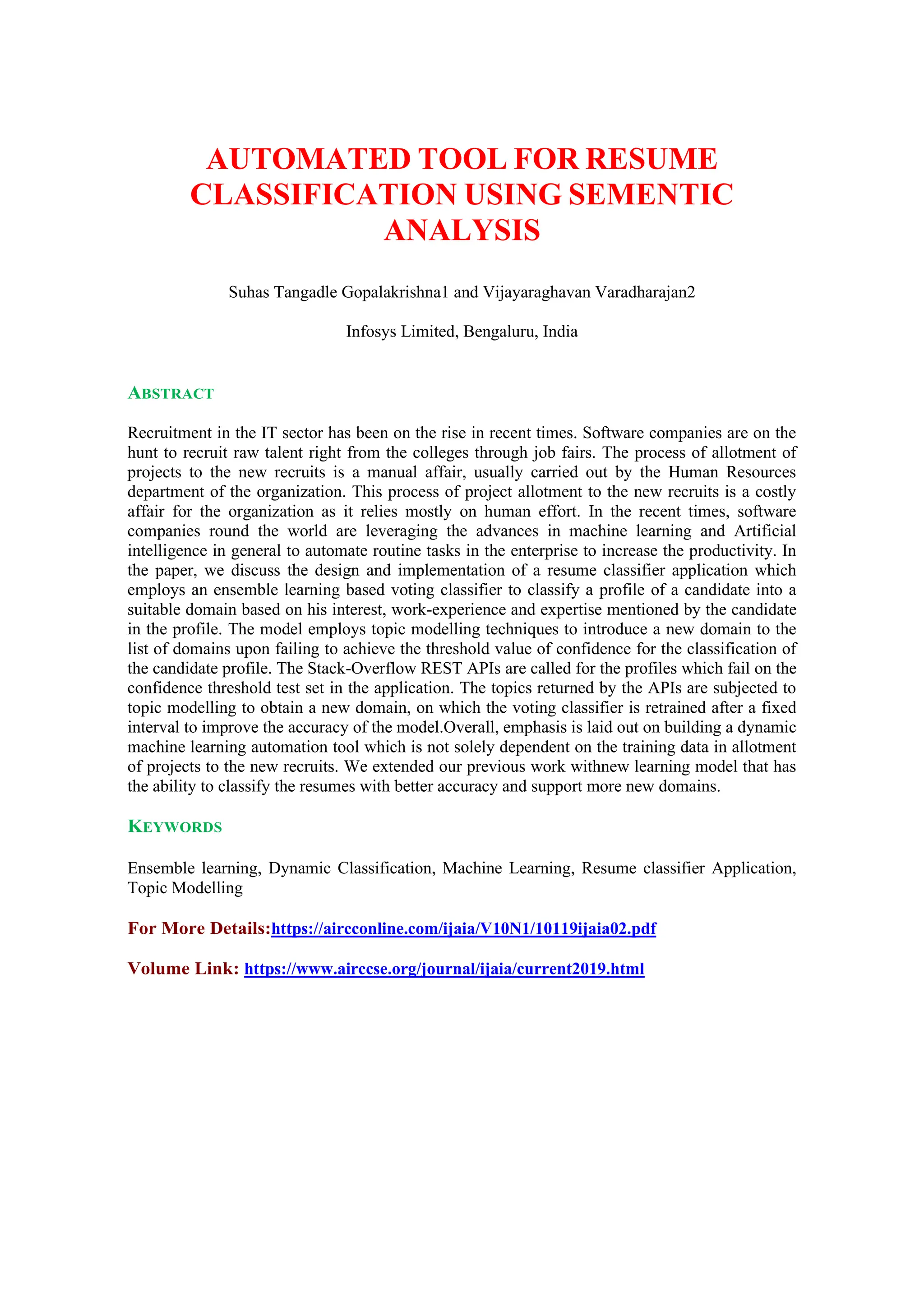 AUTOMATED TOOL FOR RESUME
CLASSIFICATION USING SEMENTIC
ANALYSIS
Suhas Tangadle Gopalakrishna1 and Vijayaraghavan Varadharajan2
Infosys Limited, Bengaluru, India
ABSTRACT
Recruitment in the IT sector has been on the rise in recent times. Software companies are on the
hunt to recruit raw talent right from the colleges through job fairs. The process of allotment of
projects to the new recruits is a manual affair, usually carried out by the Human Resources
department of the organization. This process of project allotment to the new recruits is a costly
affair for the organization as it relies mostly on human effort. In the recent times, software
companies round the world are leveraging the advances in machine learning and Artificial
intelligence in general to automate routine tasks in the enterprise to increase the productivity. In
the paper, we discuss the design and implementation of a resume classifier application which
employs an ensemble learning based voting classifier to classify a profile of a candidate into a
suitable domain based on his interest, work-experience and expertise mentioned by the candidate
in the profile. The model employs topic modelling techniques to introduce a new domain to the
list of domains upon failing to achieve the threshold value of confidence for the classification of
the candidate profile. The Stack-Overflow REST APIs are called for the profiles which fail on the
confidence threshold test set in the application. The topics returned by the APIs are subjected to
topic modelling to obtain a new domain, on which the voting classifier is retrained after a fixed
interval to improve the accuracy of the model.Overall, emphasis is laid out on building a dynamic
machine learning automation tool which is not solely dependent on the training data in allotment
of projects to the new recruits. We extended our previous work withnew learning model that has
the ability to classify the resumes with better accuracy and support more new domains.
KEYWORDS
Ensemble learning, Dynamic Classification, Machine Learning, Resume classifier Application,
Topic Modelling
For More Details:https://aircconline.com/ijaia/V10N1/10119ijaia02.pdf
Volume Link: https://www.airccse.org/journal/ijaia/current2019.html
 