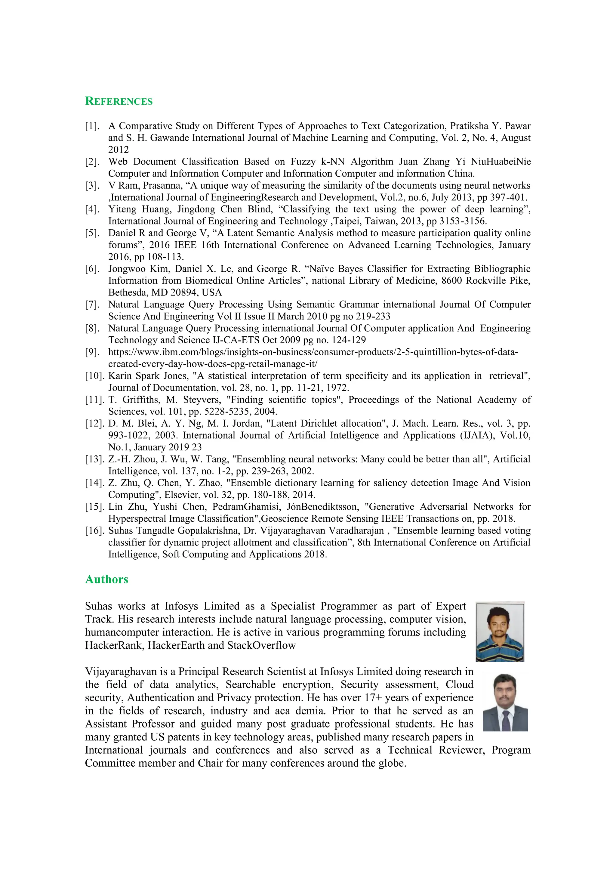 REFERENCES
[1]. A Comparative Study on Different Types of Approaches to Text Categorization, Pratiksha Y. Pawar
and S. H. Gawande International Journal of Machine Learning and Computing, Vol. 2, No. 4, August
2012
[2]. Web Document Classification Based on Fuzzy k-NN Algorithm Juan Zhang Yi NiuHuabeiNie
Computer and Information Computer and Information Computer and information China.
[3]. V Ram, Prasanna, “A unique way of measuring the similarity of the documents using neural networks
,International Journal of EngineeringResearch and Development, Vol.2, no.6, July 2013, pp 397-401.
[4]. Yiteng Huang, Jingdong Chen Blind, “Classifying the text using the power of deep learning”,
International Journal of Engineering and Technology ,Taipei, Taiwan, 2013, pp 3153-3156.
[5]. Daniel R and George V, “A Latent Semantic Analysis method to measure participation quality online
forums”, 2016 IEEE 16th International Conference on Advanced Learning Technologies, January
2016, pp 108-113.
[6]. Jongwoo Kim, Daniel X. Le, and George R. “Naïve Bayes Classifier for Extracting Bibliographic
Information from Biomedical Online Articles”, national Library of Medicine, 8600 Rockville Pike,
Bethesda, MD 20894, USA
[7]. Natural Language Query Processing Using Semantic Grammar international Journal Of Computer
Science And Engineering Vol II Issue II March 2010 pg no 219-233
[8]. Natural Language Query Processing international Journal Of Computer application And Engineering
Technology and Science IJ-CA-ETS Oct 2009 pg no. 124-129
[9]. https://www.ibm.com/blogs/insights-on-business/consumer-products/2-5-quintillion-bytes-of-data-
created-every-day-how-does-cpg-retail-manage-it/
[10]. Karin Spark Jones, "A statistical interpretation of term specificity and its application in retrieval",
Journal of Documentation, vol. 28, no. 1, pp. 11-21, 1972.
[11]. T. Griffiths, M. Steyvers, "Finding scientific topics", Proceedings of the National Academy of
Sciences, vol. 101, pp. 5228-5235, 2004.
[12]. D. M. Blei, A. Y. Ng, M. I. Jordan, "Latent Dirichlet allocation", J. Mach. Learn. Res., vol. 3, pp.
993-1022, 2003. International Journal of Artificial Intelligence and Applications (IJAIA), Vol.10,
No.1, January 2019 23
[13]. Z.-H. Zhou, J. Wu, W. Tang, "Ensembling neural networks: Many could be better than all", Artificial
Intelligence, vol. 137, no. 1-2, pp. 239-263, 2002.
[14]. Z. Zhu, Q. Chen, Y. Zhao, "Ensemble dictionary learning for saliency detection Image And Vision
Computing", Elsevier, vol. 32, pp. 180-188, 2014.
[15]. Lin Zhu, Yushi Chen, PedramGhamisi, JónBenediktsson, "Generative Adversarial Networks for
Hyperspectral Image Classification",Geoscience Remote Sensing IEEE Transactions on, pp. 2018.
[16]. Suhas Tangadle Gopalakrishna, Dr. Vijayaraghavan Varadharajan , "Ensemble learning based voting
classifier for dynamic project allotment and classification”, 8th International Conference on Artificial
Intelligence, Soft Computing and Applications 2018.
Authors
Suhas works at Infosys Limited as a Specialist Programmer as part of Expert
Track. His research interests include natural language processing, computer vision,
humancomputer interaction. He is active in various programming forums including
HackerRank, HackerEarth and StackOverflow
Vijayaraghavan is a Principal Research Scientist at Infosys Limited doing research in
the field of data analytics, Searchable encryption, Security assessment, Cloud
security, Authentication and Privacy protection. He has over 17+ years of experience
in the fields of research, industry and aca demia. Prior to that he served as an
Assistant Professor and guided many post graduate professional students. He has
many granted US patents in key technology areas, published many research papers in
International journals and conferences and also served as a Technical Reviewer, Program
Committee member and Chair for many conferences around the globe.
 