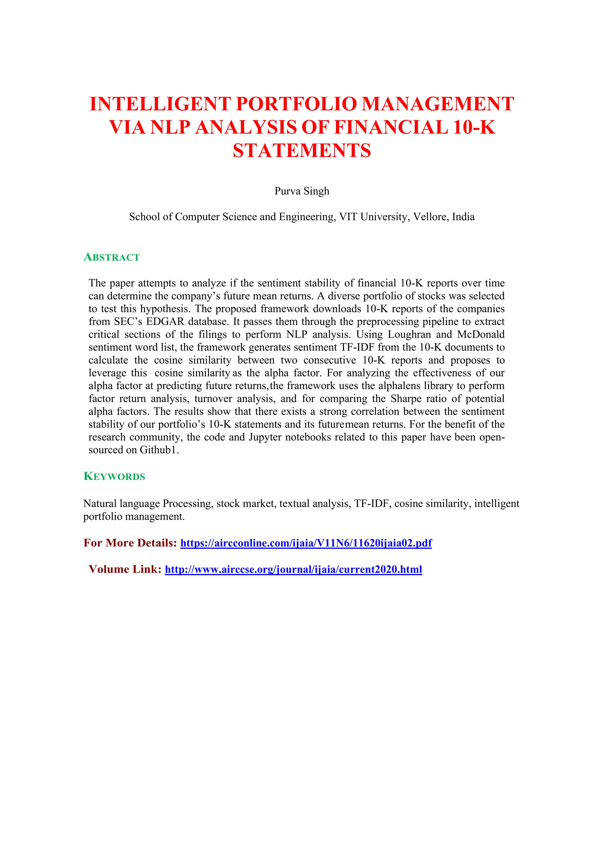 INTELLIGENT PORTFOLIO MANAGEMENT
VIA NLP ANALYSIS OF FINANCIAL 10-K
STATEMENTS
Purva Singh
School of Computer Science and Engineering, VIT University, Vellore, India
ABSTRACT
The paper attempts to analyze if the sentiment stability of financial 10-K reports over time
can determine the company’s future mean returns. A diverse portfolio of stocks was selected
to test this hypothesis. The proposed framework downloads 10-K reports of the companies
from SEC’s EDGAR database. It passes them through the preprocessing pipeline to extract
critical sections of the filings to perform NLP analysis. Using Loughran and McDonald
sentiment word list, the framework generates sentiment TF-IDF from the 10-K documents to
calculate the cosine similarity between two consecutive 10-K reports and proposes to
leverage this cosine similarity as the alpha factor. For analyzing the effectiveness of our
alpha factor at predicting future returns,the framework uses the alphalens library to perform
factor return analysis, turnover analysis, and for comparing the Sharpe ratio of potential
alpha factors. The results show that there exists a strong correlation between the sentiment
stability of our portfolio’s 10-K statements and its futuremean returns. For the benefit of the
research community, the code and Jupyter notebooks related to this paper have been open-
sourced on Github1.
KEYWORDS
Natural language Processing, stock market, textual analysis, TF-IDF, cosine similarity, intelligent
portfolio management.
For More Details: https://aircconline.com/ijaia/V11N6/11620ijaia02.pdf
Volume Link: http://www.airccse.org/journal/ijaia/current2020.html
 