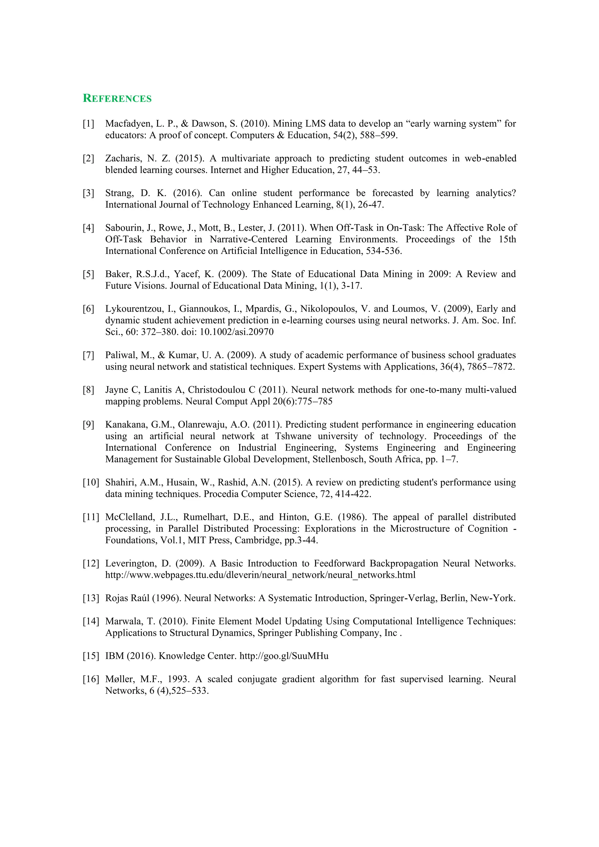 REFERENCES
[1] Macfadyen, L. P., & Dawson, S. (2010). Mining LMS data to develop an “early warning system” for
educators: A proof of concept. Computers & Education, 54(2), 588–599.
[2] Zacharis, N. Z. (2015). A multivariate approach to predicting student outcomes in web-enabled
blended learning courses. Internet and Higher Education, 27, 44–53.
[3] Strang, D. K. (2016). Can online student performance be forecasted by learning analytics?
International Journal of Technology Enhanced Learning, 8(1), 26-47.
[4] Sabourin, J., Rowe, J., Mott, B., Lester, J. (2011). When Off-Task in On-Task: The Affective Role of
Off-Task Behavior in Narrative-Centered Learning Environments. Proceedings of the 15th
International Conference on Artificial Intelligence in Education, 534-536.
[5] Baker, R.S.J.d., Yacef, K. (2009). The State of Educational Data Mining in 2009: A Review and
Future Visions. Journal of Educational Data Mining, 1(1), 3-17.
[6] Lykourentzou, I., Giannoukos, I., Mpardis, G., Nikolopoulos, V. and Loumos, V. (2009), Early and
dynamic student achievement prediction in e-learning courses using neural networks. J. Am. Soc. Inf.
Sci., 60: 372–380. doi: 10.1002/asi.20970
[7] Paliwal, M., & Kumar, U. A. (2009). A study of academic performance of business school graduates
using neural network and statistical techniques. Expert Systems with Applications, 36(4), 7865–7872.
[8] Jayne C, Lanitis A, Christodoulou C (2011). Neural network methods for one-to-many multi-valued
mapping problems. Neural Comput Appl 20(6):775–785
[9] Kanakana, G.M., Olanrewaju, A.O. (2011). Predicting student performance in engineering education
using an artificial neural network at Tshwane university of technology. Proceedings of the
International Conference on Industrial Engineering, Systems Engineering and Engineering
Management for Sustainable Global Development, Stellenbosch, South Africa, pp. 1–7.
[10] Shahiri, A.M., Husain, W., Rashid, A.N. (2015). A review on predicting student's performance using
data mining techniques. Procedia Computer Science, 72, 414-422.
[11] McClelland, J.L., Rumelhart, D.E., and Hinton, G.E. (1986). The appeal of parallel distributed
processing, in Parallel Distributed Processing: Explorations in the Microstructure of Cognition -
Foundations, Vol.1, MIT Press, Cambridge, pp.3-44.
[12] Leverington, D. (2009). A Basic Introduction to Feedforward Backpropagation Neural Networks.
http://www.webpages.ttu.edu/dleverin/neural_network/neural_networks.html
[13] Rojas Raúl (1996). Neural Networks: A Systematic Introduction, Springer-Verlag, Berlin, New-York.
[14] Marwala, T. (2010). Finite Element Model Updating Using Computational Intelligence Techniques:
Applications to Structural Dynamics, Springer Publishing Company, Inc .
[15] IBM (2016). Knowledge Center. http://goo.gl/SuuMHu
[16] Møller, M.F., 1993. A scaled conjugate gradient algorithm for fast supervised learning. Neural
Networks, 6 (4),525–533.
 