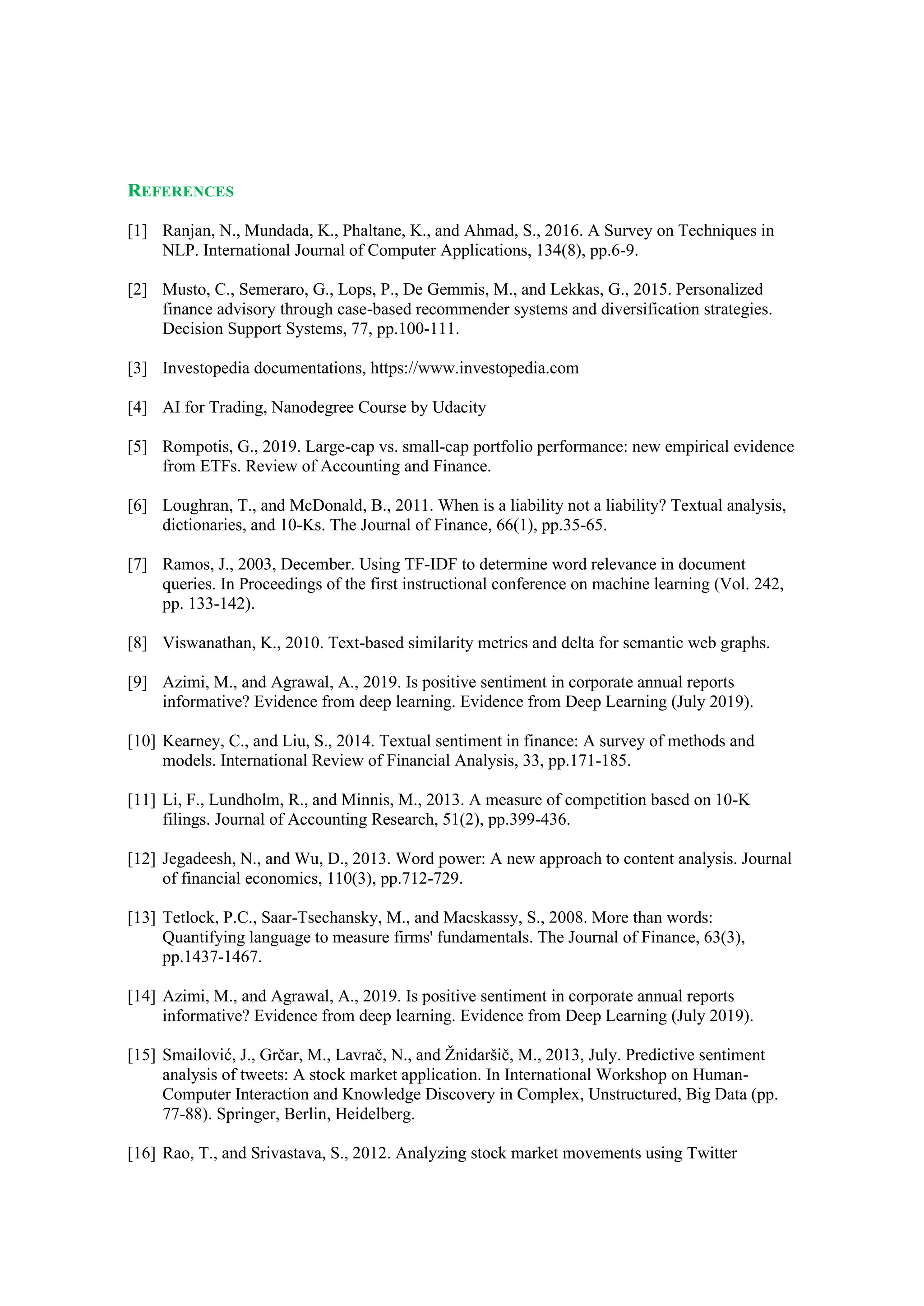 REFERENCES
[1] Ranjan, N., Mundada, K., Phaltane, K., and Ahmad, S., 2016. A Survey on Techniques in
NLP. International Journal of Computer Applications, 134(8), pp.6-9.
[2] Musto, C., Semeraro, G., Lops, P., De Gemmis, M., and Lekkas, G., 2015. Personalized
finance advisory through case-based recommender systems and diversification strategies.
Decision Support Systems, 77, pp.100-111.
[3] Investopedia documentations, https://www.investopedia.com
[4] AI for Trading, Nanodegree Course by Udacity
[5] Rompotis, G., 2019. Large-cap vs. small-cap portfolio performance: new empirical evidence
from ETFs. Review of Accounting and Finance.
[6] Loughran, T., and McDonald, B., 2011. When is a liability not a liability? Textual analysis,
dictionaries, and 10-Ks. The Journal of Finance, 66(1), pp.35-65.
[7] Ramos, J., 2003, December. Using TF-IDF to determine word relevance in document
queries. In Proceedings of the first instructional conference on machine learning (Vol. 242,
pp. 133-142).
[8] Viswanathan, K., 2010. Text-based similarity metrics and delta for semantic web graphs.
[9] Azimi, M., and Agrawal, A., 2019. Is positive sentiment in corporate annual reports
informative? Evidence from deep learning. Evidence from Deep Learning (July 2019).
[10] Kearney, C., and Liu, S., 2014. Textual sentiment in finance: A survey of methods and
models. International Review of Financial Analysis, 33, pp.171-185.
[11] Li, F., Lundholm, R., and Minnis, M., 2013. A measure of competition based on 10-K
filings. Journal of Accounting Research, 51(2), pp.399-436.
[12] Jegadeesh, N., and Wu, D., 2013. Word power: A new approach to content analysis. Journal
of financial economics, 110(3), pp.712-729.
[13] Tetlock, P.C., Saar-Tsechansky, M., and Macskassy, S., 2008. More than words:
Quantifying language to measure firms' fundamentals. The Journal of Finance, 63(3),
pp.1437-1467.
[14] Azimi, M., and Agrawal, A., 2019. Is positive sentiment in corporate annual reports
informative? Evidence from deep learning. Evidence from Deep Learning (July 2019).
[15] Smailović, J., Grčar, M., Lavrač, N., and Žnidaršič, M., 2013, July. Predictive sentiment
analysis of tweets: A stock market application. In International Workshop on Human-
Computer Interaction and Knowledge Discovery in Complex, Unstructured, Big Data (pp.
77-88). Springer, Berlin, Heidelberg.
[16] Rao, T., and Srivastava, S., 2012. Analyzing stock market movements using Twitter
 