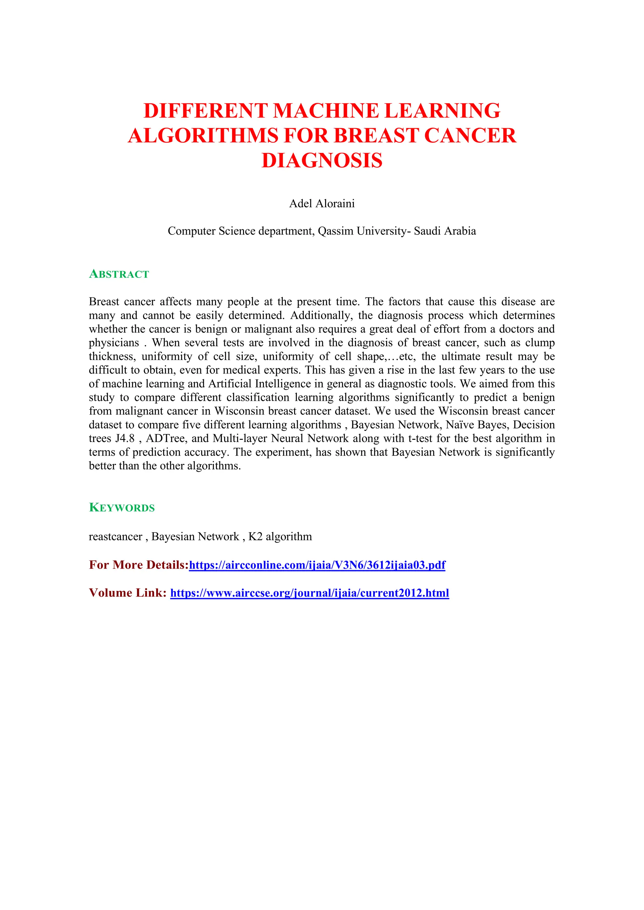 DIFFERENT MACHINE LEARNING
ALGORITHMS FOR BREAST CANCER
DIAGNOSIS
Adel Aloraini
Computer Science department, Qassim University- Saudi Arabia
ABSTRACT
Breast cancer affects many people at the present time. The factors that cause this disease are
many and cannot be easily determined. Additionally, the diagnosis process which determines
whether the cancer is benign or malignant also requires a great deal of effort from a doctors and
physicians . When several tests are involved in the diagnosis of breast cancer, such as clump
thickness, uniformity of cell size, uniformity of cell shape,…etc, the ultimate result may be
difficult to obtain, even for medical experts. This has given a rise in the last few years to the use
of machine learning and Artificial Intelligence in general as diagnostic tools. We aimed from this
study to compare different classification learning algorithms significantly to predict a benign
from malignant cancer in Wisconsin breast cancer dataset. We used the Wisconsin breast cancer
dataset to compare five different learning algorithms , Bayesian Network, Naïve Bayes, Decision
trees J4.8 , ADTree, and Multi-layer Neural Network along with t-test for the best algorithm in
terms of prediction accuracy. The experiment, has shown that Bayesian Network is significantly
better than the other algorithms.
KEYWORDS
reastcancer , Bayesian Network , K2 algorithm
For More Details:https://aircconline.com/ijaia/V3N6/3612ijaia03.pdf
Volume Link: https://www.airccse.org/journal/ijaia/current2012.html
 