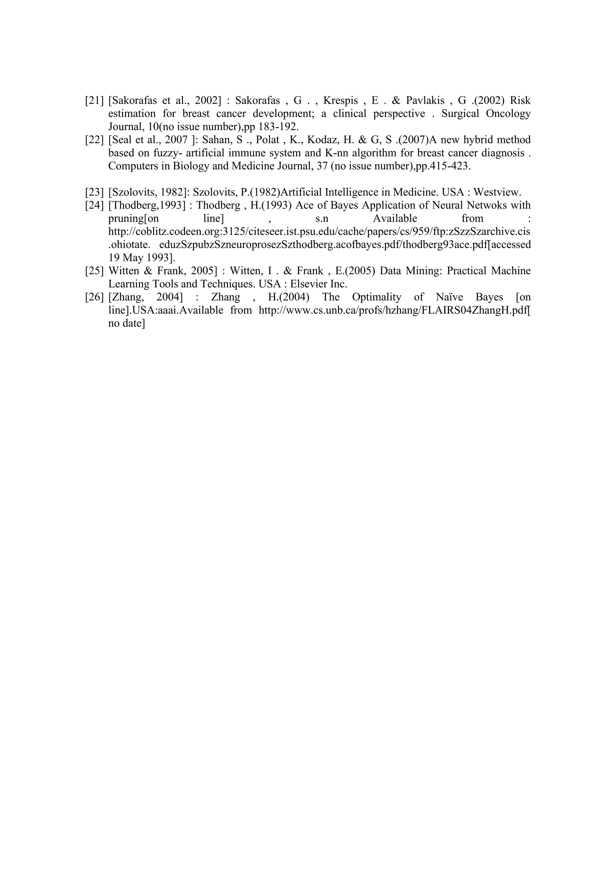 [21] [Sakorafas et al., 2002] : Sakorafas , G . , Krespis , E . & Pavlakis , G .(2002) Risk
estimation for breast cancer development; a clinical perspective . Surgical Oncology
Journal, 10(no issue number),pp 183-192.
[22] [Seal et al., 2007 ]: Sahan, S ., Polat , K., Kodaz, H. & G, S .(2007)A new hybrid method
based on fuzzy- artificial immune system and K-nn algorithm for breast cancer diagnosis .
Computers in Biology and Medicine Journal, 37 (no issue number),pp.415-423.
[23] [Szolovits, 1982]: Szolovits, P.(1982)Artificial Intelligence in Medicine. USA : Westview.
[24] [Thodberg,1993] : Thodberg , H.(1993) Ace of Bayes Application of Neural Netwoks with
pruning[on line] , s.n Available from :
http://coblitz.codeen.org:3125/citeseer.ist.psu.edu/cache/papers/cs/959/ftp:zSzzSzarchive.cis
.ohiotate. eduzSzpubzSzneuroprosezSzthodberg.acofbayes.pdf/thodberg93ace.pdf[accessed
19 May 1993].
[25] Witten & Frank, 2005] : Witten, I . & Frank , E.(2005) Data Mining: Practical Machine
Learning Tools and Techniques. USA : Elsevier Inc.
[26] [Zhang, 2004] : Zhang , H.(2004) The Optimality of Naïve Bayes [on
line].USA:aaai.Available from http://www.cs.unb.ca/profs/hzhang/FLAIRS04ZhangH.pdf[
no date]
 