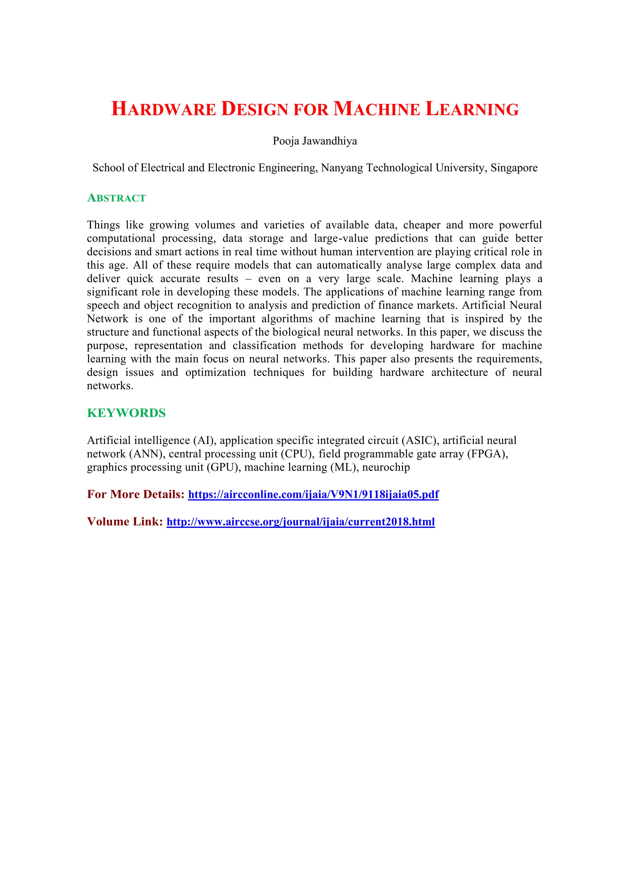 HARDWARE DESIGN FOR MACHINE LEARNING
Pooja Jawandhiya
School of Electrical and Electronic Engineering, Nanyang Technological University, Singapore
ABSTRACT
Things like growing volumes and varieties of available data, cheaper and more powerful
computational processing, data storage and large-value predictions that can guide better
decisions and smart actions in real time without human intervention are playing critical role in
this age. All of these require models that can automatically analyse large complex data and
deliver quick accurate results – even on a very large scale. Machine learning plays a
significant role in developing these models. The applications of machine learning range from
speech and object recognition to analysis and prediction of finance markets. Artificial Neural
Network is one of the important algorithms of machine learning that is inspired by the
structure and functional aspects of the biological neural networks. In this paper, we discuss the
purpose, representation and classification methods for developing hardware for machine
learning with the main focus on neural networks. This paper also presents the requirements,
design issues and optimization techniques for building hardware architecture of neural
networks.
KEYWORDS
Artificial intelligence (AI), application specific integrated circuit (ASIC), artificial neural
network (ANN), central processing unit (CPU), field programmable gate array (FPGA),
graphics processing unit (GPU), machine learning (ML), neurochip
For More Details: https://aircconline.com/ijaia/V9N1/9118ijaia05.pdf
Volume Link: http://www.airccse.org/journal/ijaia/current2018.html
 