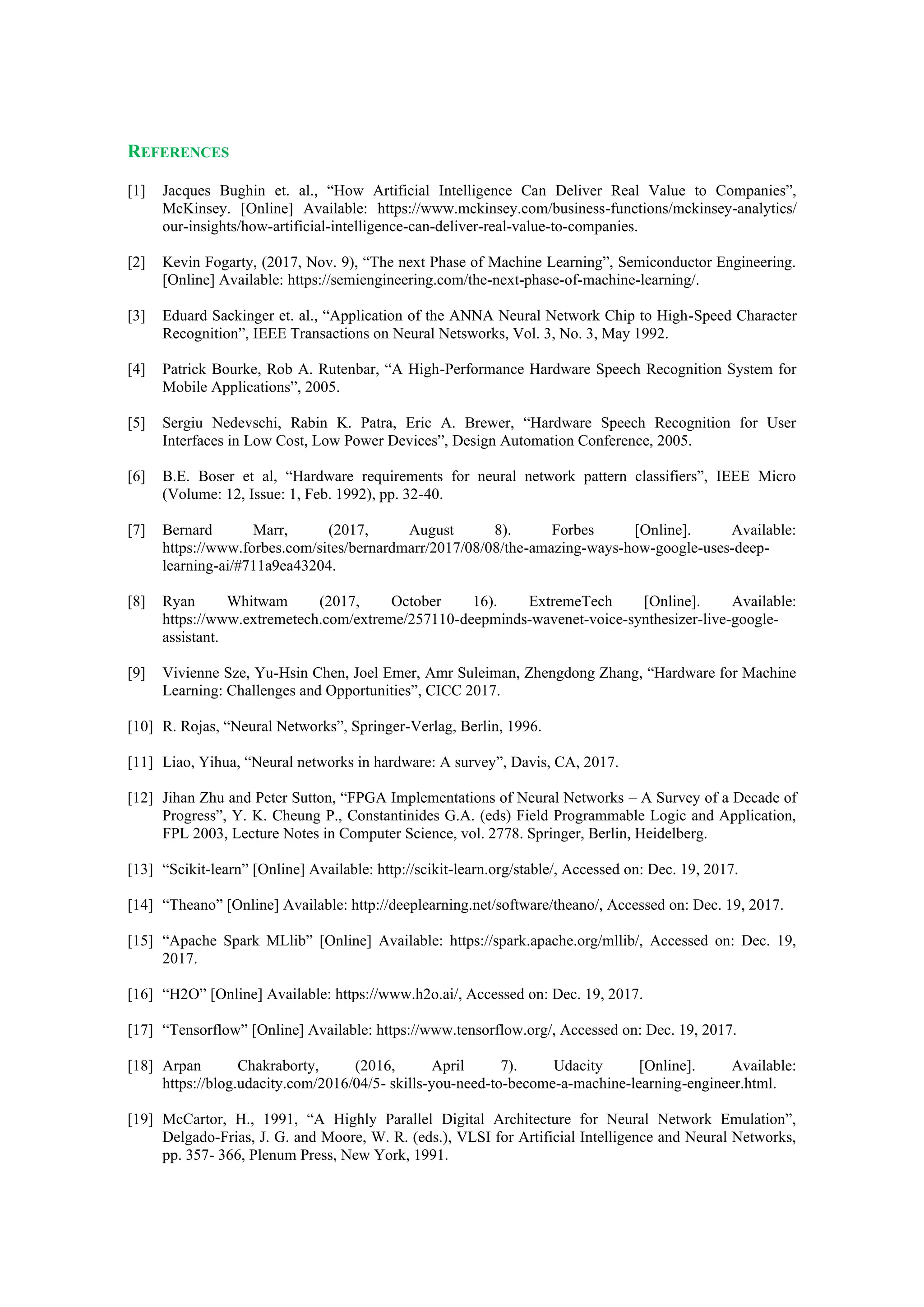 REFERENCES
[1] Jacques Bughin et. al., “How Artificial Intelligence Can Deliver Real Value to Companies”,
McKinsey. [Online] Available: https://www.mckinsey.com/business-functions/mckinsey-analytics/
our-insights/how-artificial-intelligence-can-deliver-real-value-to-companies.
[2] Kevin Fogarty, (2017, Nov. 9), “The next Phase of Machine Learning”, Semiconductor Engineering.
[Online] Available: https://semiengineering.com/the-next-phase-of-machine-learning/.
[3] Eduard Sackinger et. al., “Application of the ANNA Neural Network Chip to High-Speed Character
Recognition”, IEEE Transactions on Neural Netsworks, Vol. 3, No. 3, May 1992.
[4] Patrick Bourke, Rob A. Rutenbar, “A High-Performance Hardware Speech Recognition System for
Mobile Applications”, 2005.
[5] Sergiu Nedevschi, Rabin K. Patra, Eric A. Brewer, “Hardware Speech Recognition for User
Interfaces in Low Cost, Low Power Devices”, Design Automation Conference, 2005.
[6] B.E. Boser et al, “Hardware requirements for neural network pattern classifiers”, IEEE Micro
(Volume: 12, Issue: 1, Feb. 1992), pp. 32-40.
[7] Bernard Marr, (2017, August 8). Forbes [Online]. Available:
https://www.forbes.com/sites/bernardmarr/2017/08/08/the-amazing-ways-how-google-uses-deep-
learning-ai/#711a9ea43204.
[8] Ryan Whitwam (2017, October 16). ExtremeTech [Online]. Available:
https://www.extremetech.com/extreme/257110-deepminds-wavenet-voice-synthesizer-live-google-
assistant.
[9] Vivienne Sze, Yu-Hsin Chen, Joel Emer, Amr Suleiman, Zhengdong Zhang, “Hardware for Machine
Learning: Challenges and Opportunities”, CICC 2017.
[10] R. Rojas, “Neural Networks”, Springer-Verlag, Berlin, 1996.
[11] Liao, Yihua, “Neural networks in hardware: A survey”, Davis, CA, 2017.
[12] Jihan Zhu and Peter Sutton, “FPGA Implementations of Neural Networks – A Survey of a Decade of
Progress”, Y. K. Cheung P., Constantinides G.A. (eds) Field Programmable Logic and Application,
FPL 2003, Lecture Notes in Computer Science, vol. 2778. Springer, Berlin, Heidelberg.
[13] “Scikit-learn” [Online] Available: http://scikit-learn.org/stable/, Accessed on: Dec. 19, 2017.
[14] “Theano” [Online] Available: http://deeplearning.net/software/theano/, Accessed on: Dec. 19, 2017.
[15] “Apache Spark MLlib” [Online] Available: https://spark.apache.org/mllib/, Accessed on: Dec. 19,
2017.
[16] “H2O” [Online] Available: https://www.h2o.ai/, Accessed on: Dec. 19, 2017.
[17] “Tensorflow” [Online] Available: https://www.tensorflow.org/, Accessed on: Dec. 19, 2017.
[18] Arpan Chakraborty, (2016, April 7). Udacity [Online]. Available:
https://blog.udacity.com/2016/04/5- skills-you-need-to-become-a-machine-learning-engineer.html.
[19] McCartor, H., 1991, “A Highly Parallel Digital Architecture for Neural Network Emulation”,
Delgado-Frias, J. G. and Moore, W. R. (eds.), VLSI for Artificial Intelligence and Neural Networks,
pp. 357- 366, Plenum Press, New York, 1991.
 