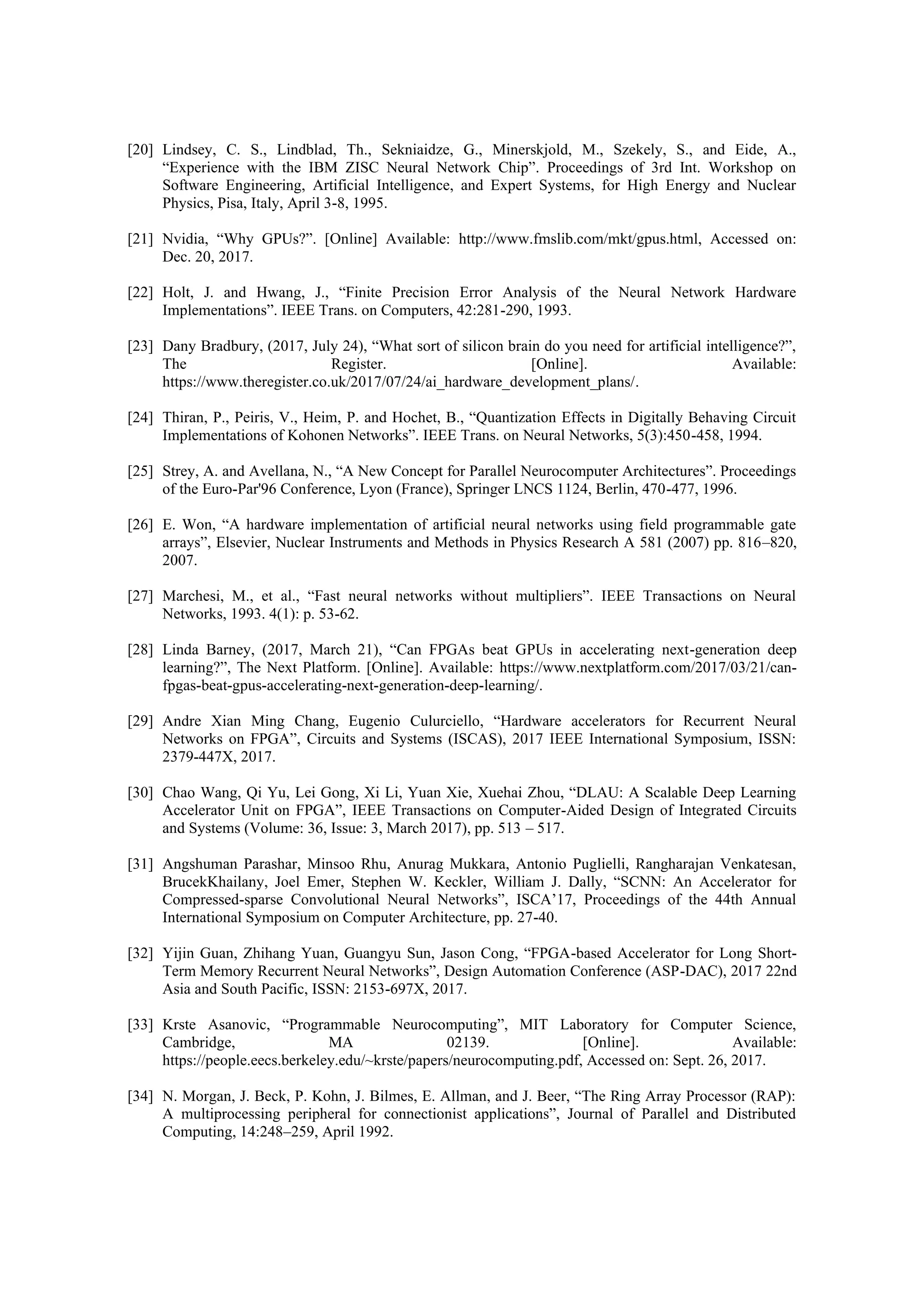 [20] Lindsey, C. S., Lindblad, Th., Sekniaidze, G., Minerskjold, M., Szekely, S., and Eide, A.,
“Experience with the IBM ZISC Neural Network Chip”. Proceedings of 3rd Int. Workshop on
Software Engineering, Artificial Intelligence, and Expert Systems, for High Energy and Nuclear
Physics, Pisa, Italy, April 3-8, 1995.
[21] Nvidia, “Why GPUs?”. [Online] Available: http://www.fmslib.com/mkt/gpus.html, Accessed on:
Dec. 20, 2017.
[22] Holt, J. and Hwang, J., “Finite Precision Error Analysis of the Neural Network Hardware
Implementations”. IEEE Trans. on Computers, 42:281-290, 1993.
[23] Dany Bradbury, (2017, July 24), “What sort of silicon brain do you need for artificial intelligence?”,
The Register. [Online]. Available:
https://www.theregister.co.uk/2017/07/24/ai_hardware_development_plans/.
[24] Thiran, P., Peiris, V., Heim, P. and Hochet, B., “Quantization Effects in Digitally Behaving Circuit
Implementations of Kohonen Networks”. IEEE Trans. on Neural Networks, 5(3):450-458, 1994.
[25] Strey, A. and Avellana, N., “A New Concept for Parallel Neurocomputer Architectures”. Proceedings
of the Euro-Par'96 Conference, Lyon (France), Springer LNCS 1124, Berlin, 470-477, 1996.
[26] E. Won, “A hardware implementation of artificial neural networks using field programmable gate
arrays”, Elsevier, Nuclear Instruments and Methods in Physics Research A 581 (2007) pp. 816–820,
2007.
[27] Marchesi, M., et al., “Fast neural networks without multipliers”. IEEE Transactions on Neural
Networks, 1993. 4(1): p. 53-62.
[28] Linda Barney, (2017, March 21), “Can FPGAs beat GPUs in accelerating next-generation deep
learning?”, The Next Platform. [Online]. Available: https://www.nextplatform.com/2017/03/21/can-
fpgas-beat-gpus-accelerating-next-generation-deep-learning/.
[29] Andre Xian Ming Chang, Eugenio Culurciello, “Hardware accelerators for Recurrent Neural
Networks on FPGA”, Circuits and Systems (ISCAS), 2017 IEEE International Symposium, ISSN:
2379-447X, 2017.
[30] Chao Wang, Qi Yu, Lei Gong, Xi Li, Yuan Xie, Xuehai Zhou, “DLAU: A Scalable Deep Learning
Accelerator Unit on FPGA”, IEEE Transactions on Computer-Aided Design of Integrated Circuits
and Systems (Volume: 36, Issue: 3, March 2017), pp. 513 – 517.
[31] Angshuman Parashar, Minsoo Rhu, Anurag Mukkara, Antonio Puglielli, Rangharajan Venkatesan,
BrucekKhailany, Joel Emer, Stephen W. Keckler, William J. Dally, “SCNN: An Accelerator for
Compressed-sparse Convolutional Neural Networks”, ISCA’17, Proceedings of the 44th Annual
International Symposium on Computer Architecture, pp. 27-40.
[32] Yijin Guan, Zhihang Yuan, Guangyu Sun, Jason Cong, “FPGA-based Accelerator for Long Short-
Term Memory Recurrent Neural Networks”, Design Automation Conference (ASP-DAC), 2017 22nd
Asia and South Pacific, ISSN: 2153-697X, 2017.
[33] Krste Asanovic, “Programmable Neurocomputing”, MIT Laboratory for Computer Science,
Cambridge, MA 02139. [Online]. Available:
https://people.eecs.berkeley.edu/~krste/papers/neurocomputing.pdf, Accessed on: Sept. 26, 2017.
[34] N. Morgan, J. Beck, P. Kohn, J. Bilmes, E. Allman, and J. Beer, “The Ring Array Processor (RAP):
A multiprocessing peripheral for connectionist applications”, Journal of Parallel and Distributed
Computing, 14:248–259, April 1992.
 