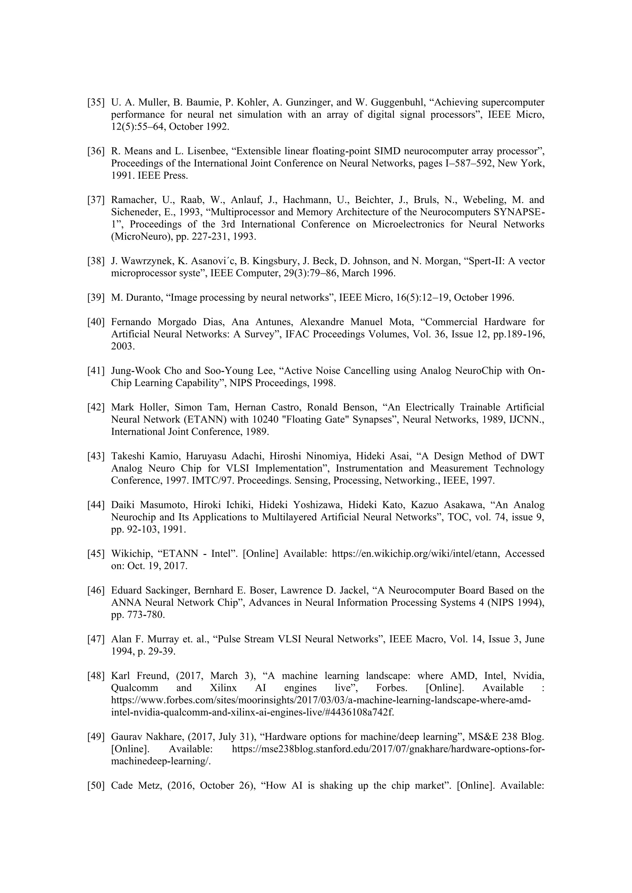 [35] U. A. Muller, B. Baumie, P. Kohler, A. Gunzinger, and W. Guggenbuhl, “Achieving supercomputer
performance for neural net simulation with an array of digital signal processors”, IEEE Micro,
12(5):55–64, October 1992.
[36] R. Means and L. Lisenbee, “Extensible linear floating-point SIMD neurocomputer array processor”,
Proceedings of the International Joint Conference on Neural Networks, pages I–587–592, New York,
1991. IEEE Press.
[37] Ramacher, U., Raab, W., Anlauf, J., Hachmann, U., Beichter, J., Bruls, N., Webeling, M. and
Sicheneder, E., 1993, “Multiprocessor and Memory Architecture of the Neurocomputers SYNAPSE-
1”, Proceedings of the 3rd International Conference on Microelectronics for Neural Networks
(MicroNeuro), pp. 227-231, 1993.
[38] J. Wawrzynek, K. Asanovi´c, B. Kingsbury, J. Beck, D. Johnson, and N. Morgan, “Spert-II: A vector
microprocessor syste”, IEEE Computer, 29(3):79–86, March 1996.
[39] M. Duranto, “Image processing by neural networks”, IEEE Micro, 16(5):12–19, October 1996.
[40] Fernando Morgado Dias, Ana Antunes, Alexandre Manuel Mota, “Commercial Hardware for
Artificial Neural Networks: A Survey”, IFAC Proceedings Volumes, Vol. 36, Issue 12, pp.189-196,
2003.
[41] Jung-Wook Cho and Soo-Young Lee, “Active Noise Cancelling using Analog NeuroChip with On-
Chip Learning Capability”, NIPS Proceedings, 1998.
[42] Mark Holler, Simon Tam, Hernan Castro, Ronald Benson, “An Electrically Trainable Artificial
Neural Network (ETANN) with 10240 "Floating Gate" Synapses”, Neural Networks, 1989, IJCNN.,
International Joint Conference, 1989.
[43] Takeshi Kamio, Haruyasu Adachi, Hiroshi Ninomiya, Hideki Asai, “A Design Method of DWT
Analog Neuro Chip for VLSI Implementation”, Instrumentation and Measurement Technology
Conference, 1997. IMTC/97. Proceedings. Sensing, Processing, Networking., IEEE, 1997.
[44] Daiki Masumoto, Hiroki Ichiki, Hideki Yoshizawa, Hideki Kato, Kazuo Asakawa, “An Analog
Neurochip and Its Applications to Multilayered Artificial Neural Networks”, TOC, vol. 74, issue 9,
pp. 92-103, 1991.
[45] Wikichip, “ETANN - Intel”. [Online] Available: https://en.wikichip.org/wiki/intel/etann, Accessed
on: Oct. 19, 2017.
[46] Eduard Sackinger, Bernhard E. Boser, Lawrence D. Jackel, “A Neurocomputer Board Based on the
ANNA Neural Network Chip”, Advances in Neural Information Processing Systems 4 (NIPS 1994),
pp. 773-780.
[47] Alan F. Murray et. al., “Pulse Stream VLSI Neural Networks”, IEEE Macro, Vol. 14, Issue 3, June
1994, p. 29-39.
[48] Karl Freund, (2017, March 3), “A machine learning landscape: where AMD, Intel, Nvidia,
Qualcomm and Xilinx AI engines live”, Forbes. [Online]. Available :
https://www.forbes.com/sites/moorinsights/2017/03/03/a-machine-learning-landscape-where-amd-
intel-nvidia-qualcomm-and-xilinx-ai-engines-live/#4436108a742f.
[49] Gaurav Nakhare, (2017, July 31), “Hardware options for machine/deep learning”, MS&E 238 Blog.
[Online]. Available: https://mse238blog.stanford.edu/2017/07/gnakhare/hardware-options-for-
machinedeep-learning/.
[50] Cade Metz, (2016, October 26), “How AI is shaking up the chip market”. [Online]. Available:
 